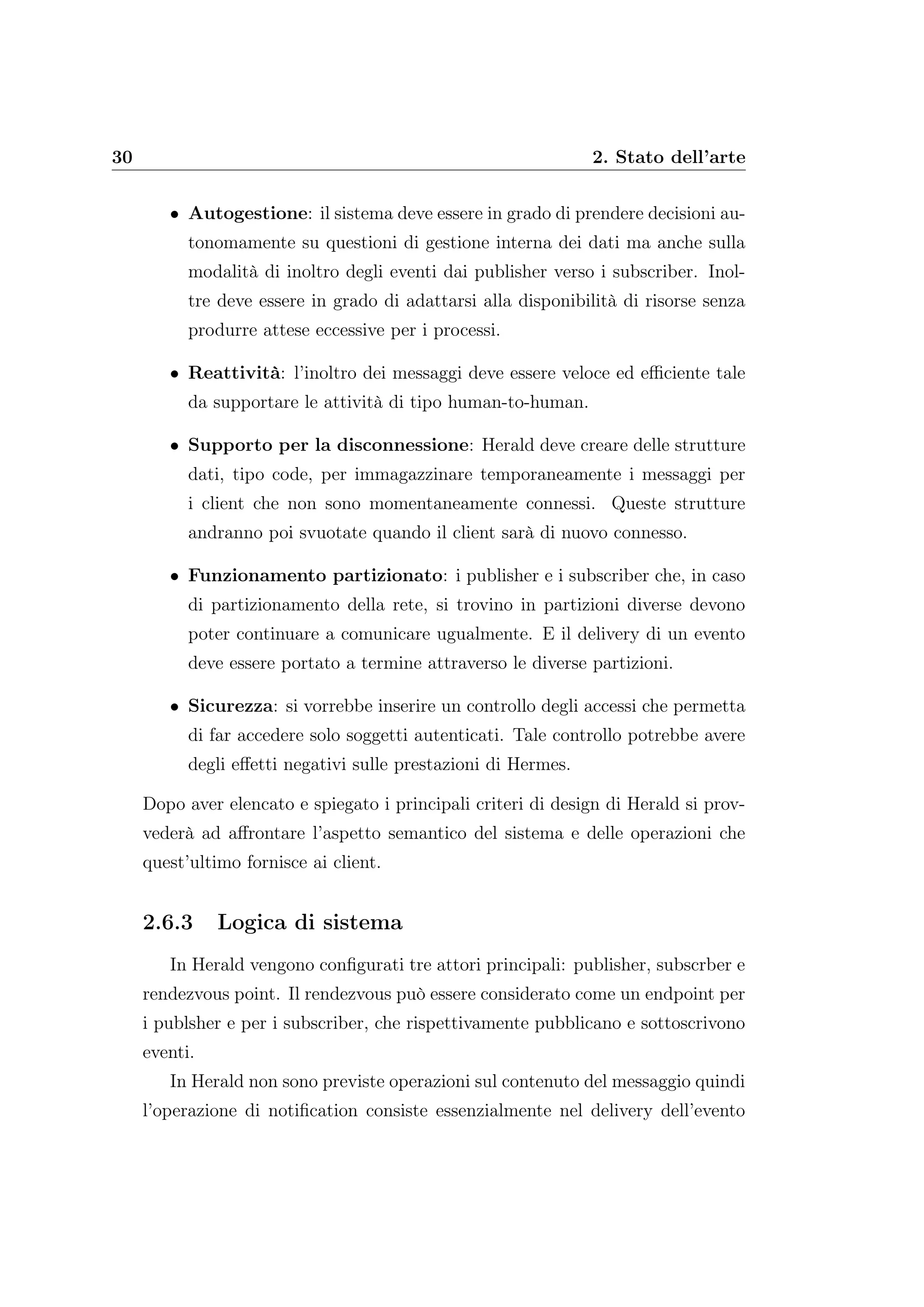 30 2. Stato dell’arte
• Autogestione: il sistema deve essere in grado di prendere decisioni au-
tonomamente su questioni di gestione interna dei dati ma anche sulla
modalità di inoltro degli eventi dai publisher verso i subscriber. Inol-
tre deve essere in grado di adattarsi alla disponibilità di risorse senza
produrre attese eccessive per i processi.
• Reattività: l’inoltro dei messaggi deve essere veloce ed eﬃciente tale
da supportare le attività di tipo human-to-human.
• Supporto per la disconnessione: Herald deve creare delle strutture
dati, tipo code, per immagazzinare temporaneamente i messaggi per
i client che non sono momentaneamente connessi. Queste strutture
andranno poi svuotate quando il client sarà di nuovo connesso.
• Funzionamento partizionato: i publisher e i subscriber che, in caso
di partizionamento della rete, si trovino in partizioni diverse devono
poter continuare a comunicare ugualmente. E il delivery di un evento
deve essere portato a termine attraverso le diverse partizioni.
• Sicurezza: si vorrebbe inserire un controllo degli accessi che permetta
di far accedere solo soggetti autenticati. Tale controllo potrebbe avere
degli eﬀetti negativi sulle prestazioni di Hermes.
Dopo aver elencato e spiegato i principali criteri di design di Herald si prov-
vederà ad aﬀrontare l’aspetto semantico del sistema e delle operazioni che
quest’ultimo fornisce ai client.
2.6.3 Logica di sistema
In Herald vengono conﬁgurati tre attori principali: publisher, subscrber e
rendezvous point. Il rendezvous può essere considerato come un endpoint per
i publsher e per i subscriber, che rispettivamente pubblicano e sottoscrivono
eventi.
In Herald non sono previste operazioni sul contenuto del messaggio quindi
l’operazione di notiﬁcation consiste essenzialmente nel delivery dell’evento
 