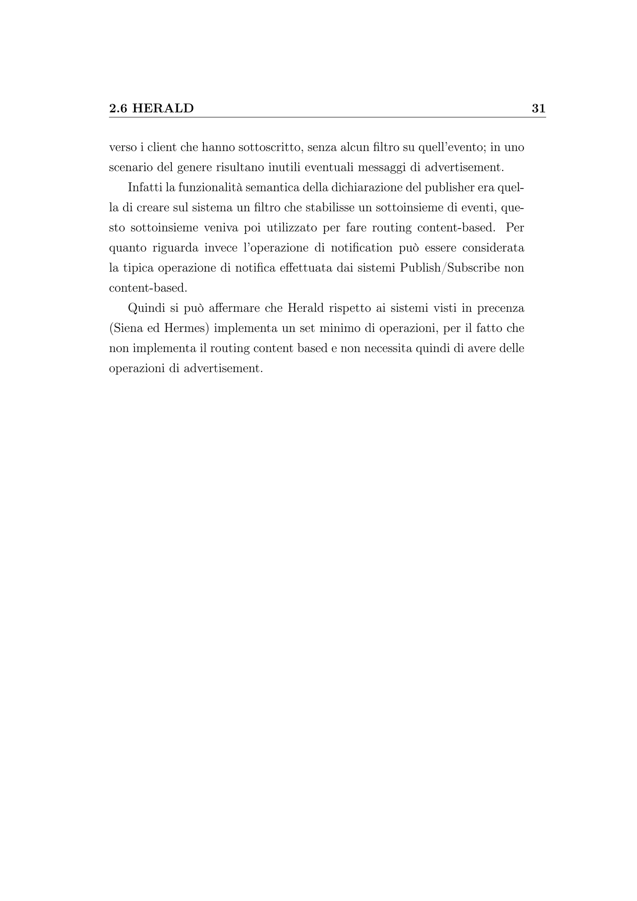 2.6 HERALD 31
verso i client che hanno sottoscritto, senza alcun ﬁltro su quell’evento; in uno
scenario del genere risultano inutili eventuali messaggi di advertisement.
Infatti la funzionalità semantica della dichiarazione del publisher era quel-
la di creare sul sistema un ﬁltro che stabilisse un sottoinsieme di eventi, que-
sto sottoinsieme veniva poi utilizzato per fare routing content-based. Per
quanto riguarda invece l’operazione di notiﬁcation può essere considerata
la tipica operazione di notiﬁca eﬀettuata dai sistemi Publish/Subscribe non
content-based.
Quindi si può aﬀermare che Herald rispetto ai sistemi visti in precenza
(Siena ed Hermes) implementa un set minimo di operazioni, per il fatto che
non implementa il routing content based e non necessita quindi di avere delle
operazioni di advertisement.
 