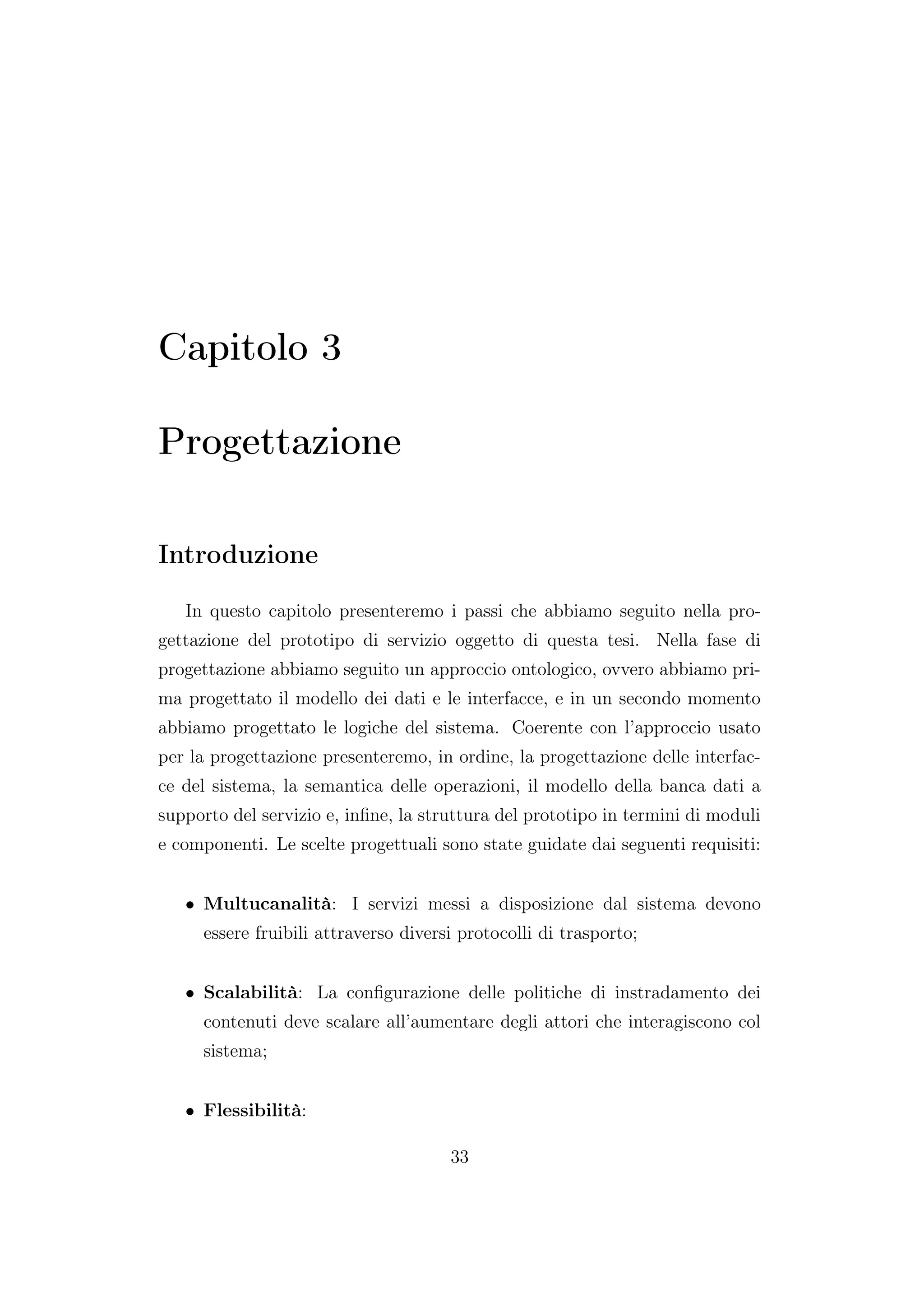Capitolo 3
Progettazione
Introduzione
In questo capitolo presenteremo i passi che abbiamo seguito nella pro-
gettazione del prototipo di servizio oggetto di questa tesi. Nella fase di
progettazione abbiamo seguito un approccio ontologico, ovvero abbiamo pri-
ma progettato il modello dei dati e le interfacce, e in un secondo momento
abbiamo progettato le logiche del sistema. Coerente con l’approccio usato
per la progettazione presenteremo, in ordine, la progettazione delle interfac-
ce del sistema, la semantica delle operazioni, il modello della banca dati a
supporto del servizio e, inﬁne, la struttura del prototipo in termini di moduli
e componenti. Le scelte progettuali sono state guidate dai seguenti requisiti:
• Multucanalità: I servizi messi a disposizione dal sistema devono
essere fruibili attraverso diversi protocolli di trasporto;
• Scalabilità: La conﬁgurazione delle politiche di instradamento dei
contenuti deve scalare all’aumentare degli attori che interagiscono col
sistema;
• Flessibilità:
33
 