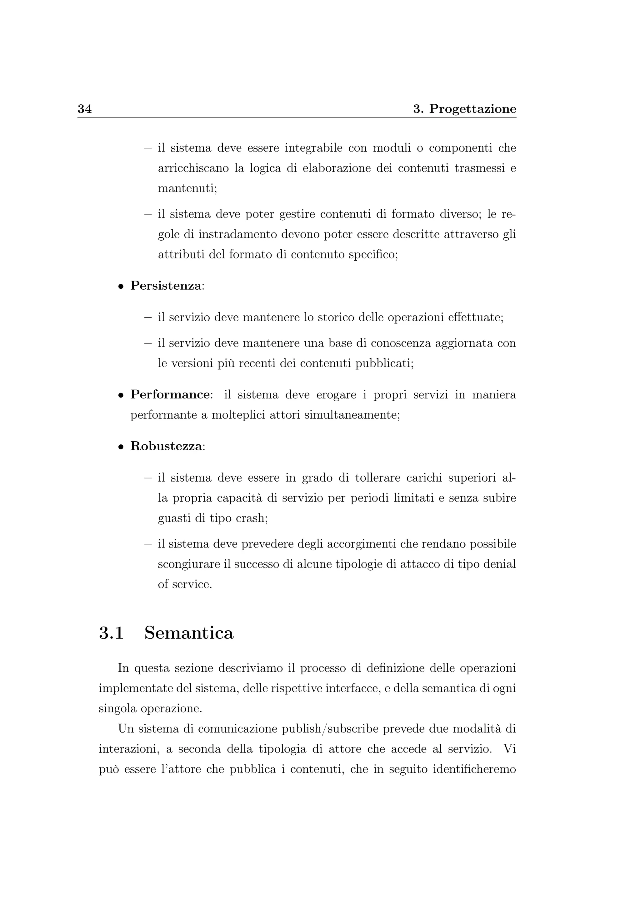 34 3. Progettazione
– il sistema deve essere integrabile con moduli o componenti che
arricchiscano la logica di elaborazione dei contenuti trasmessi e
mantenuti;
– il sistema deve poter gestire contenuti di formato diverso; le re-
gole di instradamento devono poter essere descritte attraverso gli
attributi del formato di contenuto speciﬁco;
• Persistenza:
– il servizio deve mantenere lo storico delle operazioni eﬀettuate;
– il servizio deve mantenere una base di conoscenza aggiornata con
le versioni più recenti dei contenuti pubblicati;
• Performance: il sistema deve erogare i propri servizi in maniera
performante a molteplici attori simultaneamente;
• Robustezza:
– il sistema deve essere in grado di tollerare carichi superiori al-
la propria capacità di servizio per periodi limitati e senza subire
guasti di tipo crash;
– il sistema deve prevedere degli accorgimenti che rendano possibile
scongiurare il successo di alcune tipologie di attacco di tipo denial
of service.
3.1 Semantica
In questa sezione descriviamo il processo di deﬁnizione delle operazioni
implementate del sistema, delle rispettive interfacce, e della semantica di ogni
singola operazione.
Un sistema di comunicazione publish/subscribe prevede due modalità di
interazioni, a seconda della tipologia di attore che accede al servizio. Vi
può essere l’attore che pubblica i contenuti, che in seguito identiﬁcheremo
 