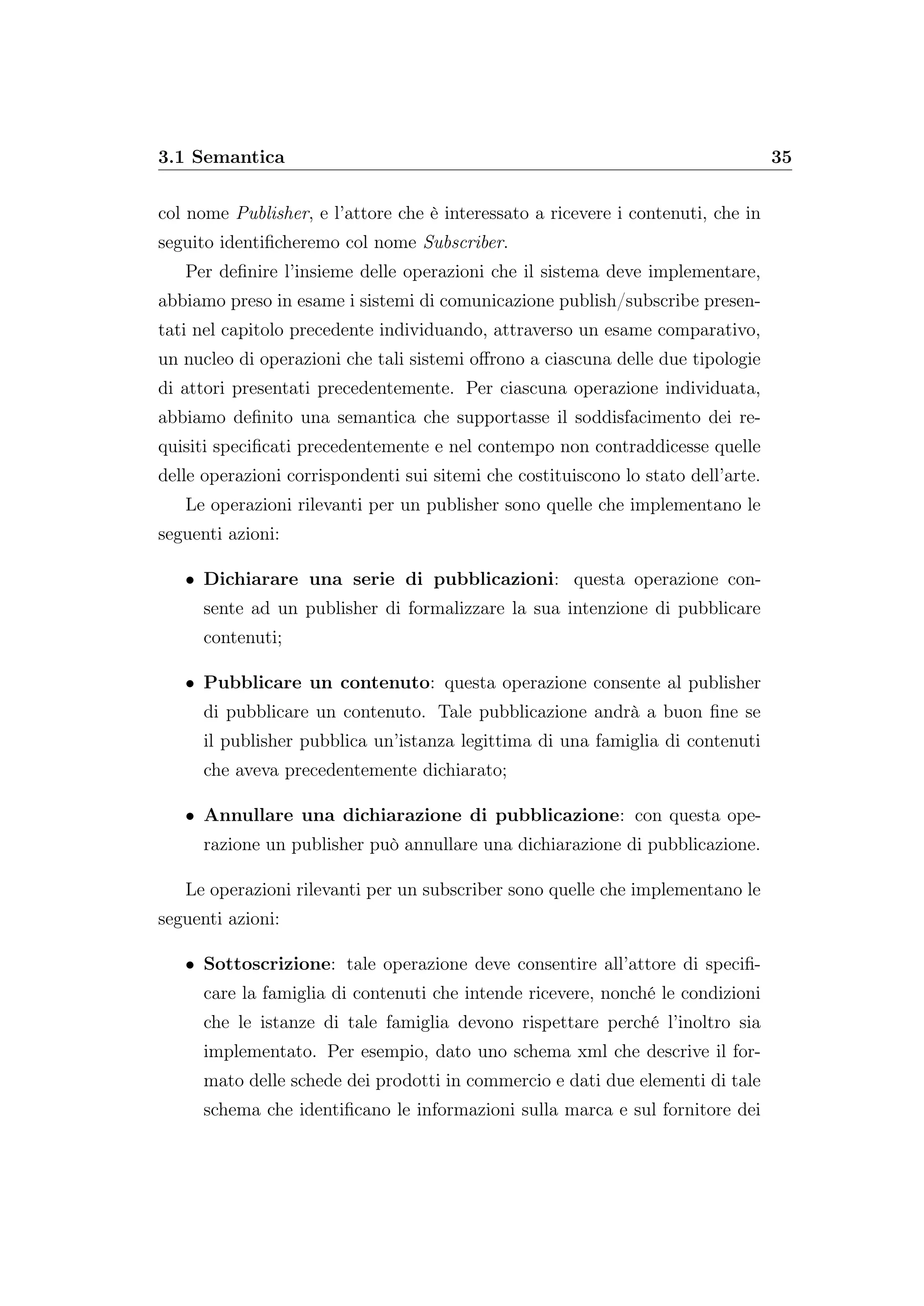 3.1 Semantica 35
col nome Publisher, e l’attore che è interessato a ricevere i contenuti, che in
seguito identiﬁcheremo col nome Subscriber.
Per deﬁnire l’insieme delle operazioni che il sistema deve implementare,
abbiamo preso in esame i sistemi di comunicazione publish/subscribe presen-
tati nel capitolo precedente individuando, attraverso un esame comparativo,
un nucleo di operazioni che tali sistemi oﬀrono a ciascuna delle due tipologie
di attori presentati precedentemente. Per ciascuna operazione individuata,
abbiamo deﬁnito una semantica che supportasse il soddisfacimento dei re-
quisiti speciﬁcati precedentemente e nel contempo non contraddicesse quelle
delle operazioni corrispondenti sui sitemi che costituiscono lo stato dell’arte.
Le operazioni rilevanti per un publisher sono quelle che implementano le
seguenti azioni:
• Dichiarare una serie di pubblicazioni: questa operazione con-
sente ad un publisher di formalizzare la sua intenzione di pubblicare
contenuti;
• Pubblicare un contenuto: questa operazione consente al publisher
di pubblicare un contenuto. Tale pubblicazione andrà a buon ﬁne se
il publisher pubblica un’istanza legittima di una famiglia di contenuti
che aveva precedentemente dichiarato;
• Annullare una dichiarazione di pubblicazione: con questa ope-
razione un publisher può annullare una dichiarazione di pubblicazione.
Le operazioni rilevanti per un subscriber sono quelle che implementano le
seguenti azioni:
• Sottoscrizione: tale operazione deve consentire all’attore di speciﬁ-
care la famiglia di contenuti che intende ricevere, nonché le condizioni
che le istanze di tale famiglia devono rispettare perché l’inoltro sia
implementato. Per esempio, dato uno schema xml che descrive il for-
mato delle schede dei prodotti in commercio e dati due elementi di tale
schema che identiﬁcano le informazioni sulla marca e sul fornitore dei
 