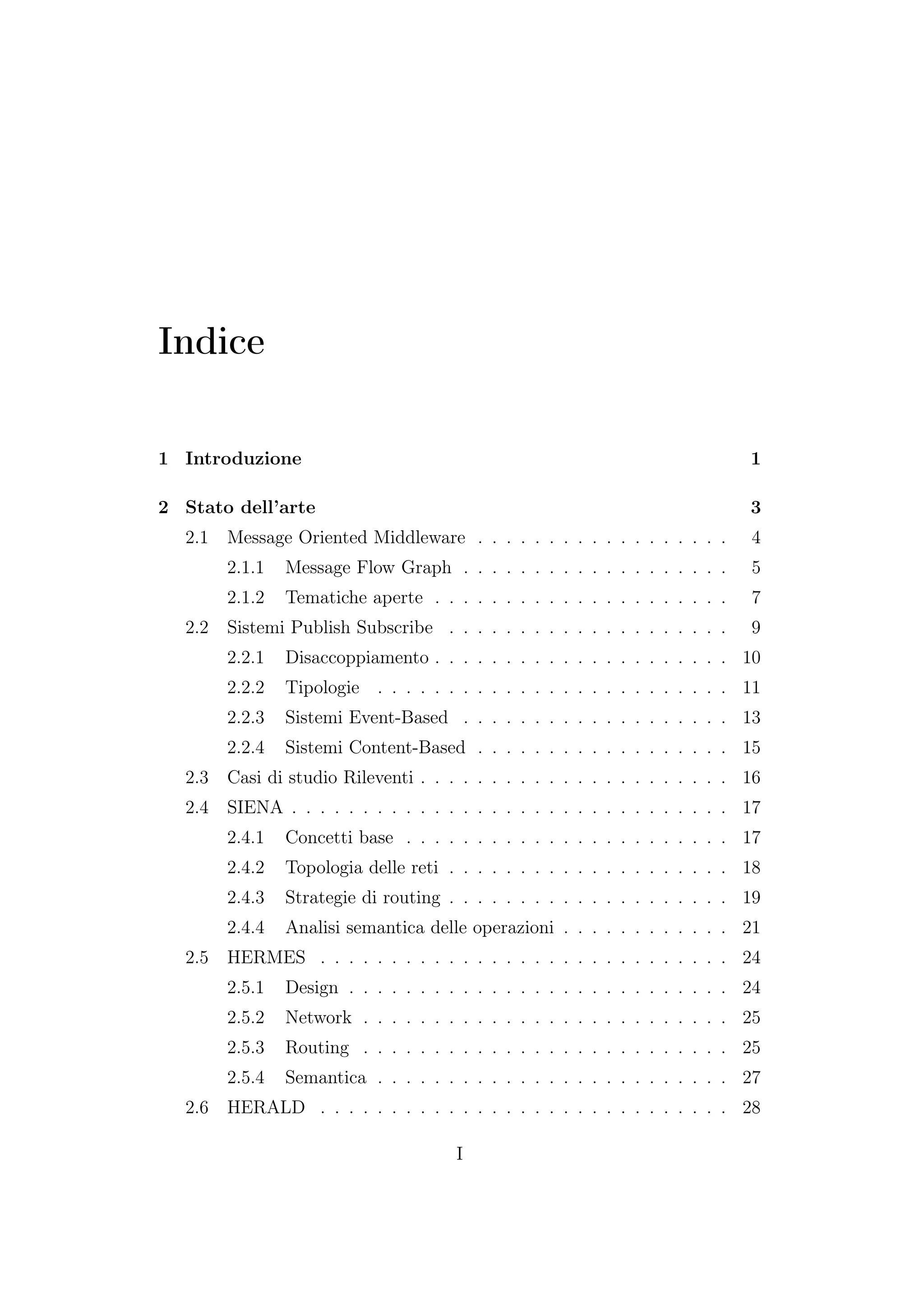 Indice
1 Introduzione 1
2 Stato dell’arte 3
2.1 Message Oriented Middleware . . . . . . . . . . . . . . . . . . 4
2.1.1 Message Flow Graph . . . . . . . . . . . . . . . . . . . 5
2.1.2 Tematiche aperte . . . . . . . . . . . . . . . . . . . . . 7
2.2 Sistemi Publish Subscribe . . . . . . . . . . . . . . . . . . . . 9
2.2.1 Disaccoppiamento . . . . . . . . . . . . . . . . . . . . . 10
2.2.2 Tipologie . . . . . . . . . . . . . . . . . . . . . . . . . 11
2.2.3 Sistemi Event-Based . . . . . . . . . . . . . . . . . . . 13
2.2.4 Sistemi Content-Based . . . . . . . . . . . . . . . . . . 15
2.3 Casi di studio Rileventi . . . . . . . . . . . . . . . . . . . . . . 16
2.4 SIENA . . . . . . . . . . . . . . . . . . . . . . . . . . . . . . . 17
2.4.1 Concetti base . . . . . . . . . . . . . . . . . . . . . . . 17
2.4.2 Topologia delle reti . . . . . . . . . . . . . . . . . . . . 18
2.4.3 Strategie di routing . . . . . . . . . . . . . . . . . . . . 19
2.4.4 Analisi semantica delle operazioni . . . . . . . . . . . . 21
2.5 HERMES . . . . . . . . . . . . . . . . . . . . . . . . . . . . . 24
2.5.1 Design . . . . . . . . . . . . . . . . . . . . . . . . . . . 24
2.5.2 Network . . . . . . . . . . . . . . . . . . . . . . . . . . 25
2.5.3 Routing . . . . . . . . . . . . . . . . . . . . . . . . . . 25
2.5.4 Semantica . . . . . . . . . . . . . . . . . . . . . . . . . 27
2.6 HERALD . . . . . . . . . . . . . . . . . . . . . . . . . . . . . 28
I
 