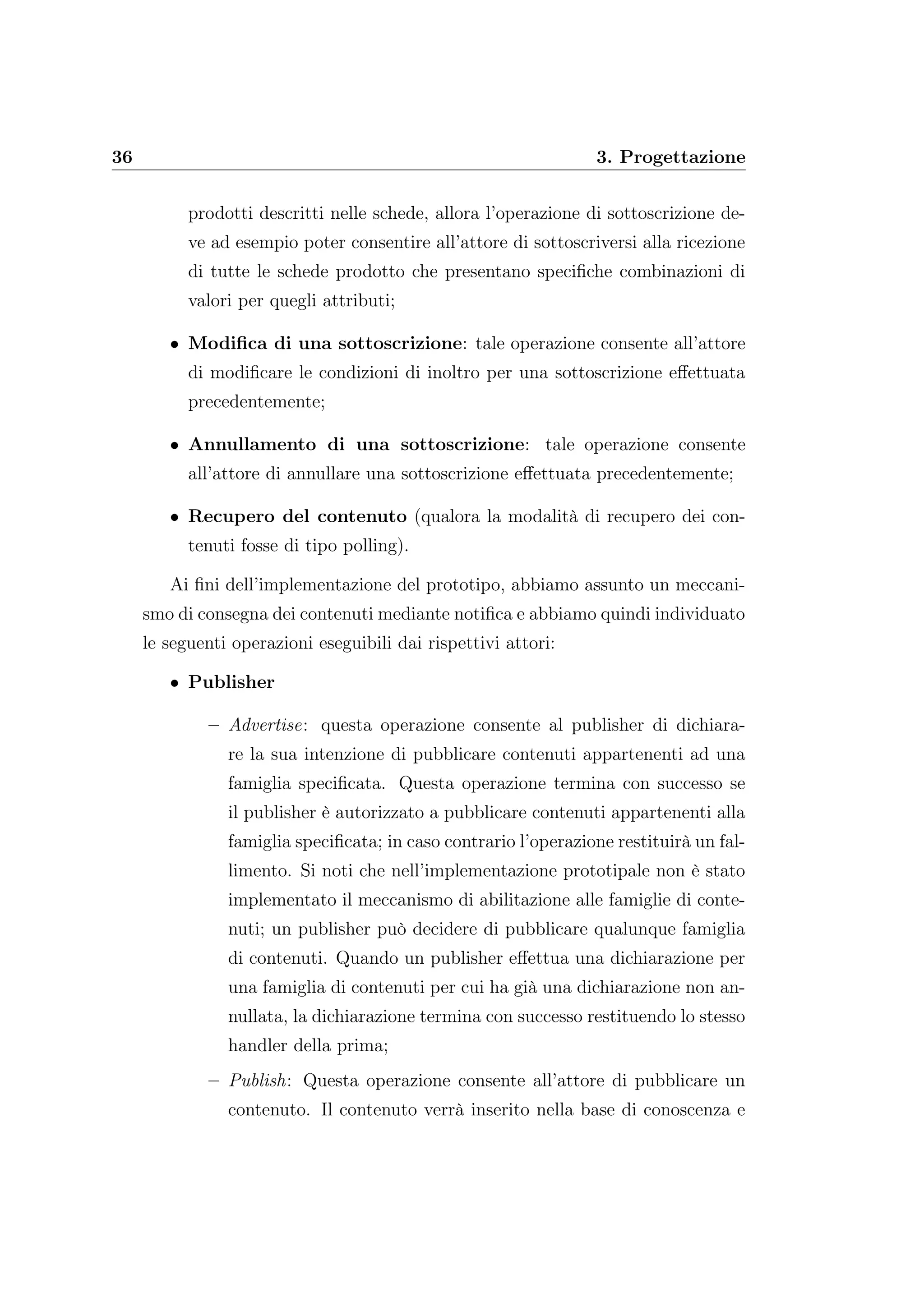 36 3. Progettazione
prodotti descritti nelle schede, allora l’operazione di sottoscrizione de-
ve ad esempio poter consentire all’attore di sottoscriversi alla ricezione
di tutte le schede prodotto che presentano speciﬁche combinazioni di
valori per quegli attributi;
• Modiﬁca di una sottoscrizione: tale operazione consente all’attore
di modiﬁcare le condizioni di inoltro per una sottoscrizione eﬀettuata
precedentemente;
• Annullamento di una sottoscrizione: tale operazione consente
all’attore di annullare una sottoscrizione eﬀettuata precedentemente;
• Recupero del contenuto (qualora la modalità di recupero dei con-
tenuti fosse di tipo polling).
Ai ﬁni dell’implementazione del prototipo, abbiamo assunto un meccani-
smo di consegna dei contenuti mediante notiﬁca e abbiamo quindi individuato
le seguenti operazioni eseguibili dai rispettivi attori:
• Publisher
– Advertise: questa operazione consente al publisher di dichiara-
re la sua intenzione di pubblicare contenuti appartenenti ad una
famiglia speciﬁcata. Questa operazione termina con successo se
il publisher è autorizzato a pubblicare contenuti appartenenti alla
famiglia speciﬁcata; in caso contrario l’operazione restituirà un fal-
limento. Si noti che nell’implementazione prototipale non è stato
implementato il meccanismo di abilitazione alle famiglie di conte-
nuti; un publisher può decidere di pubblicare qualunque famiglia
di contenuti. Quando un publisher eﬀettua una dichiarazione per
una famiglia di contenuti per cui ha già una dichiarazione non an-
nullata, la dichiarazione termina con successo restituendo lo stesso
handler della prima;
– Publish: Questa operazione consente all’attore di pubblicare un
contenuto. Il contenuto verrà inserito nella base di conoscenza e
 