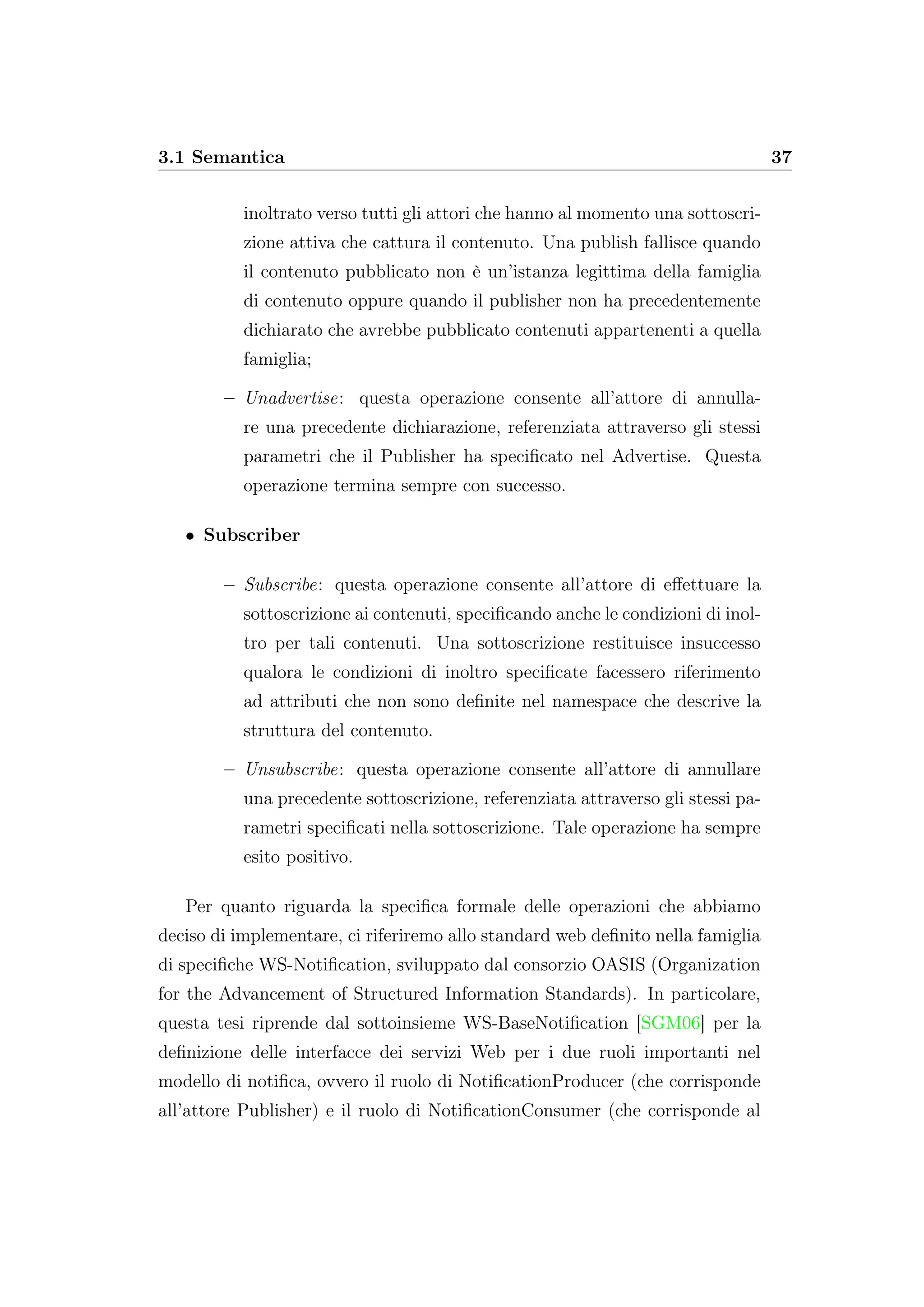3.1 Semantica 37
inoltrato verso tutti gli attori che hanno al momento una sottoscri-
zione attiva che cattura il contenuto. Una publish fallisce quando
il contenuto pubblicato non è un’istanza legittima della famiglia
di contenuto oppure quando il publisher non ha precedentemente
dichiarato che avrebbe pubblicato contenuti appartenenti a quella
famiglia;
– Unadvertise: questa operazione consente all’attore di annulla-
re una precedente dichiarazione, referenziata attraverso gli stessi
parametri che il Publisher ha speciﬁcato nel Advertise. Questa
operazione termina sempre con successo.
• Subscriber
– Subscribe: questa operazione consente all’attore di eﬀettuare la
sottoscrizione ai contenuti, speciﬁcando anche le condizioni di inol-
tro per tali contenuti. Una sottoscrizione restituisce insuccesso
qualora le condizioni di inoltro speciﬁcate facessero riferimento
ad attributi che non sono deﬁnite nel namespace che descrive la
struttura del contenuto.
– Unsubscribe: questa operazione consente all’attore di annullare
una precedente sottoscrizione, referenziata attraverso gli stessi pa-
rametri speciﬁcati nella sottoscrizione. Tale operazione ha sempre
esito positivo.
Per quanto riguarda la speciﬁca formale delle operazioni che abbiamo
deciso di implementare, ci riferiremo allo standard web deﬁnito nella famiglia
di speciﬁche WS-Notiﬁcation, sviluppato dal consorzio OASIS (Organization
for the Advancement of Structured Information Standards). In particolare,
questa tesi riprende dal sottoinsieme WS-BaseNotiﬁcation [SGM06] per la
deﬁnizione delle interfacce dei servizi Web per i due ruoli importanti nel
modello di notiﬁca, ovvero il ruolo di NotiﬁcationProducer (che corrisponde
all’attore Publisher) e il ruolo di NotiﬁcationConsumer (che corrisponde al
 