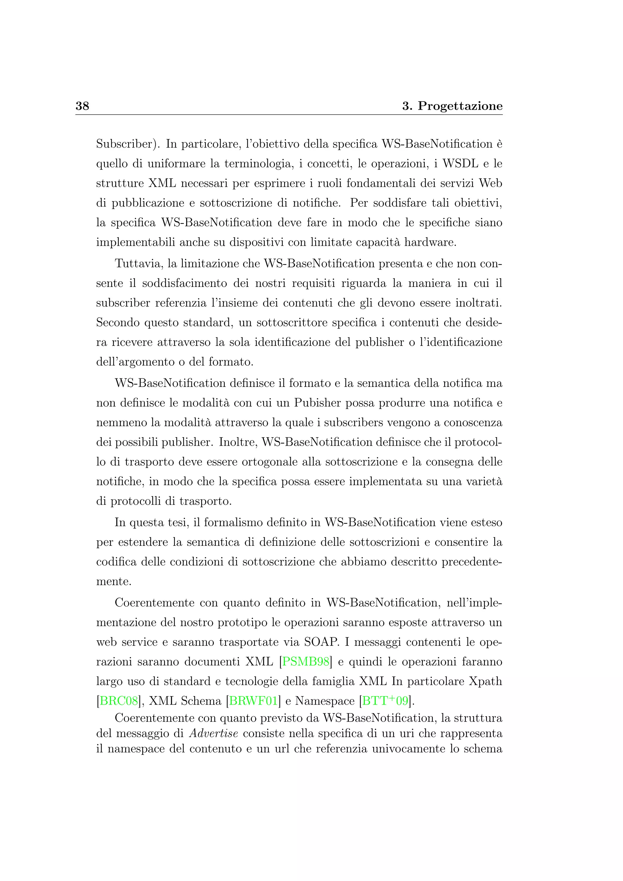 38 3. Progettazione
Subscriber). In particolare, l’obiettivo della speciﬁca WS-BaseNotiﬁcation è
quello di uniformare la terminologia, i concetti, le operazioni, i WSDL e le
strutture XML necessari per esprimere i ruoli fondamentali dei servizi Web
di pubblicazione e sottoscrizione di notiﬁche. Per soddisfare tali obiettivi,
la speciﬁca WS-BaseNotiﬁcation deve fare in modo che le speciﬁche siano
implementabili anche su dispositivi con limitate capacità hardware.
Tuttavia, la limitazione che WS-BaseNotiﬁcation presenta e che non con-
sente il soddisfacimento dei nostri requisiti riguarda la maniera in cui il
subscriber referenzia l’insieme dei contenuti che gli devono essere inoltrati.
Secondo questo standard, un sottoscrittore speciﬁca i contenuti che deside-
ra ricevere attraverso la sola identiﬁcazione del publisher o l’identiﬁcazione
dell’argomento o del formato.
WS-BaseNotiﬁcation deﬁnisce il formato e la semantica della notiﬁca ma
non deﬁnisce le modalità con cui un Pubisher possa produrre una notiﬁca e
nemmeno la modalità attraverso la quale i subscribers vengono a conoscenza
dei possibili publisher. Inoltre, WS-BaseNotiﬁcation deﬁnisce che il protocol-
lo di trasporto deve essere ortogonale alla sottoscrizione e la consegna delle
notiﬁche, in modo che la speciﬁca possa essere implementata su una varietà
di protocolli di trasporto.
In questa tesi, il formalismo deﬁnito in WS-BaseNotiﬁcation viene esteso
per estendere la semantica di deﬁnizione delle sottoscrizioni e consentire la
codiﬁca delle condizioni di sottoscrizione che abbiamo descritto precedente-
mente.
Coerentemente con quanto deﬁnito in WS-BaseNotiﬁcation, nell’imple-
mentazione del nostro prototipo le operazioni saranno esposte attraverso un
web service e saranno trasportate via SOAP. I messaggi contenenti le ope-
razioni saranno documenti XML [PSMB98] e quindi le operazioni faranno
largo uso di standard e tecnologie della famiglia XML In particolare Xpath
[BRC08], XML Schema [BRWF01] e Namespace [BTT+
09].
Coerentemente con quanto previsto da WS-BaseNotiﬁcation, la struttura
del messaggio di Advertise consiste nella speciﬁca di un uri che rappresenta
il namespace del contenuto e un url che referenzia univocamente lo schema
 