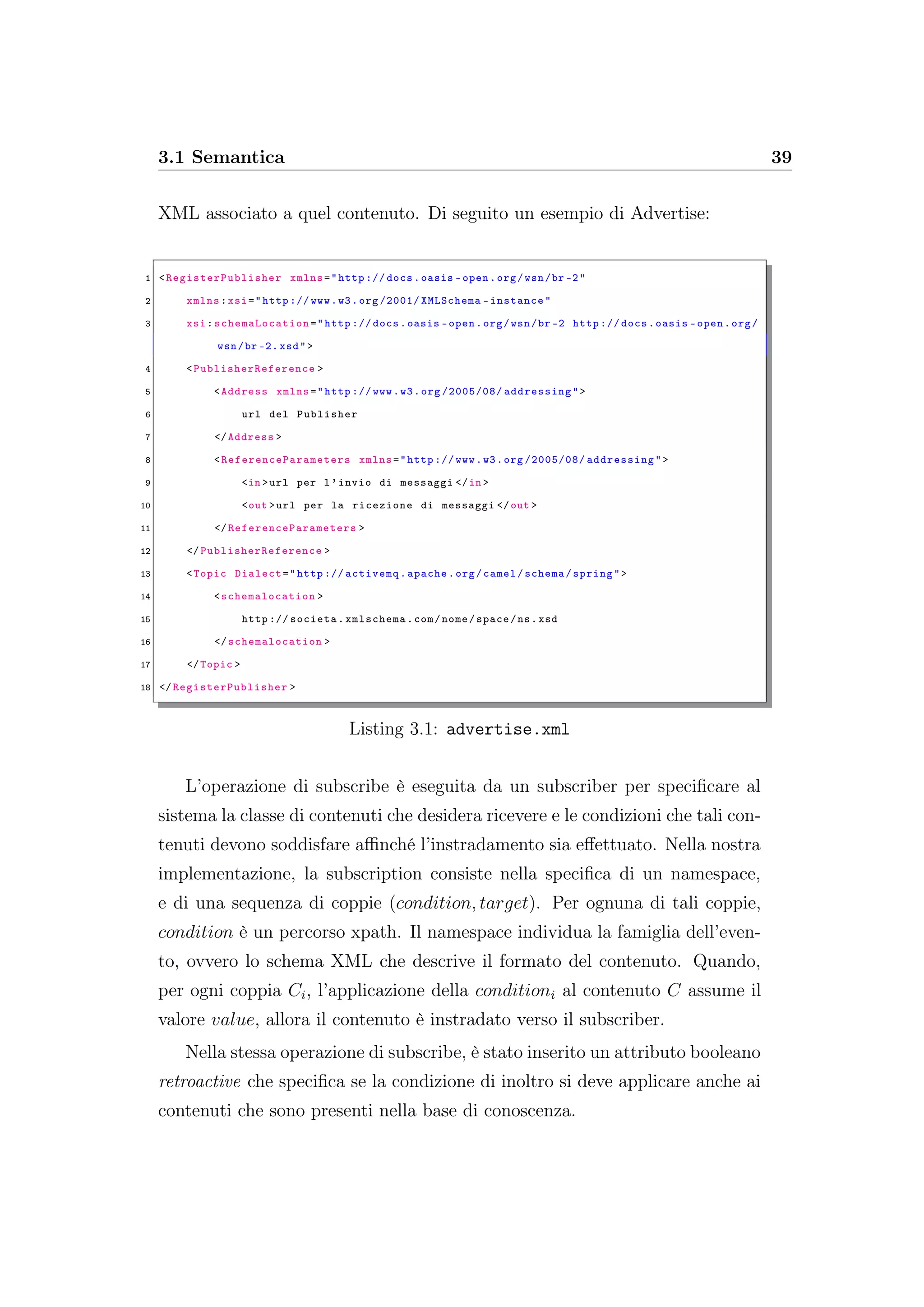 3.1 Semantica 39
XML associato a quel contenuto. Di seguito un esempio di Advertise:
1 <RegisterPublisher xmlns="http :// docs.oasis -open.org/wsn/br -2"
2 xmlns:xsi="http :// www.w3.org /2001/ XMLSchema -instance"
3 xsi: schemaLocation ="http :// docs.oasis -open.org/wsn/br -2 http :// docs.oasis -open.org/
wsn/br -2. xsd">
4 <PublisherReference >
5 <Address xmlns="http :// www.w3.org /2005/08/ addressing">
6 url del Publisher
7 </Address >
8 <ReferenceParameters xmlns="http :// www.w3.org /2005/08/ addressing">
9 <in >url per l’invio di messaggi </in >
10 <out >url per la ricezione di messaggi </out >
11 </ReferenceParameters >
12 </PublisherReference >
13 <Topic Dialect="http :// activemq.apache.org/camel/schema/spring">
14 <schemalocation >
15 http :// societa.xmlschema.com/nome/space/ns.xsd
16 </schemalocation >
17 </Topic >
18 </RegisterPublisher >
Listing 3.1: advertise.xml
L’operazione di subscribe è eseguita da un subscriber per speciﬁcare al
sistema la classe di contenuti che desidera ricevere e le condizioni che tali con-
tenuti devono soddisfare aﬃnché l’instradamento sia eﬀettuato. Nella nostra
implementazione, la subscription consiste nella speciﬁca di un namespace,
e di una sequenza di coppie (condition, target). Per ognuna di tali coppie,
condition è un percorso xpath. Il namespace individua la famiglia dell’even-
to, ovvero lo schema XML che descrive il formato del contenuto. Quando,
per ogni coppia Ci, l’applicazione della conditioni al contenuto C assume il
valore value, allora il contenuto è instradato verso il subscriber.
Nella stessa operazione di subscribe, è stato inserito un attributo booleano
retroactive che speciﬁca se la condizione di inoltro si deve applicare anche ai
contenuti che sono presenti nella base di conoscenza.
 