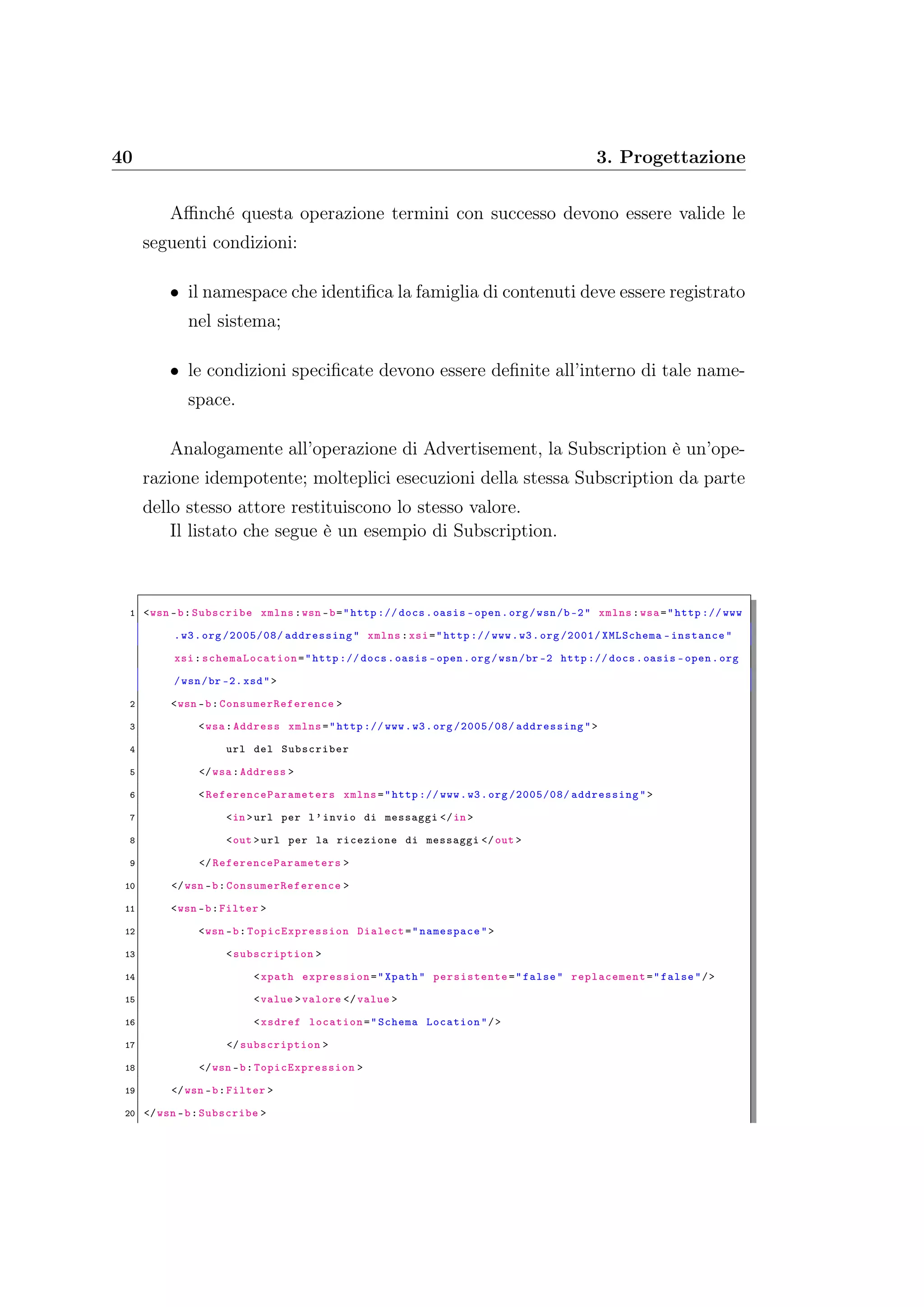 40 3. Progettazione
Aﬃnché questa operazione termini con successo devono essere valide le
seguenti condizioni:
• il namespace che identiﬁca la famiglia di contenuti deve essere registrato
nel sistema;
• le condizioni speciﬁcate devono essere deﬁnite all’interno di tale name-
space.
Analogamente all’operazione di Advertisement, la Subscription è un’ope-
razione idempotente; molteplici esecuzioni della stessa Subscription da parte
dello stesso attore restituiscono lo stesso valore.
Il listato che segue è un esempio di Subscription.
1 <wsn -b:Subscribe xmlns:wsn -b="http :// docs.oasis -open.org/wsn/b-2" xmlns:wsa="http :// www
.w3.org /2005/08/ addressing" xmlns:xsi="http :// www.w3.org /2001/ XMLSchema -instance"
xsi: schemaLocation ="http :// docs.oasis -open.org/wsn/br -2 http :// docs.oasis -open.org
/wsn/br -2. xsd">
2 <wsn -b:ConsumerReference >
3 <wsa:Address xmlns="http :// www.w3.org /2005/08/ addressing">
4 url del Subscriber
5 </wsa:Address >
6 <ReferenceParameters xmlns="http :// www.w3.org /2005/08/ addressing">
7 <in >url per l’invio di messaggi </in >
8 <out >url per la ricezione di messaggi </out >
9 </ReferenceParameters >
10 </wsn -b:ConsumerReference >
11 <wsn -b:Filter >
12 <wsn -b: TopicExpression Dialect="namespace">
13 <subscription >
14 <xpath expression="Xpath" persistente ="false" replacement ="false"/>
15 <value >valore </value >
16 <xsdref location="Schema Location"/>
17 </subscription >
18 </wsn -b:TopicExpression >
19 </wsn -b:Filter >
20 </wsn -b:Subscribe >
 