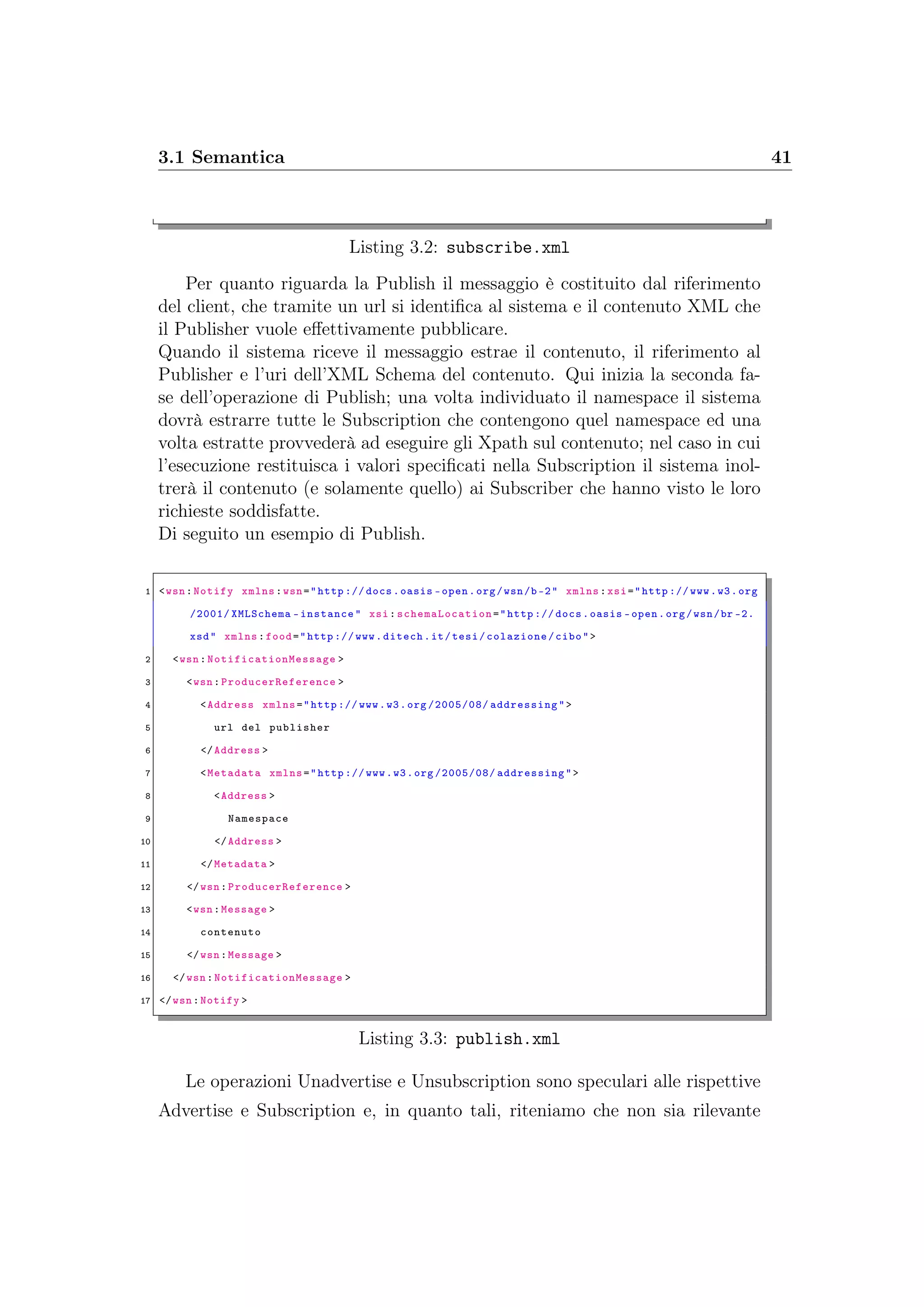 3.1 Semantica 41
Listing 3.2: subscribe.xml
Per quanto riguarda la Publish il messaggio è costituito dal riferimento
del client, che tramite un url si identiﬁca al sistema e il contenuto XML che
il Publisher vuole eﬀettivamente pubblicare.
Quando il sistema riceve il messaggio estrae il contenuto, il riferimento al
Publisher e l’uri dell’XML Schema del contenuto. Qui inizia la seconda fa-
se dell’operazione di Publish; una volta individuato il namespace il sistema
dovrà estrarre tutte le Subscription che contengono quel namespace ed una
volta estratte provvederà ad eseguire gli Xpath sul contenuto; nel caso in cui
l’esecuzione restituisca i valori speciﬁcati nella Subscription il sistema inol-
trerà il contenuto (e solamente quello) ai Subscriber che hanno visto le loro
richieste soddisfatte.
Di seguito un esempio di Publish.
1 <wsn:Notify xmlns:wsn="http :// docs.oasis -open.org/wsn/b-2" xmlns:xsi="http :// www.w3.org
/2001/ XMLSchema -instance" xsi: schemaLocation ="http :// docs.oasis -open.org/wsn/br -2.
xsd" xmlns:food="http :// www.ditech.it/tesi/colazione/cibo">
2 <wsn:NotificationMessage >
3 <wsn:ProducerReference >
4 <Address xmlns="http :// www.w3.org /2005/08/ addressing">
5 url del publisher
6 </Address >
7 <Metadata xmlns="http :// www.w3.org /2005/08/ addressing">
8 <Address >
9 Namespace
10 </Address >
11 </Metadata >
12 </wsn:ProducerReference >
13 <wsn:Message >
14 contenuto
15 </wsn:Message >
16 </wsn:NotificationMessage >
17 </wsn:Notify >
Listing 3.3: publish.xml
Le operazioni Unadvertise e Unsubscription sono speculari alle rispettive
Advertise e Subscription e, in quanto tali, riteniamo che non sia rilevante
 