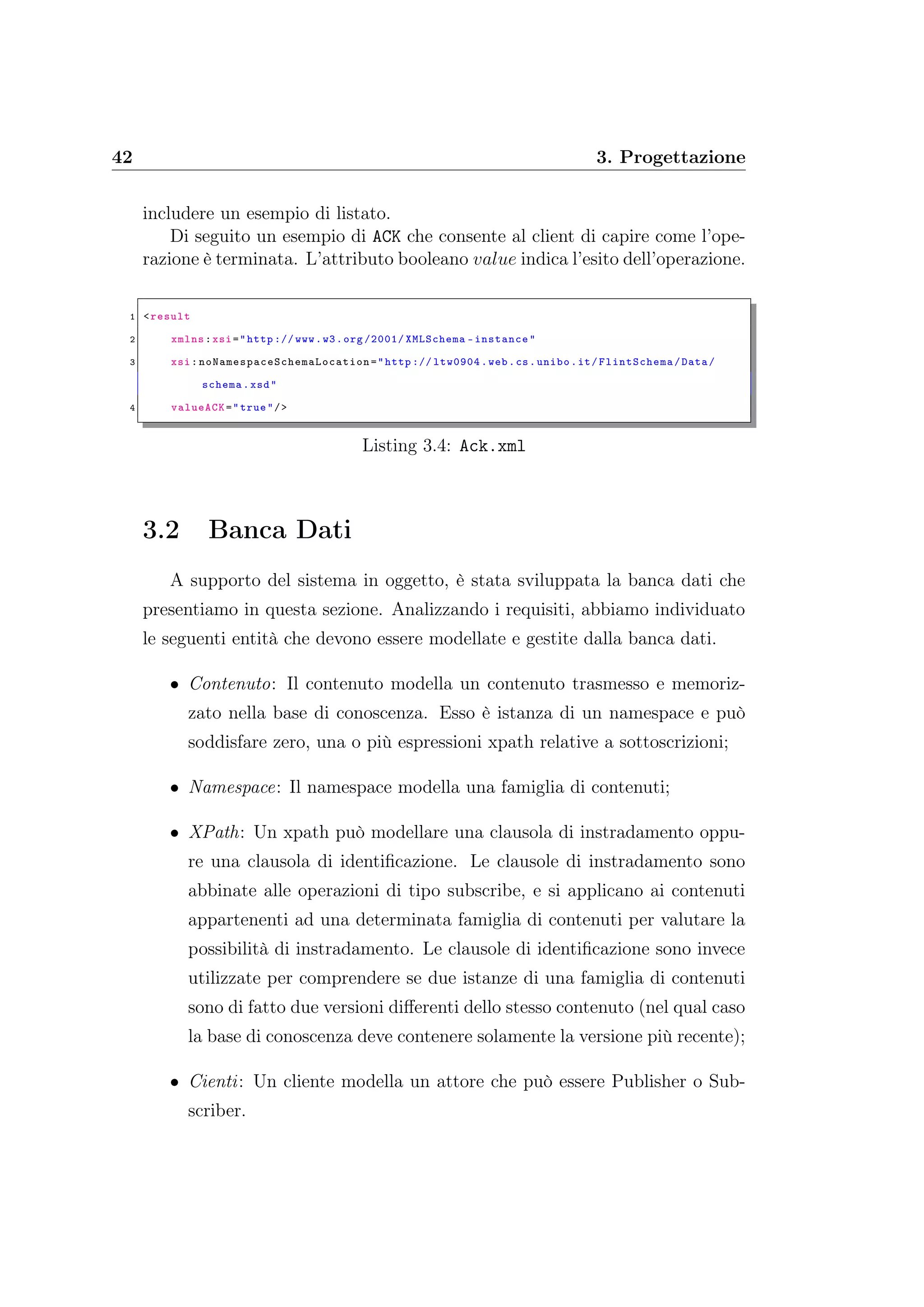42 3. Progettazione
includere un esempio di listato.
Di seguito un esempio di ACK che consente al client di capire come l’ope-
razione è terminata. L’attributo booleano value indica l’esito dell’operazione.
1 <result
2 xmlns:xsi="http :// www.w3.org /2001/ XMLSchema -instance"
3 xsi: noNamespaceSchemaLocation ="http :// ltw0904.web.cs.unibo.it/FlintSchema /Data/
schema.xsd"
4 valueACK="true"/>
Listing 3.4: Ack.xml
3.2 Banca Dati
A supporto del sistema in oggetto, è stata sviluppata la banca dati che
presentiamo in questa sezione. Analizzando i requisiti, abbiamo individuato
le seguenti entità che devono essere modellate e gestite dalla banca dati.
• Contenuto: Il contenuto modella un contenuto trasmesso e memoriz-
zato nella base di conoscenza. Esso è istanza di un namespace e può
soddisfare zero, una o più espressioni xpath relative a sottoscrizioni;
• Namespace: Il namespace modella una famiglia di contenuti;
• XPath: Un xpath può modellare una clausola di instradamento oppu-
re una clausola di identiﬁcazione. Le clausole di instradamento sono
abbinate alle operazioni di tipo subscribe, e si applicano ai contenuti
appartenenti ad una determinata famiglia di contenuti per valutare la
possibilità di instradamento. Le clausole di identiﬁcazione sono invece
utilizzate per comprendere se due istanze di una famiglia di contenuti
sono di fatto due versioni diﬀerenti dello stesso contenuto (nel qual caso
la base di conoscenza deve contenere solamente la versione più recente);
• Cienti: Un cliente modella un attore che può essere Publisher o Sub-
scriber.
 