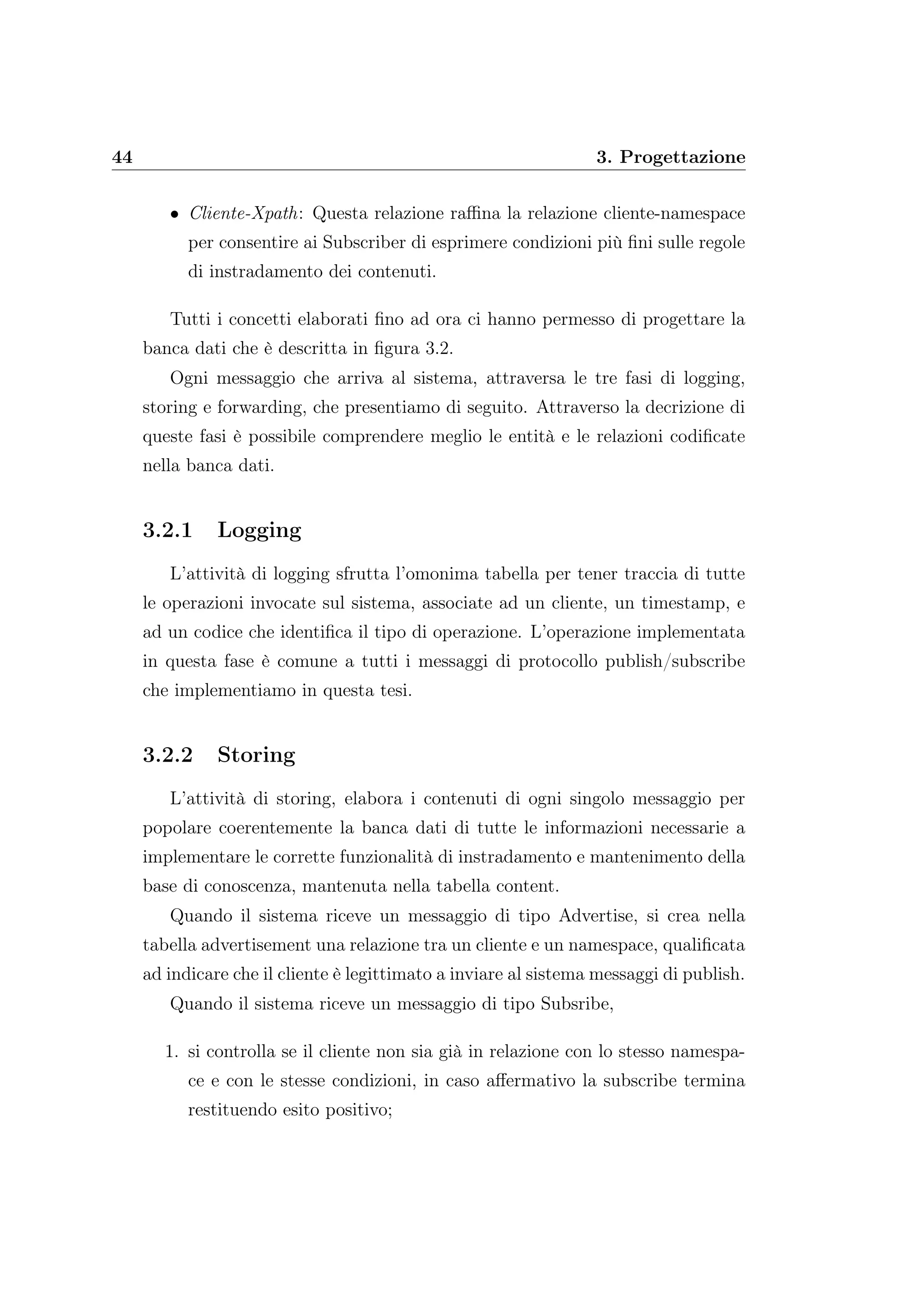 44 3. Progettazione
• Cliente-Xpath: Questa relazione raﬃna la relazione cliente-namespace
per consentire ai Subscriber di esprimere condizioni più ﬁni sulle regole
di instradamento dei contenuti.
Tutti i concetti elaborati ﬁno ad ora ci hanno permesso di progettare la
banca dati che è descritta in ﬁgura 3.2.
Ogni messaggio che arriva al sistema, attraversa le tre fasi di logging,
storing e forwarding, che presentiamo di seguito. Attraverso la decrizione di
queste fasi è possibile comprendere meglio le entità e le relazioni codiﬁcate
nella banca dati.
3.2.1 Logging
L’attività di logging sfrutta l’omonima tabella per tener traccia di tutte
le operazioni invocate sul sistema, associate ad un cliente, un timestamp, e
ad un codice che identiﬁca il tipo di operazione. L’operazione implementata
in questa fase è comune a tutti i messaggi di protocollo publish/subscribe
che implementiamo in questa tesi.
3.2.2 Storing
L’attività di storing, elabora i contenuti di ogni singolo messaggio per
popolare coerentemente la banca dati di tutte le informazioni necessarie a
implementare le corrette funzionalità di instradamento e mantenimento della
base di conoscenza, mantenuta nella tabella content.
Quando il sistema riceve un messaggio di tipo Advertise, si crea nella
tabella advertisement una relazione tra un cliente e un namespace, qualiﬁcata
ad indicare che il cliente è legittimato a inviare al sistema messaggi di publish.
Quando il sistema riceve un messaggio di tipo Subsribe,
1. si controlla se il cliente non sia già in relazione con lo stesso namespa-
ce e con le stesse condizioni, in caso aﬀermativo la subscribe termina
restituendo esito positivo;
 