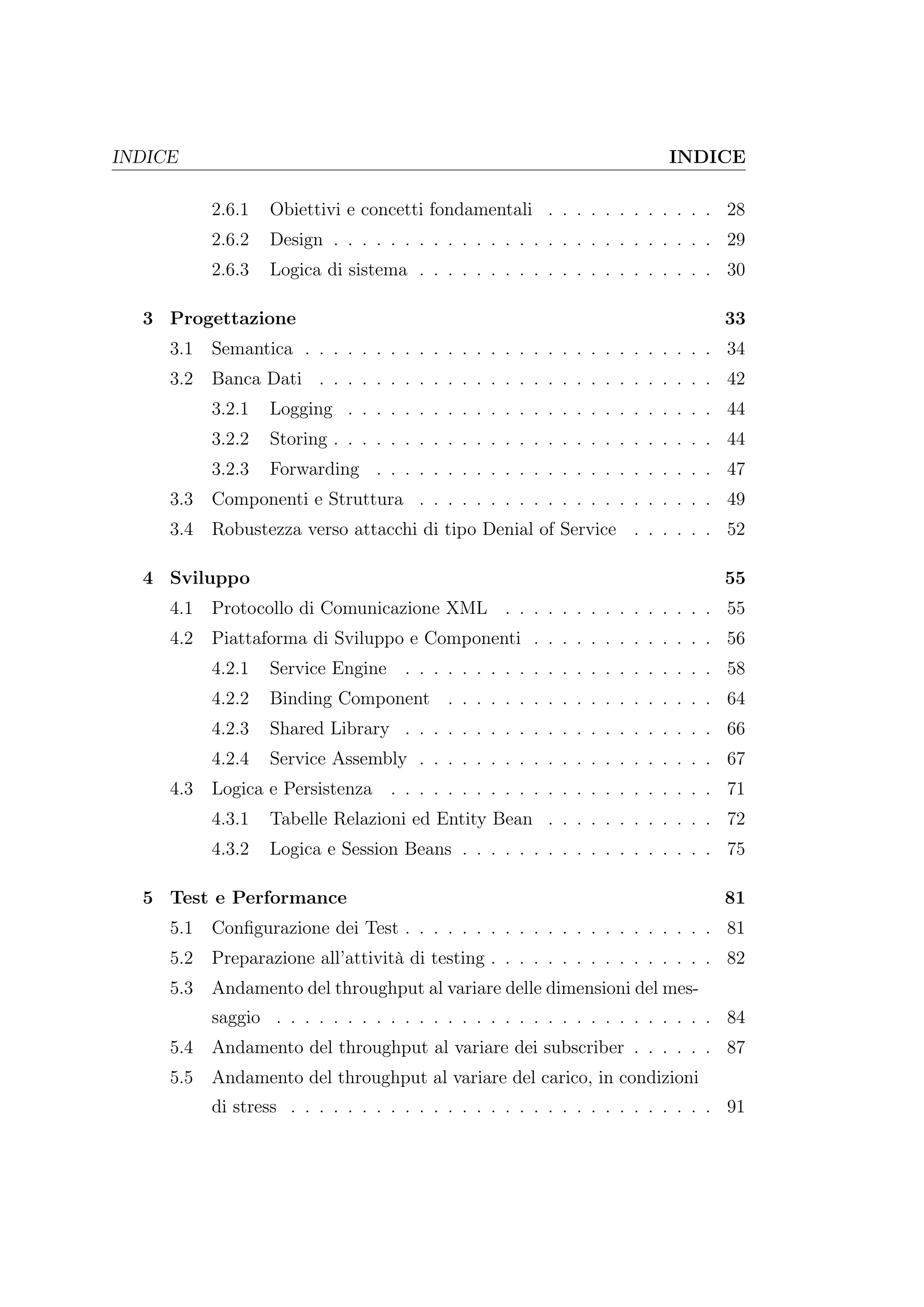 INDICE INDICE
2.6.1 Obiettivi e concetti fondamentali . . . . . . . . . . . . 28
2.6.2 Design . . . . . . . . . . . . . . . . . . . . . . . . . . . 29
2.6.3 Logica di sistema . . . . . . . . . . . . . . . . . . . . . 30
3 Progettazione 33
3.1 Semantica . . . . . . . . . . . . . . . . . . . . . . . . . . . . . 34
3.2 Banca Dati . . . . . . . . . . . . . . . . . . . . . . . . . . . . 42
3.2.1 Logging . . . . . . . . . . . . . . . . . . . . . . . . . . 44
3.2.2 Storing . . . . . . . . . . . . . . . . . . . . . . . . . . . 44
3.2.3 Forwarding . . . . . . . . . . . . . . . . . . . . . . . . 47
3.3 Componenti e Struttura . . . . . . . . . . . . . . . . . . . . . 49
3.4 Robustezza verso attacchi di tipo Denial of Service . . . . . . 52
4 Sviluppo 55
4.1 Protocollo di Comunicazione XML . . . . . . . . . . . . . . . 55
4.2 Piattaforma di Sviluppo e Componenti . . . . . . . . . . . . . 56
4.2.1 Service Engine . . . . . . . . . . . . . . . . . . . . . . 58
4.2.2 Binding Component . . . . . . . . . . . . . . . . . . . 64
4.2.3 Shared Library . . . . . . . . . . . . . . . . . . . . . . 66
4.2.4 Service Assembly . . . . . . . . . . . . . . . . . . . . . 67
4.3 Logica e Persistenza . . . . . . . . . . . . . . . . . . . . . . . 71
4.3.1 Tabelle Relazioni ed Entity Bean . . . . . . . . . . . . 72
4.3.2 Logica e Session Beans . . . . . . . . . . . . . . . . . . 75
5 Test e Performance 81
5.1 Conﬁgurazione dei Test . . . . . . . . . . . . . . . . . . . . . . 81
5.2 Preparazione all’attività di testing . . . . . . . . . . . . . . . . 82
5.3 Andamento del throughput al variare delle dimensioni del mes-
saggio . . . . . . . . . . . . . . . . . . . . . . . . . . . . . . . 84
5.4 Andamento del throughput al variare dei subscriber . . . . . . 87
5.5 Andamento del throughput al variare del carico, in condizioni
di stress . . . . . . . . . . . . . . . . . . . . . . . . . . . . . . 91
 