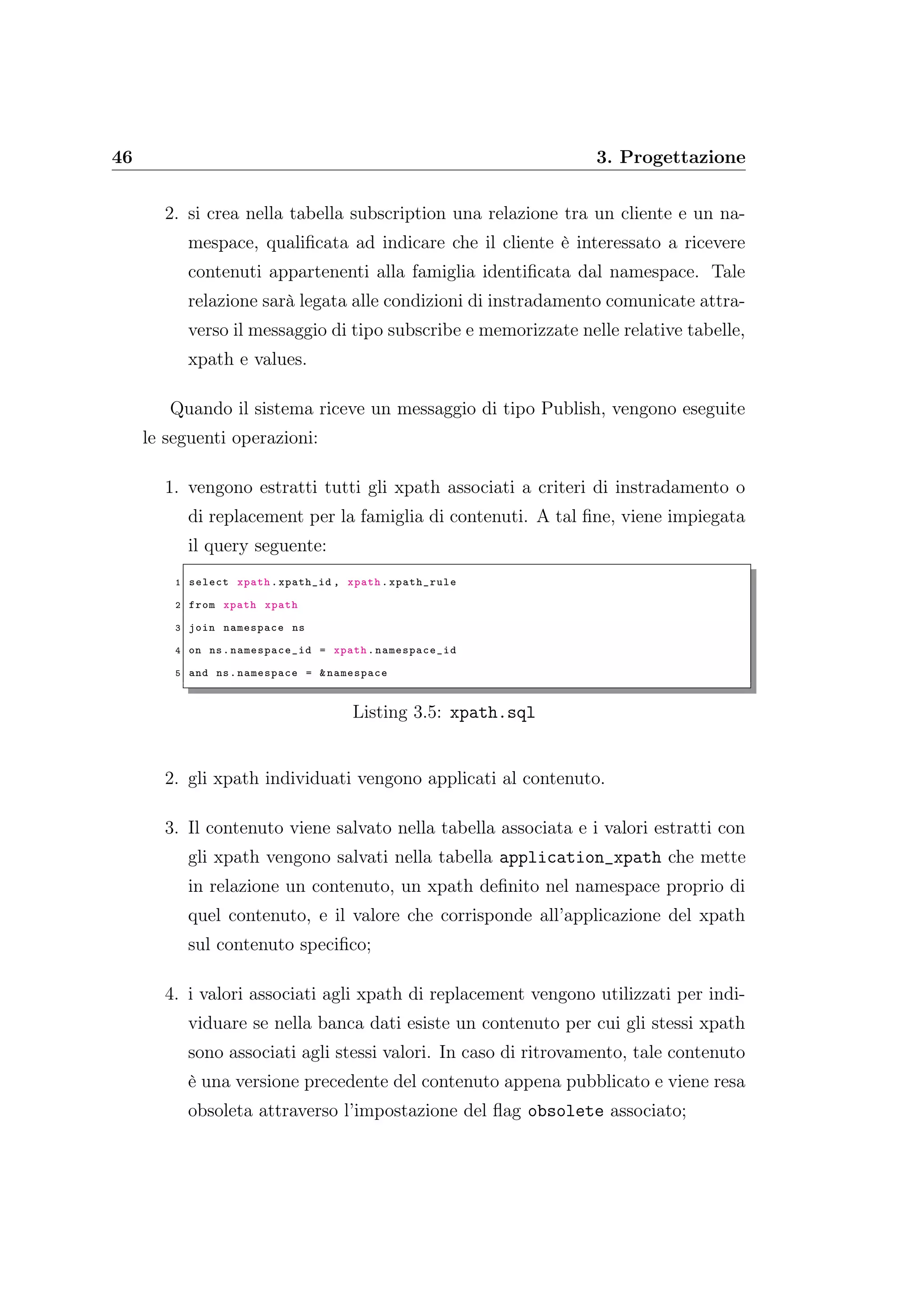46 3. Progettazione
2. si crea nella tabella subscription una relazione tra un cliente e un na-
mespace, qualiﬁcata ad indicare che il cliente è interessato a ricevere
contenuti appartenenti alla famiglia identiﬁcata dal namespace. Tale
relazione sarà legata alle condizioni di instradamento comunicate attra-
verso il messaggio di tipo subscribe e memorizzate nelle relative tabelle,
xpath e values.
Quando il sistema riceve un messaggio di tipo Publish, vengono eseguite
le seguenti operazioni:
1. vengono estratti tutti gli xpath associati a criteri di instradamento o
di replacement per la famiglia di contenuti. A tal ﬁne, viene impiegata
il query seguente:
1 select xpath.xpath_id , xpath.xpath_rule
2 from xpath xpath
3 join namespace ns
4 on ns. namespace_id = xpath. namespace_id
5 and ns.namespace = &namespace
Listing 3.5: xpath.sql
2. gli xpath individuati vengono applicati al contenuto.
3. Il contenuto viene salvato nella tabella associata e i valori estratti con
gli xpath vengono salvati nella tabella application_xpath che mette
in relazione un contenuto, un xpath deﬁnito nel namespace proprio di
quel contenuto, e il valore che corrisponde all’applicazione del xpath
sul contenuto speciﬁco;
4. i valori associati agli xpath di replacement vengono utilizzati per indi-
viduare se nella banca dati esiste un contenuto per cui gli stessi xpath
sono associati agli stessi valori. In caso di ritrovamento, tale contenuto
è una versione precedente del contenuto appena pubblicato e viene resa
obsoleta attraverso l’impostazione del ﬂag obsolete associato;
 