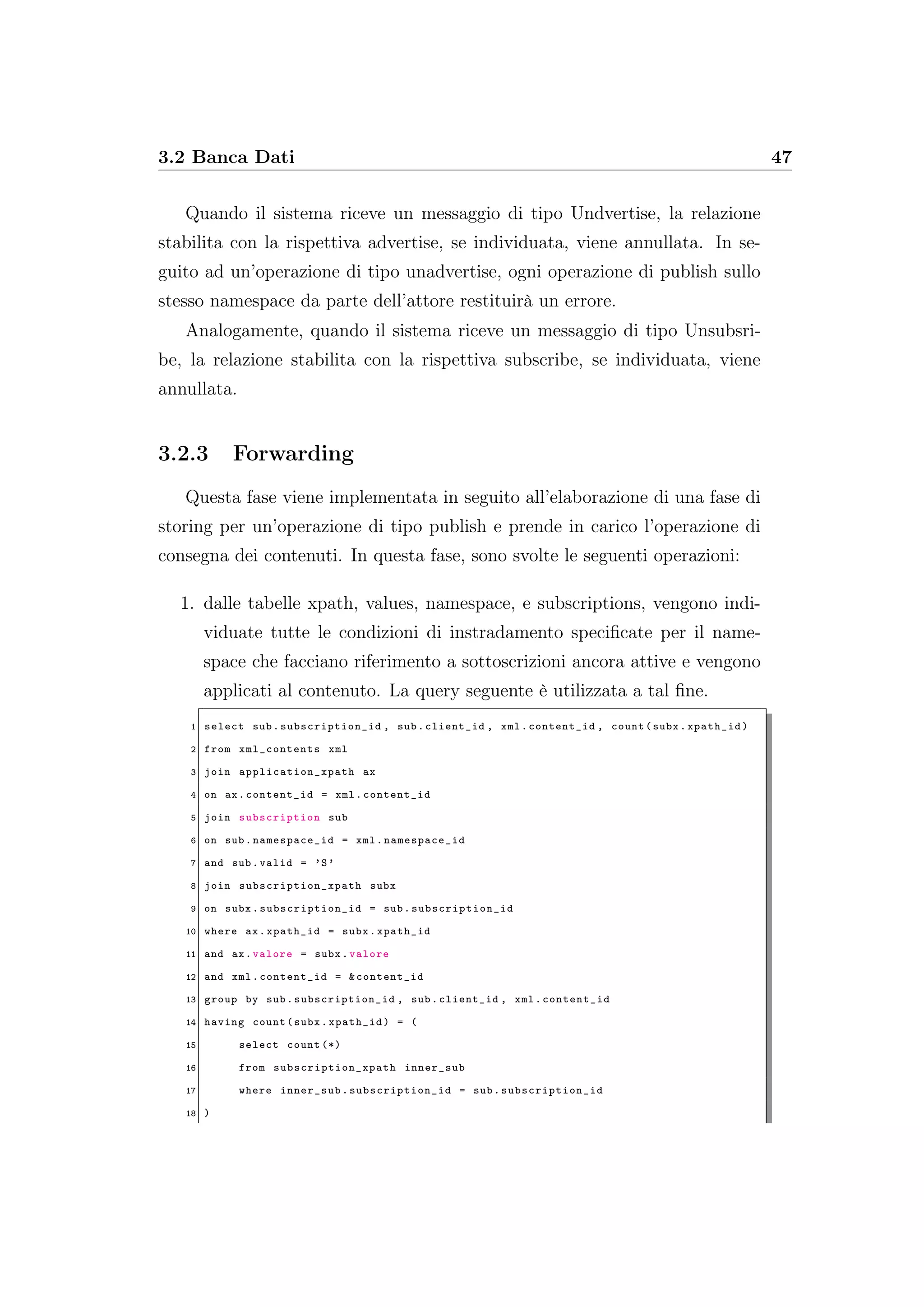 3.2 Banca Dati 47
Quando il sistema riceve un messaggio di tipo Undvertise, la relazione
stabilita con la rispettiva advertise, se individuata, viene annullata. In se-
guito ad un’operazione di tipo unadvertise, ogni operazione di publish sullo
stesso namespace da parte dell’attore restituirà un errore.
Analogamente, quando il sistema riceve un messaggio di tipo Unsubsri-
be, la relazione stabilita con la rispettiva subscribe, se individuata, viene
annullata.
3.2.3 Forwarding
Questa fase viene implementata in seguito all’elaborazione di una fase di
storing per un’operazione di tipo publish e prende in carico l’operazione di
consegna dei contenuti. In questa fase, sono svolte le seguenti operazioni:
1. dalle tabelle xpath, values, namespace, e subscriptions, vengono indi-
viduate tutte le condizioni di instradamento speciﬁcate per il name-
space che facciano riferimento a sottoscrizioni ancora attive e vengono
applicati al contenuto. La query seguente è utilizzata a tal ﬁne.
1 select sub.subscription_id , sub.client_id , xml.content_id , count(subx.xpath_id)
2 from xml_contents xml
3 join application_xpath ax
4 on ax.content_id = xml.content_id
5 join subscription sub
6 on sub. namespace_id = xml. namespace_id
7 and sub.valid = ’S’
8 join subscription_xpath subx
9 on subx. subscription_id = sub. subscription_id
10 where ax.xpath_id = subx.xpath_id
11 and ax.valore = subx.valore
12 and xml.content_id = &content_id
13 group by sub.subscription_id , sub.client_id , xml.content_id
14 having count(subx.xpath_id) = (
15 select count (*)
16 from subscription_xpath inner_sub
17 where inner_sub. subscription_id = sub. subscription_id
18 )
 