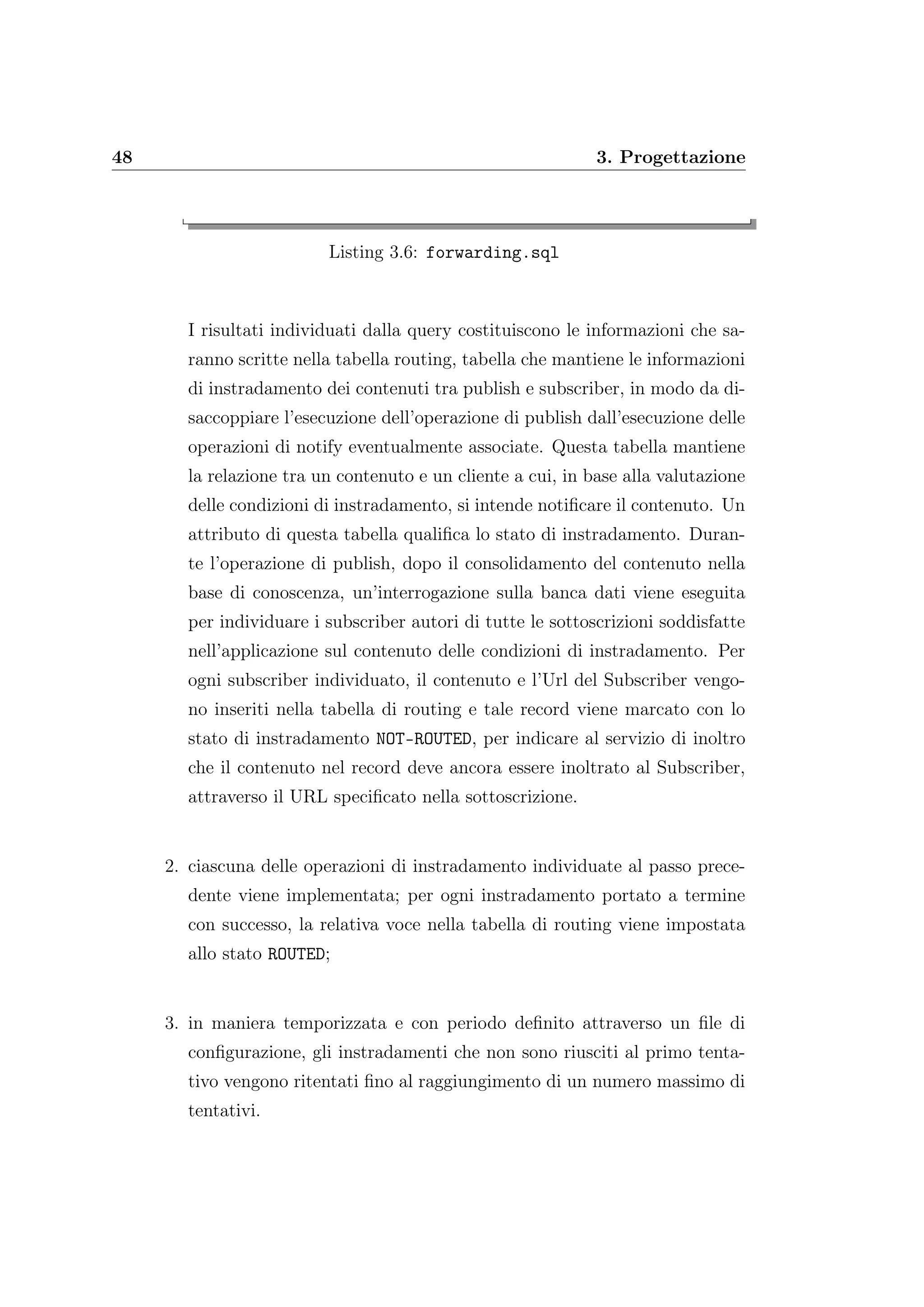 48 3. Progettazione
Listing 3.6: forwarding.sql
I risultati individuati dalla query costituiscono le informazioni che sa-
ranno scritte nella tabella routing, tabella che mantiene le informazioni
di instradamento dei contenuti tra publish e subscriber, in modo da di-
saccoppiare l’esecuzione dell’operazione di publish dall’esecuzione delle
operazioni di notify eventualmente associate. Questa tabella mantiene
la relazione tra un contenuto e un cliente a cui, in base alla valutazione
delle condizioni di instradamento, si intende notiﬁcare il contenuto. Un
attributo di questa tabella qualiﬁca lo stato di instradamento. Duran-
te l’operazione di publish, dopo il consolidamento del contenuto nella
base di conoscenza, un’interrogazione sulla banca dati viene eseguita
per individuare i subscriber autori di tutte le sottoscrizioni soddisfatte
nell’applicazione sul contenuto delle condizioni di instradamento. Per
ogni subscriber individuato, il contenuto e l’Url del Subscriber vengo-
no inseriti nella tabella di routing e tale record viene marcato con lo
stato di instradamento NOT-ROUTED, per indicare al servizio di inoltro
che il contenuto nel record deve ancora essere inoltrato al Subscriber,
attraverso il URL speciﬁcato nella sottoscrizione.
2. ciascuna delle operazioni di instradamento individuate al passo prece-
dente viene implementata; per ogni instradamento portato a termine
con successo, la relativa voce nella tabella di routing viene impostata
allo stato ROUTED;
3. in maniera temporizzata e con periodo deﬁnito attraverso un ﬁle di
conﬁgurazione, gli instradamenti che non sono riusciti al primo tenta-
tivo vengono ritentati ﬁno al raggiungimento di un numero massimo di
tentativi.
 