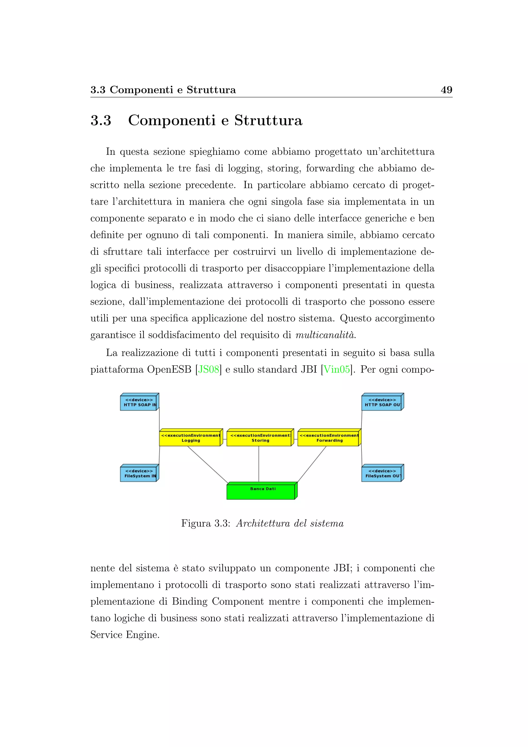 3.3 Componenti e Struttura 49
3.3 Componenti e Struttura
In questa sezione spieghiamo come abbiamo progettato un’architettura
che implementa le tre fasi di logging, storing, forwarding che abbiamo de-
scritto nella sezione precedente. In particolare abbiamo cercato di proget-
tare l’architettura in maniera che ogni singola fase sia implementata in un
componente separato e in modo che ci siano delle interfacce generiche e ben
deﬁnite per ognuno di tali componenti. In maniera simile, abbiamo cercato
di sfruttare tali interfacce per costruirvi un livello di implementazione de-
gli speciﬁci protocolli di trasporto per disaccoppiare l’implementazione della
logica di business, realizzata attraverso i componenti presentati in questa
sezione, dall’implementazione dei protocolli di trasporto che possono essere
utili per una speciﬁca applicazione del nostro sistema. Questo accorgimento
garantisce il soddisfacimento del requisito di multicanalità.
La realizzazione di tutti i componenti presentati in seguito si basa sulla
piattaforma OpenESB [JS08] e sullo standard JBI [Vin05]. Per ogni compo-
Figura 3.3: Architettura del sistema
nente del sistema è stato sviluppato un componente JBI; i componenti che
implementano i protocolli di trasporto sono stati realizzati attraverso l’im-
plementazione di Binding Component mentre i componenti che implemen-
tano logiche di business sono stati realizzati attraverso l’implementazione di
Service Engine.
 