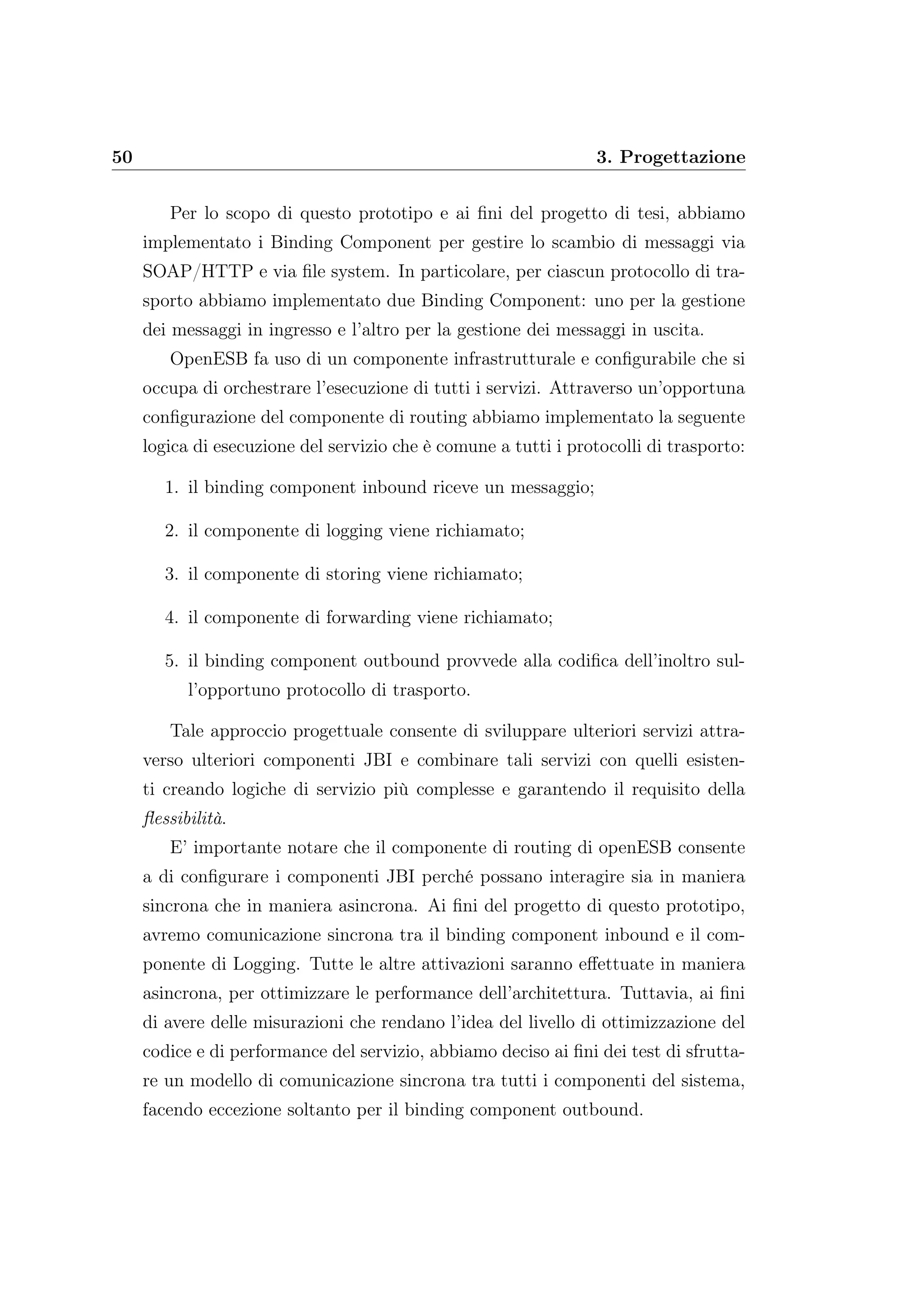50 3. Progettazione
Per lo scopo di questo prototipo e ai ﬁni del progetto di tesi, abbiamo
implementato i Binding Component per gestire lo scambio di messaggi via
SOAP/HTTP e via ﬁle system. In particolare, per ciascun protocollo di tra-
sporto abbiamo implementato due Binding Component: uno per la gestione
dei messaggi in ingresso e l’altro per la gestione dei messaggi in uscita.
OpenESB fa uso di un componente infrastrutturale e conﬁgurabile che si
occupa di orchestrare l’esecuzione di tutti i servizi. Attraverso un’opportuna
conﬁgurazione del componente di routing abbiamo implementato la seguente
logica di esecuzione del servizio che è comune a tutti i protocolli di trasporto:
1. il binding component inbound riceve un messaggio;
2. il componente di logging viene richiamato;
3. il componente di storing viene richiamato;
4. il componente di forwarding viene richiamato;
5. il binding component outbound provvede alla codiﬁca dell’inoltro sul-
l’opportuno protocollo di trasporto.
Tale approccio progettuale consente di sviluppare ulteriori servizi attra-
verso ulteriori componenti JBI e combinare tali servizi con quelli esisten-
ti creando logiche di servizio più complesse e garantendo il requisito della
ﬂessibilità.
E’ importante notare che il componente di routing di openESB consente
a di conﬁgurare i componenti JBI perché possano interagire sia in maniera
sincrona che in maniera asincrona. Ai ﬁni del progetto di questo prototipo,
avremo comunicazione sincrona tra il binding component inbound e il com-
ponente di Logging. Tutte le altre attivazioni saranno eﬀettuate in maniera
asincrona, per ottimizzare le performance dell’architettura. Tuttavia, ai ﬁni
di avere delle misurazioni che rendano l’idea del livello di ottimizzazione del
codice e di performance del servizio, abbiamo deciso ai ﬁni dei test di sfrutta-
re un modello di comunicazione sincrona tra tutti i componenti del sistema,
facendo eccezione soltanto per il binding component outbound.
 