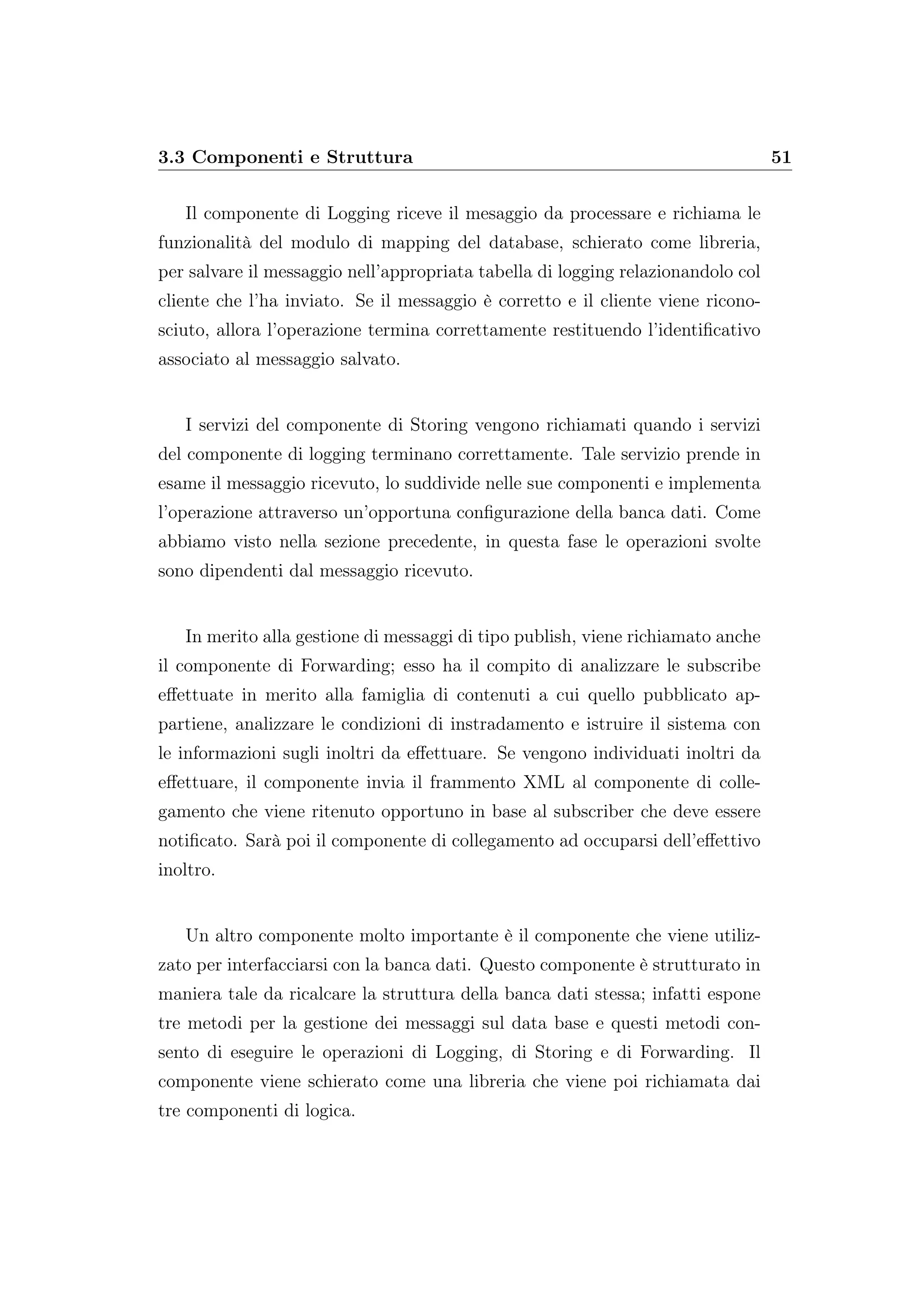3.3 Componenti e Struttura 51
Il componente di Logging riceve il mesaggio da processare e richiama le
funzionalità del modulo di mapping del database, schierato come libreria,
per salvare il messaggio nell’appropriata tabella di logging relazionandolo col
cliente che l’ha inviato. Se il messaggio è corretto e il cliente viene ricono-
sciuto, allora l’operazione termina correttamente restituendo l’identiﬁcativo
associato al messaggio salvato.
I servizi del componente di Storing vengono richiamati quando i servizi
del componente di logging terminano correttamente. Tale servizio prende in
esame il messaggio ricevuto, lo suddivide nelle sue componenti e implementa
l’operazione attraverso un’opportuna conﬁgurazione della banca dati. Come
abbiamo visto nella sezione precedente, in questa fase le operazioni svolte
sono dipendenti dal messaggio ricevuto.
In merito alla gestione di messaggi di tipo publish, viene richiamato anche
il componente di Forwarding; esso ha il compito di analizzare le subscribe
eﬀettuate in merito alla famiglia di contenuti a cui quello pubblicato ap-
partiene, analizzare le condizioni di instradamento e istruire il sistema con
le informazioni sugli inoltri da eﬀettuare. Se vengono individuati inoltri da
eﬀettuare, il componente invia il frammento XML al componente di colle-
gamento che viene ritenuto opportuno in base al subscriber che deve essere
notiﬁcato. Sarà poi il componente di collegamento ad occuparsi dell’eﬀettivo
inoltro.
Un altro componente molto importante è il componente che viene utiliz-
zato per interfacciarsi con la banca dati. Questo componente è strutturato in
maniera tale da ricalcare la struttura della banca dati stessa; infatti espone
tre metodi per la gestione dei messaggi sul data base e questi metodi con-
sento di eseguire le operazioni di Logging, di Storing e di Forwarding. Il
componente viene schierato come una libreria che viene poi richiamata dai
tre componenti di logica.
 