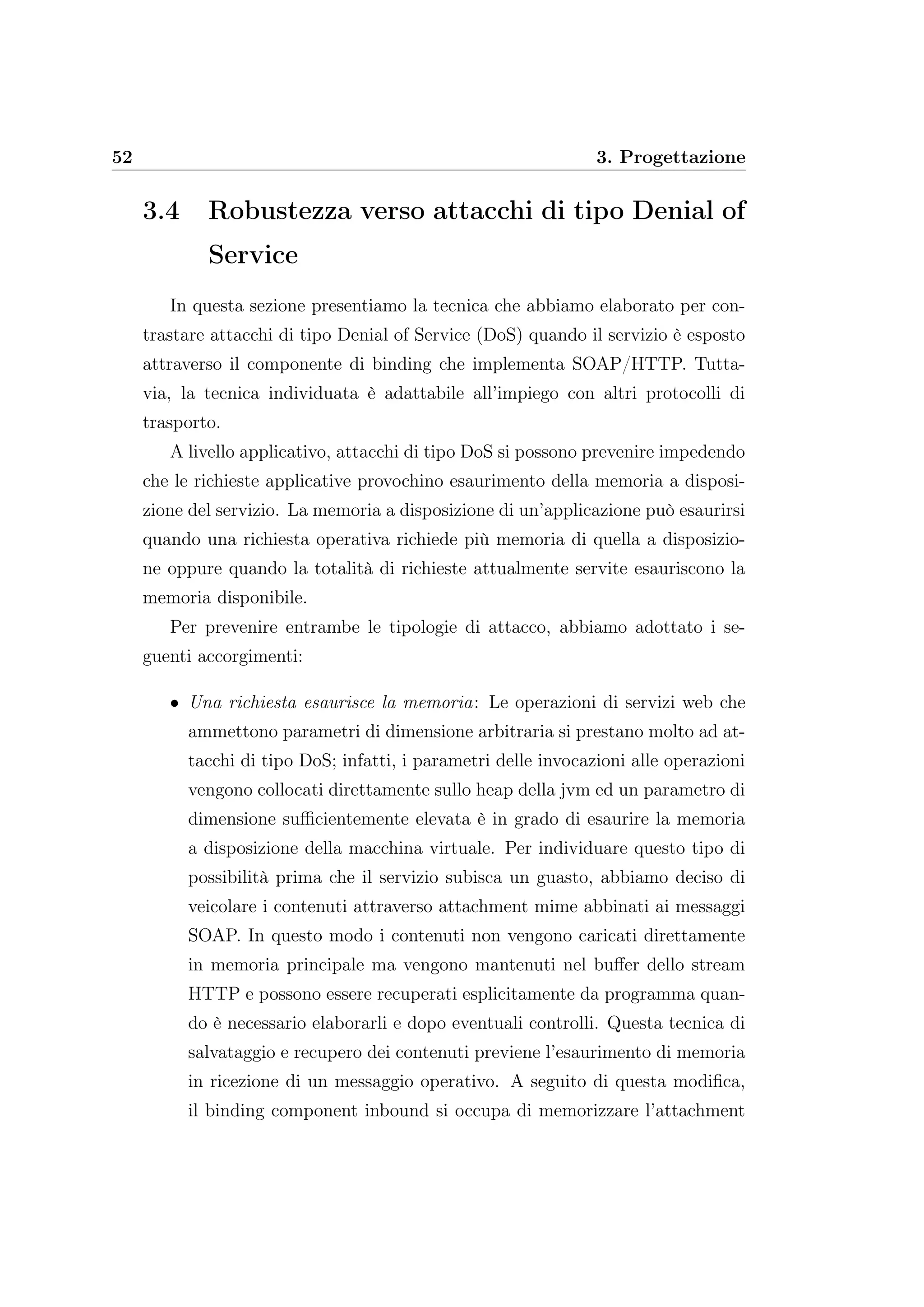 52 3. Progettazione
3.4 Robustezza verso attacchi di tipo Denial of
Service
In questa sezione presentiamo la tecnica che abbiamo elaborato per con-
trastare attacchi di tipo Denial of Service (DoS) quando il servizio è esposto
attraverso il componente di binding che implementa SOAP/HTTP. Tutta-
via, la tecnica individuata è adattabile all’impiego con altri protocolli di
trasporto.
A livello applicativo, attacchi di tipo DoS si possono prevenire impedendo
che le richieste applicative provochino esaurimento della memoria a disposi-
zione del servizio. La memoria a disposizione di un’applicazione può esaurirsi
quando una richiesta operativa richiede più memoria di quella a disposizio-
ne oppure quando la totalità di richieste attualmente servite esauriscono la
memoria disponibile.
Per prevenire entrambe le tipologie di attacco, abbiamo adottato i se-
guenti accorgimenti:
• Una richiesta esaurisce la memoria: Le operazioni di servizi web che
ammettono parametri di dimensione arbitraria si prestano molto ad at-
tacchi di tipo DoS; infatti, i parametri delle invocazioni alle operazioni
vengono collocati direttamente sullo heap della jvm ed un parametro di
dimensione suﬃcientemente elevata è in grado di esaurire la memoria
a disposizione della macchina virtuale. Per individuare questo tipo di
possibilità prima che il servizio subisca un guasto, abbiamo deciso di
veicolare i contenuti attraverso attachment mime abbinati ai messaggi
SOAP. In questo modo i contenuti non vengono caricati direttamente
in memoria principale ma vengono mantenuti nel buﬀer dello stream
HTTP e possono essere recuperati esplicitamente da programma quan-
do è necessario elaborarli e dopo eventuali controlli. Questa tecnica di
salvataggio e recupero dei contenuti previene l’esaurimento di memoria
in ricezione di un messaggio operativo. A seguito di questa modiﬁca,
il binding component inbound si occupa di memorizzare l’attachment
 