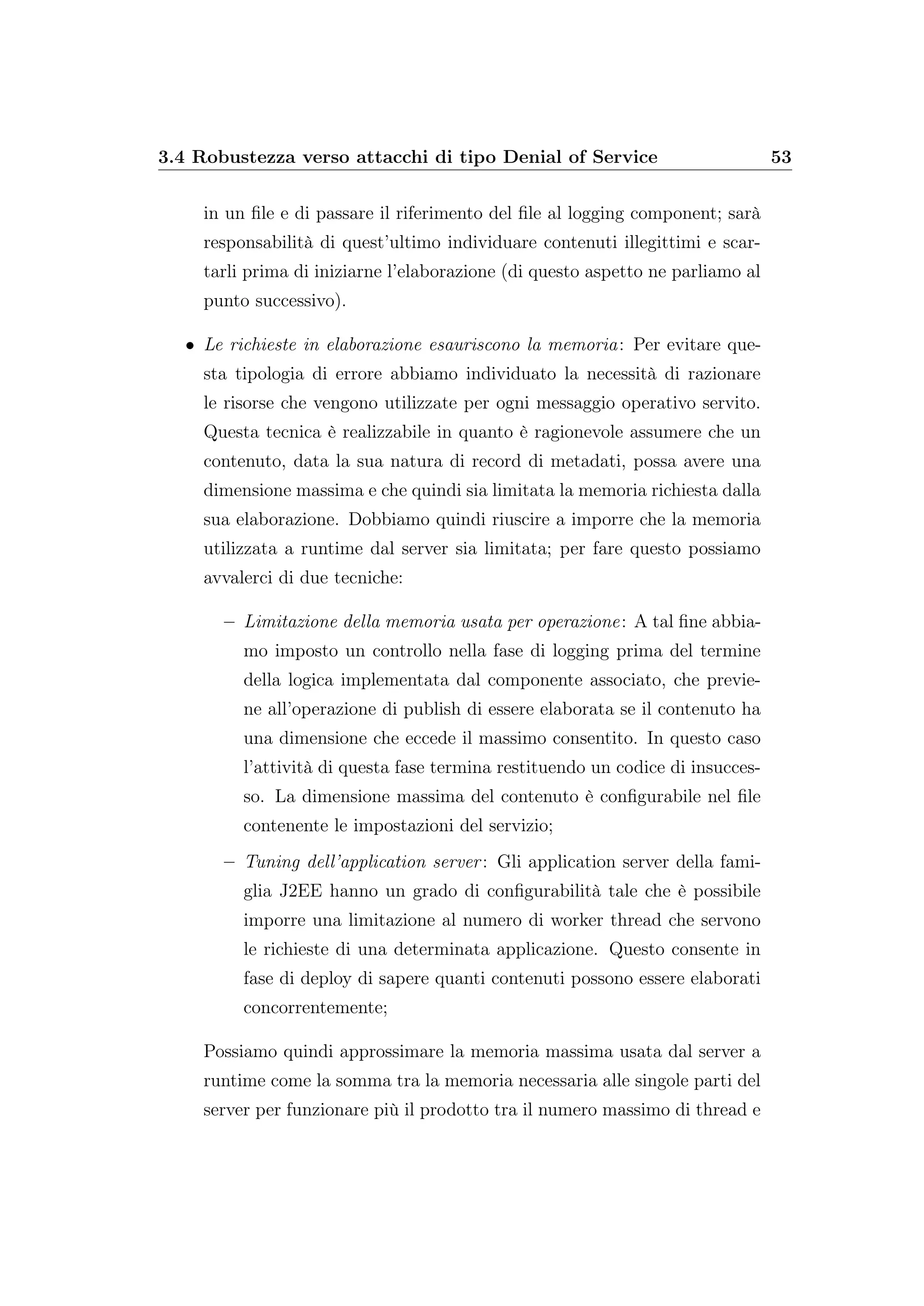 3.4 Robustezza verso attacchi di tipo Denial of Service 53
in un ﬁle e di passare il riferimento del ﬁle al logging component; sarà
responsabilità di quest’ultimo individuare contenuti illegittimi e scar-
tarli prima di iniziarne l’elaborazione (di questo aspetto ne parliamo al
punto successivo).
• Le richieste in elaborazione esauriscono la memoria: Per evitare que-
sta tipologia di errore abbiamo individuato la necessità di razionare
le risorse che vengono utilizzate per ogni messaggio operativo servito.
Questa tecnica è realizzabile in quanto è ragionevole assumere che un
contenuto, data la sua natura di record di metadati, possa avere una
dimensione massima e che quindi sia limitata la memoria richiesta dalla
sua elaborazione. Dobbiamo quindi riuscire a imporre che la memoria
utilizzata a runtime dal server sia limitata; per fare questo possiamo
avvalerci di due tecniche:
– Limitazione della memoria usata per operazione: A tal ﬁne abbia-
mo imposto un controllo nella fase di logging prima del termine
della logica implementata dal componente associato, che previe-
ne all’operazione di publish di essere elaborata se il contenuto ha
una dimensione che eccede il massimo consentito. In questo caso
l’attività di questa fase termina restituendo un codice di insucces-
so. La dimensione massima del contenuto è conﬁgurabile nel ﬁle
contenente le impostazioni del servizio;
– Tuning dell’application server: Gli application server della fami-
glia J2EE hanno un grado di conﬁgurabilità tale che è possibile
imporre una limitazione al numero di worker thread che servono
le richieste di una determinata applicazione. Questo consente in
fase di deploy di sapere quanti contenuti possono essere elaborati
concorrentemente;
Possiamo quindi approssimare la memoria massima usata dal server a
runtime come la somma tra la memoria necessaria alle singole parti del
server per funzionare più il prodotto tra il numero massimo di thread e
 