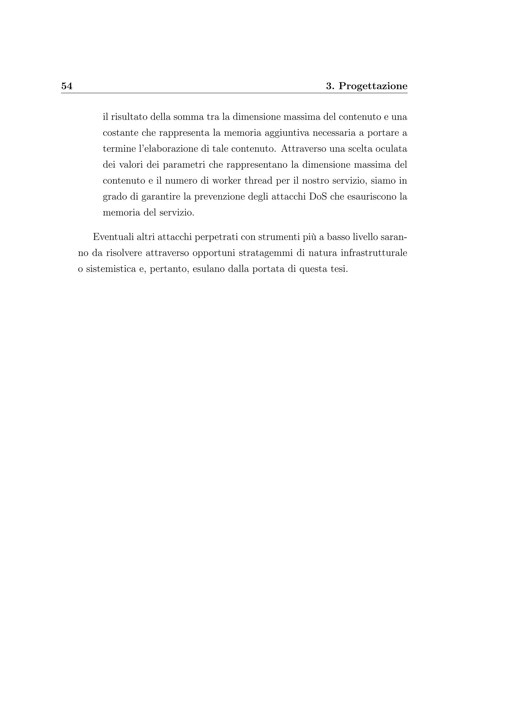 54 3. Progettazione
il risultato della somma tra la dimensione massima del contenuto e una
costante che rappresenta la memoria aggiuntiva necessaria a portare a
termine l’elaborazione di tale contenuto. Attraverso una scelta oculata
dei valori dei parametri che rappresentano la dimensione massima del
contenuto e il numero di worker thread per il nostro servizio, siamo in
grado di garantire la prevenzione degli attacchi DoS che esauriscono la
memoria del servizio.
Eventuali altri attacchi perpetrati con strumenti più a basso livello saran-
no da risolvere attraverso opportuni stratagemmi di natura infrastrutturale
o sistemistica e, pertanto, esulano dalla portata di questa tesi.
 