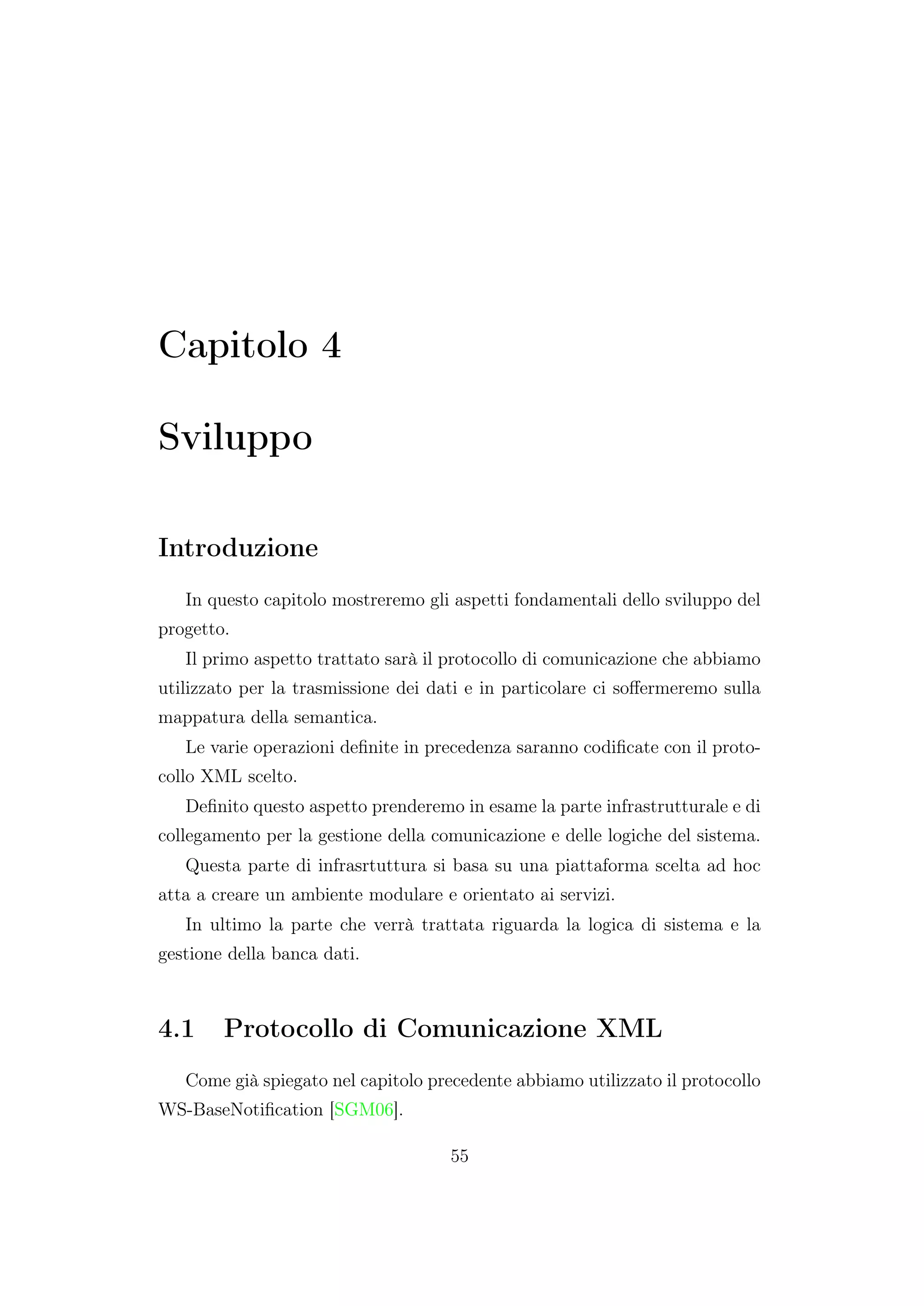 Capitolo 4
Sviluppo
Introduzione
In questo capitolo mostreremo gli aspetti fondamentali dello sviluppo del
progetto.
Il primo aspetto trattato sarà il protocollo di comunicazione che abbiamo
utilizzato per la trasmissione dei dati e in particolare ci soﬀermeremo sulla
mappatura della semantica.
Le varie operazioni deﬁnite in precedenza saranno codiﬁcate con il proto-
collo XML scelto.
Deﬁnito questo aspetto prenderemo in esame la parte infrastrutturale e di
collegamento per la gestione della comunicazione e delle logiche del sistema.
Questa parte di infrasrtuttura si basa su una piattaforma scelta ad hoc
atta a creare un ambiente modulare e orientato ai servizi.
In ultimo la parte che verrà trattata riguarda la logica di sistema e la
gestione della banca dati.
4.1 Protocollo di Comunicazione XML
Come già spiegato nel capitolo precedente abbiamo utilizzato il protocollo
WS-BaseNotiﬁcation [SGM06].
55
 