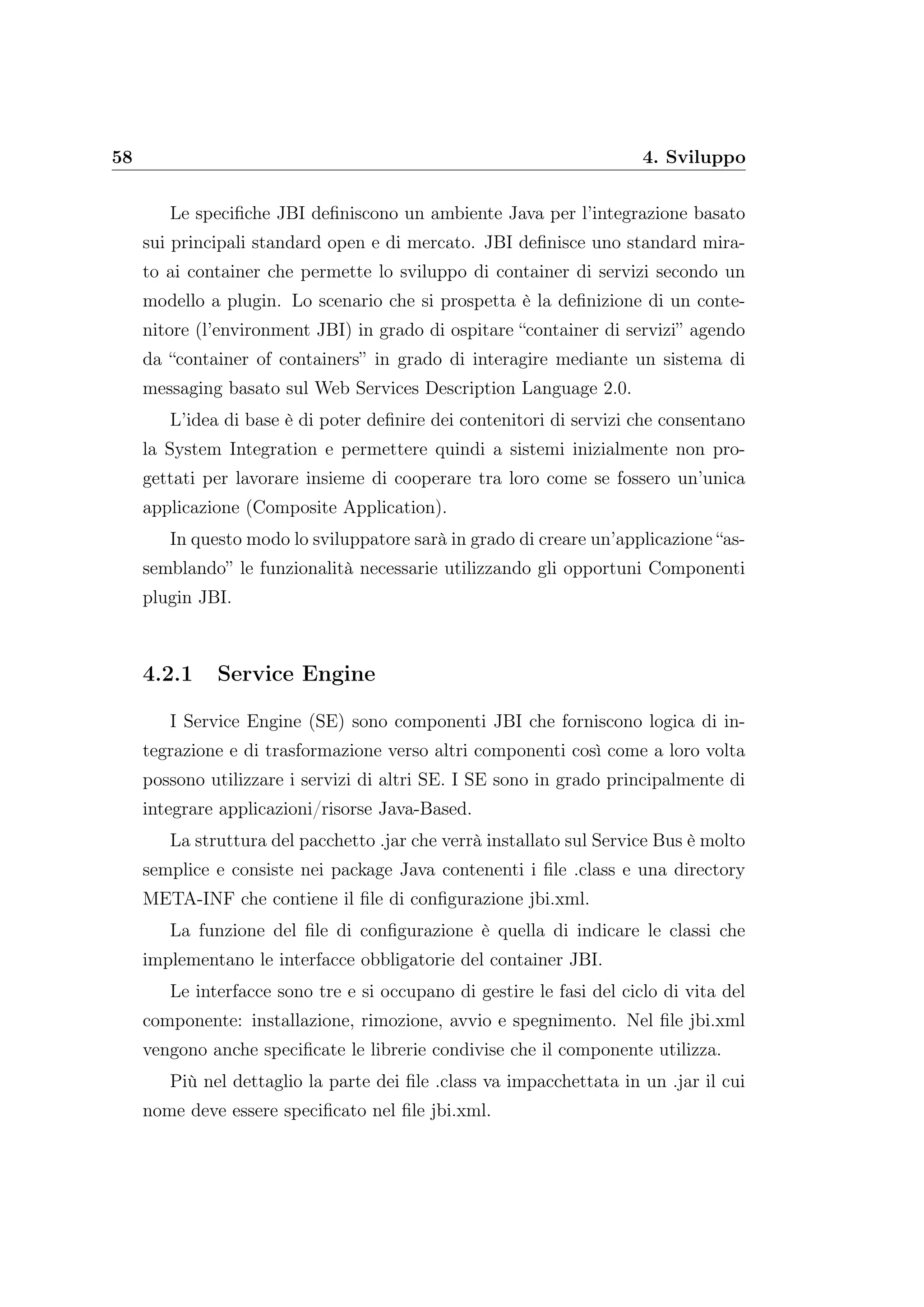 58 4. Sviluppo
Le speciﬁche JBI deﬁniscono un ambiente Java per l’integrazione basato
sui principali standard open e di mercato. JBI deﬁnisce uno standard mira-
to ai container che permette lo sviluppo di container di servizi secondo un
modello a plugin. Lo scenario che si prospetta è la deﬁnizione di un conte-
nitore (l’environment JBI) in grado di ospitare “container di servizi” agendo
da “container of containers” in grado di interagire mediante un sistema di
messaging basato sul Web Services Description Language 2.0.
L’idea di base è di poter deﬁnire dei contenitori di servizi che consentano
la System Integration e permettere quindi a sistemi inizialmente non pro-
gettati per lavorare insieme di cooperare tra loro come se fossero un’unica
applicazione (Composite Application).
In questo modo lo sviluppatore sarà in grado di creare un’applicazione “as-
semblando” le funzionalità necessarie utilizzando gli opportuni Componenti
plugin JBI.
4.2.1 Service Engine
I Service Engine (SE) sono componenti JBI che forniscono logica di in-
tegrazione e di trasformazione verso altri componenti così come a loro volta
possono utilizzare i servizi di altri SE. I SE sono in grado principalmente di
integrare applicazioni/risorse Java-Based.
La struttura del pacchetto .jar che verrà installato sul Service Bus è molto
semplice e consiste nei package Java contenenti i ﬁle .class e una directory
META-INF che contiene il ﬁle di conﬁgurazione jbi.xml.
La funzione del ﬁle di conﬁgurazione è quella di indicare le classi che
implementano le interfacce obbligatorie del container JBI.
Le interfacce sono tre e si occupano di gestire le fasi del ciclo di vita del
componente: installazione, rimozione, avvio e spegnimento. Nel ﬁle jbi.xml
vengono anche speciﬁcate le librerie condivise che il componente utilizza.
Più nel dettaglio la parte dei ﬁle .class va impacchettata in un .jar il cui
nome deve essere speciﬁcato nel ﬁle jbi.xml.
 