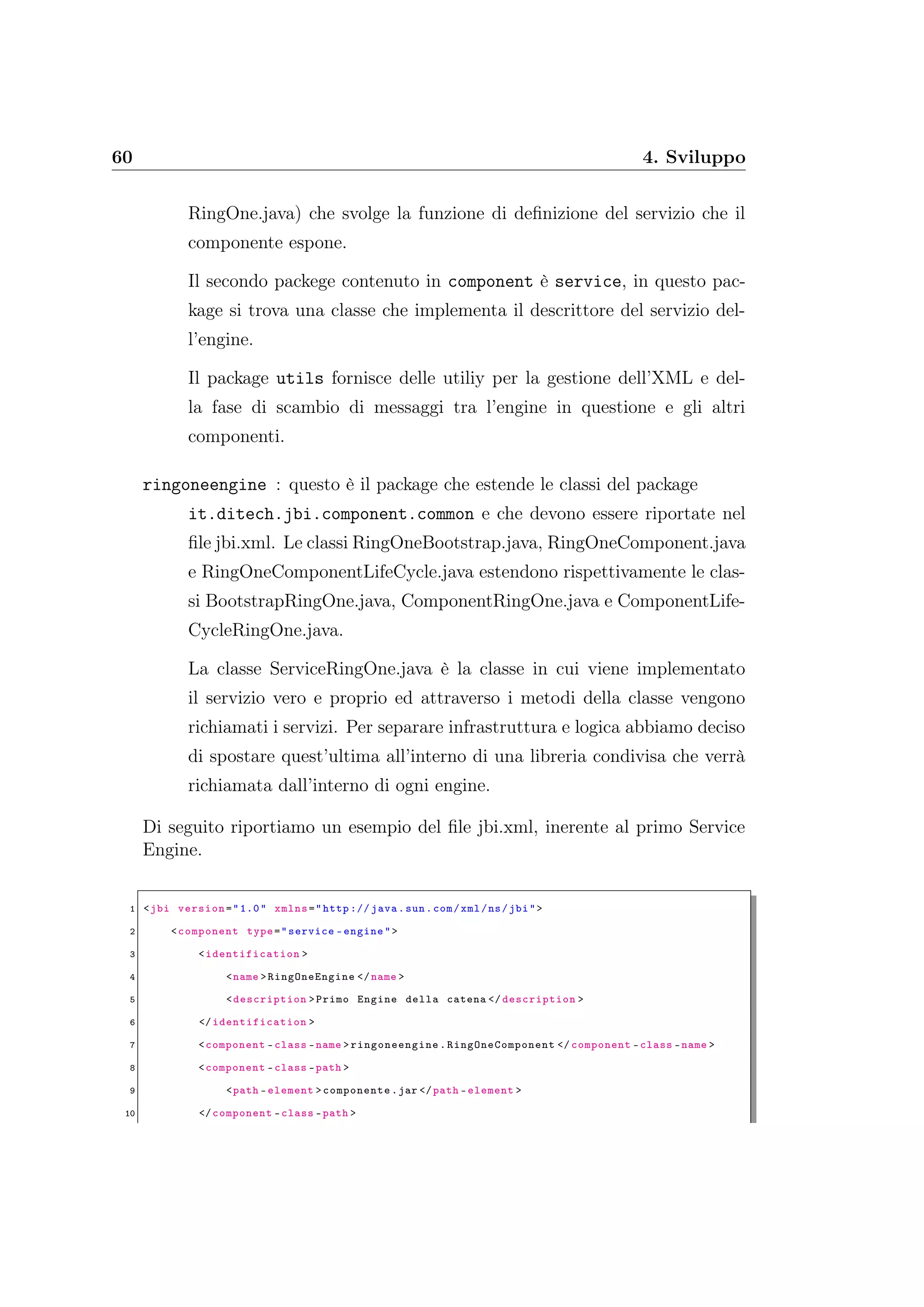 60 4. Sviluppo
RingOne.java) che svolge la funzione di deﬁnizione del servizio che il
componente espone.
Il secondo packege contenuto in component è service, in questo pac-
kage si trova una classe che implementa il descrittore del servizio del-
l’engine.
Il package utils fornisce delle utiliy per la gestione dell’XML e del-
la fase di scambio di messaggi tra l’engine in questione e gli altri
componenti.
ringoneengine : questo è il package che estende le classi del package
it.ditech.jbi.component.common e che devono essere riportate nel
ﬁle jbi.xml. Le classi RingOneBootstrap.java, RingOneComponent.java
e RingOneComponentLifeCycle.java estendono rispettivamente le clas-
si BootstrapRingOne.java, ComponentRingOne.java e ComponentLife-
CycleRingOne.java.
La classe ServiceRingOne.java è la classe in cui viene implementato
il servizio vero e proprio ed attraverso i metodi della classe vengono
richiamati i servizi. Per separare infrastruttura e logica abbiamo deciso
di spostare quest’ultima all’interno di una libreria condivisa che verrà
richiamata dall’interno di ogni engine.
Di seguito riportiamo un esempio del ﬁle jbi.xml, inerente al primo Service
Engine.
1 <jbi version="1.0" xmlns="http :// java.sun.com/xml/ns/jbi">
2 <component type="service -engine">
3 <identification >
4 <name >RingOneEngine </name >
5 <description >Primo Engine della catena </ description >
6 </identification >
7 <component -class -name > ringoneengine .RingOneComponent </ component -class -name >
8 <component -class -path >
9 <path -element >componente.jar </path -element >
10 </component -class -path >
 