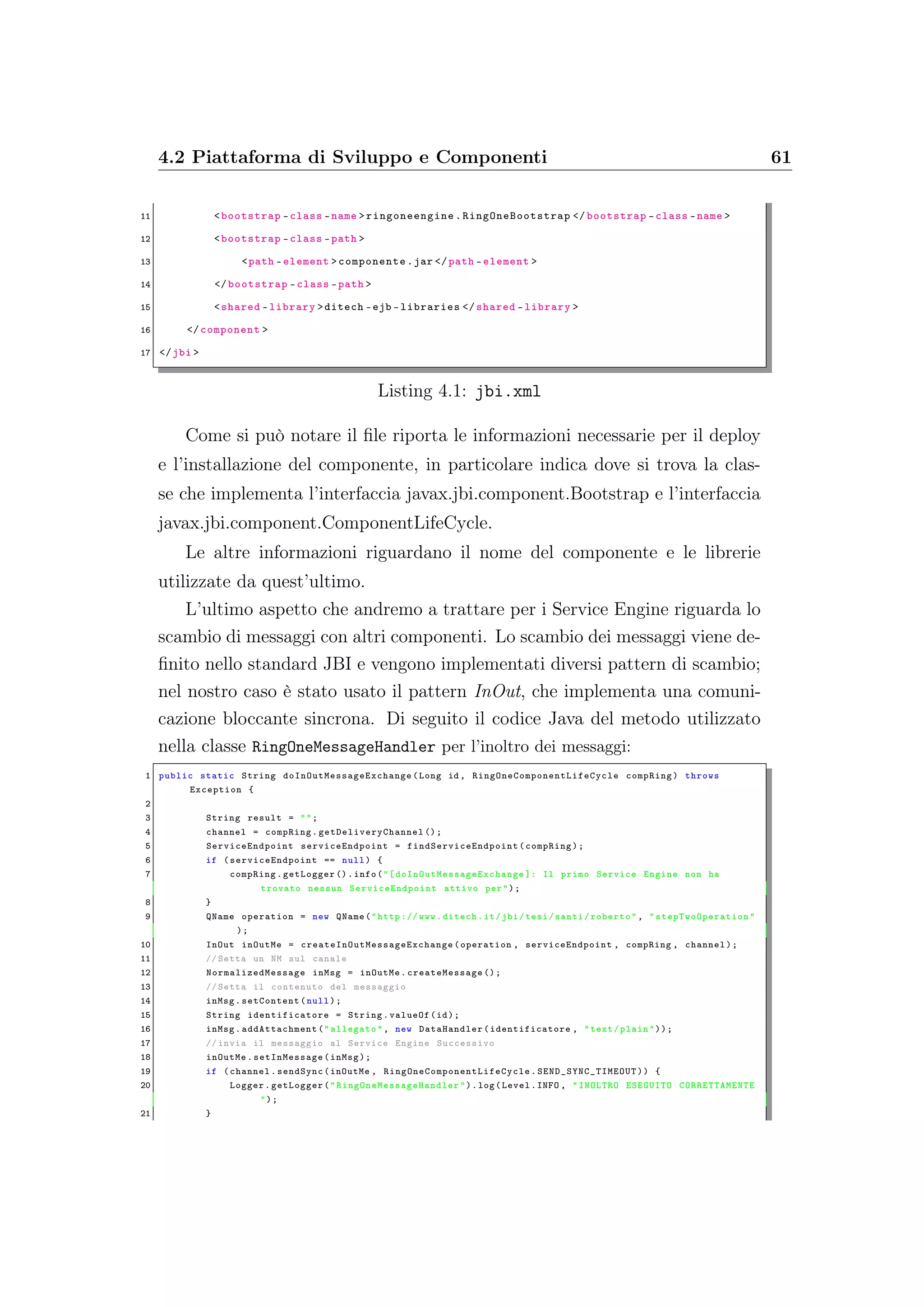 4.2 Piattaforma di Sviluppo e Componenti 61
11 <bootstrap -class -name > ringoneengine .RingOneBootstrap </ bootstrap -class -name >
12 <bootstrap -class -path >
13 <path -element >componente.jar </path -element >
14 </bootstrap -class -path >
15 <shared -library >ditech -ejb -libraries </shared -library >
16 </component >
17 </jbi >
Listing 4.1: jbi.xml
Come si può notare il ﬁle riporta le informazioni necessarie per il deploy
e l’installazione del componente, in particolare indica dove si trova la clas-
se che implementa l’interfaccia javax.jbi.component.Bootstrap e l’interfaccia
javax.jbi.component.ComponentLifeCycle.
Le altre informazioni riguardano il nome del componente e le librerie
utilizzate da quest’ultimo.
L’ultimo aspetto che andremo a trattare per i Service Engine riguarda lo
scambio di messaggi con altri componenti. Lo scambio dei messaggi viene de-
ﬁnito nello standard JBI e vengono implementati diversi pattern di scambio;
nel nostro caso è stato usato il pattern InOut, che implementa una comuni-
cazione bloccante sincrona. Di seguito il codice Java del metodo utilizzato
nella classe RingOneMessageHandler per l’inoltro dei messaggi:
1 public static String doInOutMessageExchange (Long id , RingOneComponentLifeCycle compRing) throws
Exception {
2
3 String result = "";
4 channel = compRing. getDeliveryChannel ();
5 ServiceEndpoint serviceEndpoint = findServiceEndpoint (compRing);
6 if ( serviceEndpoint == null) {
7 compRing.getLogger ().info("[ doInOutMessageExchange ]: Il primo Service Engine non ha
trovato nessun ServiceEndpoint attivo per");
8 }
9 QName operation = new QName("http :// www.ditech.it/jbi/tesi/santi/roberto", " stepTwoOperation "
);
10 InOut inOutMe = createInOutMessageExchange (operation , serviceEndpoint , compRing , channel);
11 // Setta un NM sul canale
12 NormalizedMessage inMsg = inOutMe. createMessage ();
13 // Setta il contenuto del messaggio
14 inMsg.setContent(null);
15 String identificatore = String.valueOf(id);
16 inMsg. addAttachment ("allegato", new DataHandler(identificatore , "text/plain"));
17 // invia il messaggio al Service Engine Successivo
18 inOutMe. setInMessage (inMsg);
19 if (channel.sendSync(inOutMe , RingOneComponentLifeCycle . SEND_SYNC_TIMEOUT )) {
20 Logger.getLogger(" RingOneMessageHandler ").log(Level.INFO , "INOLTRO ESEGUITO CORRETTAMENTE
");
21 }
 