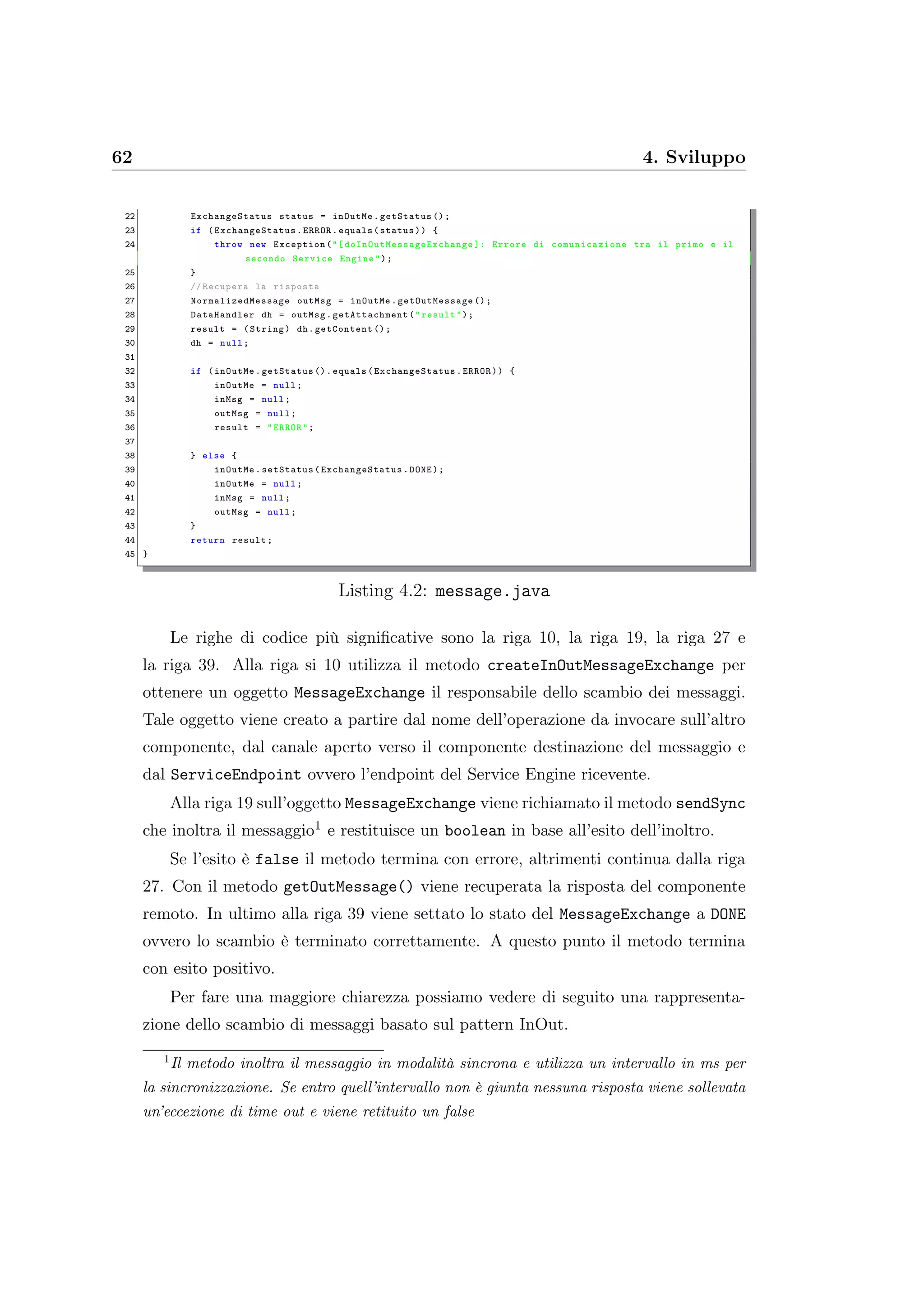 62 4. Sviluppo
22 ExchangeStatus status = inOutMe.getStatus ();
23 if ( ExchangeStatus .ERROR.equals(status)) {
24 throw new Exception("[ doInOutMessageExchange ]: Errore di comunicazione tra il primo e il
secondo Service Engine");
25 }
26 // Recupera la risposta
27 NormalizedMessage outMsg = inOutMe. getOutMessage ();
28 DataHandler dh = outMsg. getAttachment ("result");
29 result = (String) dh.getContent ();
30 dh = null;
31
32 if (inOutMe.getStatus ().equals( ExchangeStatus .ERROR)) {
33 inOutMe = null;
34 inMsg = null;
35 outMsg = null;
36 result = "ERROR";
37
38 } else {
39 inOutMe.setStatus( ExchangeStatus .DONE);
40 inOutMe = null;
41 inMsg = null;
42 outMsg = null;
43 }
44 return result;
45 }
Listing 4.2: message.java
Le righe di codice più signiﬁcative sono la riga 10, la riga 19, la riga 27 e
la riga 39. Alla riga si 10 utilizza il metodo createInOutMessageExchange per
ottenere un oggetto MessageExchange il responsabile dello scambio dei messaggi.
Tale oggetto viene creato a partire dal nome dell’operazione da invocare sull’altro
componente, dal canale aperto verso il componente destinazione del messaggio e
dal ServiceEndpoint ovvero l’endpoint del Service Engine ricevente.
Alla riga 19 sull’oggetto MessageExchange viene richiamato il metodo sendSync
che inoltra il messaggio1 e restituisce un boolean in base all’esito dell’inoltro.
Se l’esito è false il metodo termina con errore, altrimenti continua dalla riga
27. Con il metodo getOutMessage() viene recuperata la risposta del componente
remoto. In ultimo alla riga 39 viene settato lo stato del MessageExchange a DONE
ovvero lo scambio è terminato correttamente. A questo punto il metodo termina
con esito positivo.
Per fare una maggiore chiarezza possiamo vedere di seguito una rappresenta-
zione dello scambio di messaggi basato sul pattern InOut.
1
Il metodo inoltra il messaggio in modalità sincrona e utilizza un intervallo in ms per
la sincronizzazione. Se entro quell’intervallo non è giunta nessuna risposta viene sollevata
un’eccezione di time out e viene retituito un false
 