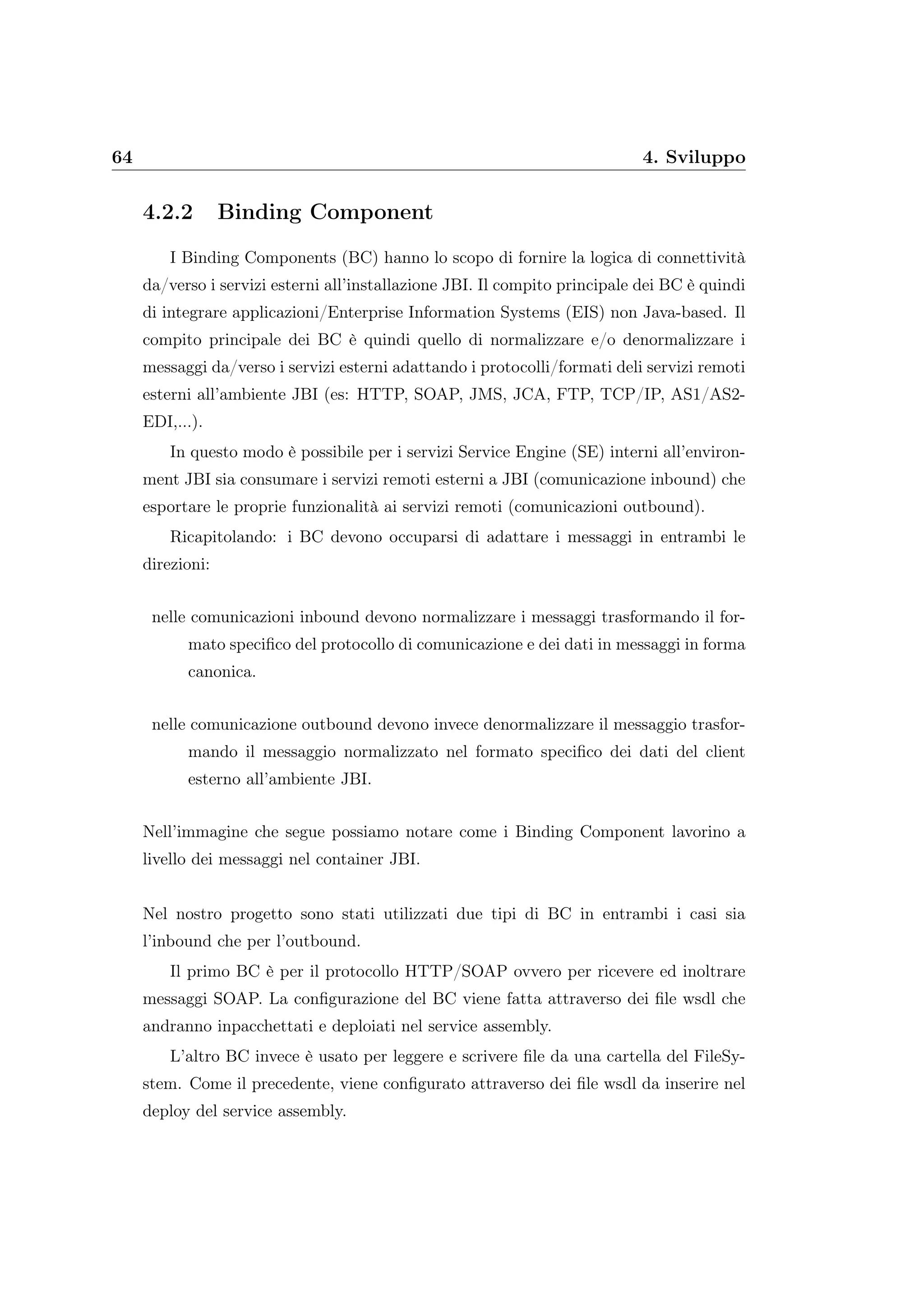 64 4. Sviluppo
4.2.2 Binding Component
I Binding Components (BC) hanno lo scopo di fornire la logica di connettività
da/verso i servizi esterni all’installazione JBI. Il compito principale dei BC è quindi
di integrare applicazioni/Enterprise Information Systems (EIS) non Java-based. Il
compito principale dei BC è quindi quello di normalizzare e/o denormalizzare i
messaggi da/verso i servizi esterni adattando i protocolli/formati deli servizi remoti
esterni all’ambiente JBI (es: HTTP, SOAP, JMS, JCA, FTP, TCP/IP, AS1/AS2-
EDI,...).
In questo modo è possibile per i servizi Service Engine (SE) interni all’environ-
ment JBI sia consumare i servizi remoti esterni a JBI (comunicazione inbound) che
esportare le proprie funzionalità ai servizi remoti (comunicazioni outbound).
Ricapitolando: i BC devono occuparsi di adattare i messaggi in entrambi le
direzioni:
nelle comunicazioni inbound devono normalizzare i messaggi trasformando il for-
mato speciﬁco del protocollo di comunicazione e dei dati in messaggi in forma
canonica.
nelle comunicazione outbound devono invece denormalizzare il messaggio trasfor-
mando il messaggio normalizzato nel formato speciﬁco dei dati del client
esterno all’ambiente JBI.
Nell’immagine che segue possiamo notare come i Binding Component lavorino a
livello dei messaggi nel container JBI.
Nel nostro progetto sono stati utilizzati due tipi di BC in entrambi i casi sia
l’inbound che per l’outbound.
Il primo BC è per il protocollo HTTP/SOAP ovvero per ricevere ed inoltrare
messaggi SOAP. La conﬁgurazione del BC viene fatta attraverso dei ﬁle wsdl che
andranno inpacchettati e deploiati nel service assembly.
L’altro BC invece è usato per leggere e scrivere ﬁle da una cartella del FileSy-
stem. Come il precedente, viene conﬁgurato attraverso dei ﬁle wsdl da inserire nel
deploy del service assembly.
 