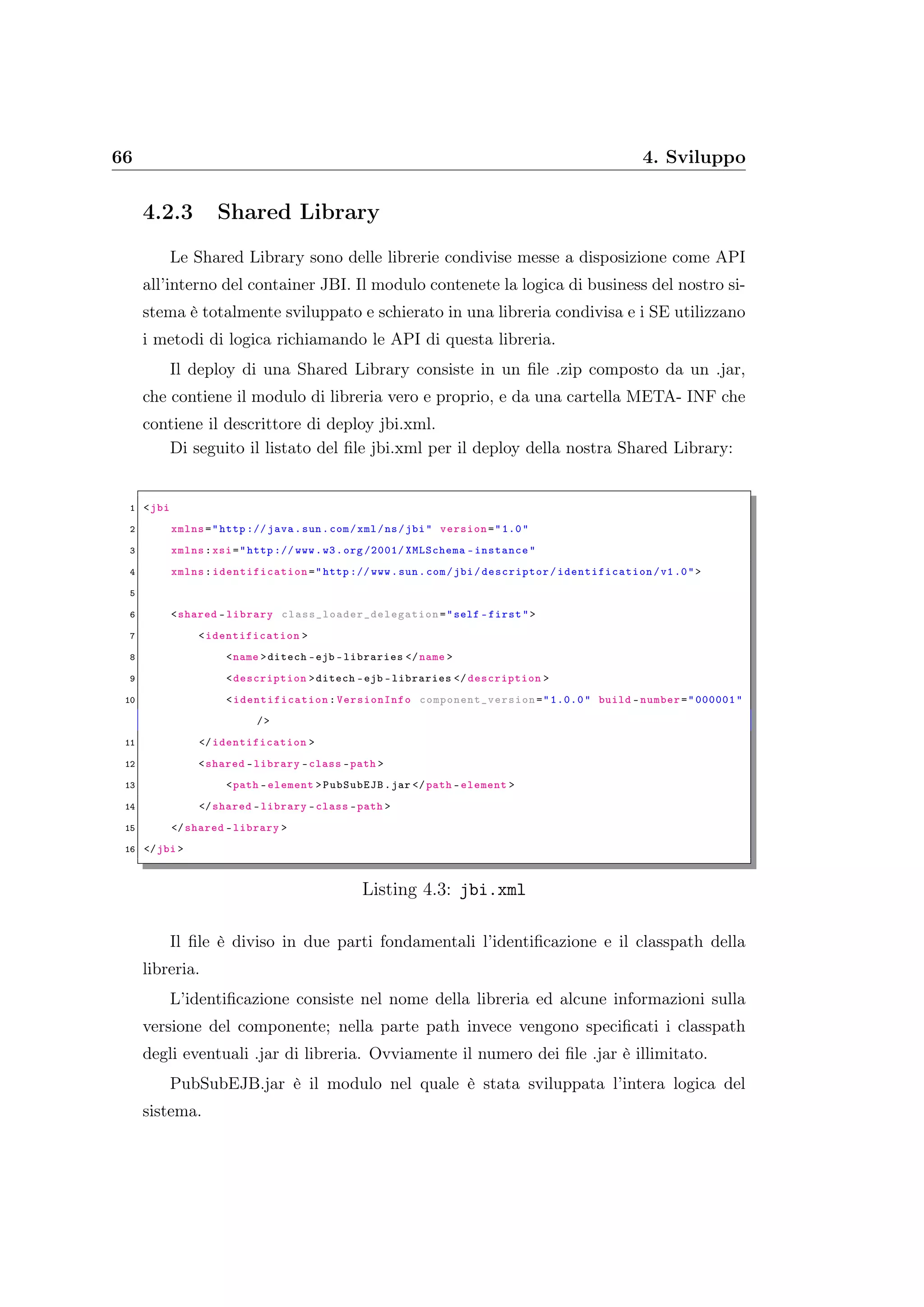 66 4. Sviluppo
4.2.3 Shared Library
Le Shared Library sono delle librerie condivise messe a disposizione come API
all’interno del container JBI. Il modulo contenete la logica di business del nostro si-
stema è totalmente sviluppato e schierato in una libreria condivisa e i SE utilizzano
i metodi di logica richiamando le API di questa libreria.
Il deploy di una Shared Library consiste in un ﬁle .zip composto da un .jar,
che contiene il modulo di libreria vero e proprio, e da una cartella META- INF che
contiene il descrittore di deploy jbi.xml.
Di seguito il listato del ﬁle jbi.xml per il deploy della nostra Shared Library:
1 <jbi
2 xmlns="http :// java.sun.com/xml/ns/jbi" version="1.0"
3 xmlns:xsi="http :// www.w3.org /2001/ XMLSchema -instance"
4 xmlns: identification ="http :// www.sun.com/jbi/descriptor/ identification /v1.0">
5
6 <shared -library class_loader_delegation ="self -first">
7 <identification >
8 <name >ditech -ejb -libraries </name >
9 <description >ditech -ejb -libraries </ description >
10 <identification : VersionInfo component_version ="1.0.0" build -number="000001"
/>
11 </identification >
12 <shared -library -class -path >
13 <path -element >PubSubEJB.jar </path -element >
14 </shared -library -class -path >
15 </shared -library >
16 </jbi >
Listing 4.3: jbi.xml
Il ﬁle è diviso in due parti fondamentali l’identiﬁcazione e il classpath della
libreria.
L’identiﬁcazione consiste nel nome della libreria ed alcune informazioni sulla
versione del componente; nella parte path invece vengono speciﬁcati i classpath
degli eventuali .jar di libreria. Ovviamente il numero dei ﬁle .jar è illimitato.
PubSubEJB.jar è il modulo nel quale è stata sviluppata l’intera logica del
sistema.
 