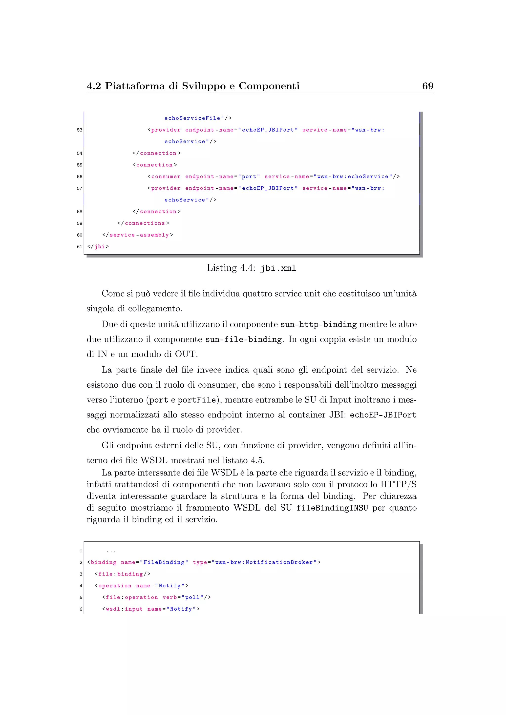 4.2 Piattaforma di Sviluppo e Componenti 69
echoServiceFile "/>
53 <provider endpoint -name=" echoEP_JBIPort " service -name="wsn -brw:
echoService"/>
54 </connection >
55 <connection >
56 <consumer endpoint -name="port" service -name="wsn -brw:echoService "/>
57 <provider endpoint -name=" echoEP_JBIPort " service -name="wsn -brw:
echoService"/>
58 </connection >
59 </connections >
60 </service -assembly >
61 </jbi >
Listing 4.4: jbi.xml
Come si può vedere il ﬁle individua quattro service unit che costituisco un’unità
singola di collegamento.
Due di queste unità utilizzano il componente sun-http-binding mentre le altre
due utilizzano il componente sun-file-binding. In ogni coppia esiste un modulo
di IN e un modulo di OUT.
La parte ﬁnale del ﬁle invece indica quali sono gli endpoint del servizio. Ne
esistono due con il ruolo di consumer, che sono i responsabili dell’inoltro messaggi
verso l’interno (port e portFile), mentre entrambe le SU di Input inoltrano i mes-
saggi normalizzati allo stesso endpoint interno al container JBI: echoEP-JBIPort
che ovviamente ha il ruolo di provider.
Gli endpoint esterni delle SU, con funzione di provider, vengono deﬁniti all’in-
terno dei ﬁle WSDL mostrati nel listato 4.5.
La parte interssante dei ﬁle WSDL è la parte che riguarda il servizio e il binding,
infatti trattandosi di componenti che non lavorano solo con il protocollo HTTP/S
diventa interessante guardare la struttura e la forma del binding. Per chiarezza
di seguito mostriamo il frammento WSDL del SU fileBindingINSU per quanto
riguarda il binding ed il servizio.
1 ...
2 <binding name="FileBinding " type="wsn -brw: NotificationBroker ">
3 <file:binding/>
4 <operation name="Notify">
5 <file:operation verb="poll"/>
6 <wsdl:input name="Notify">
 