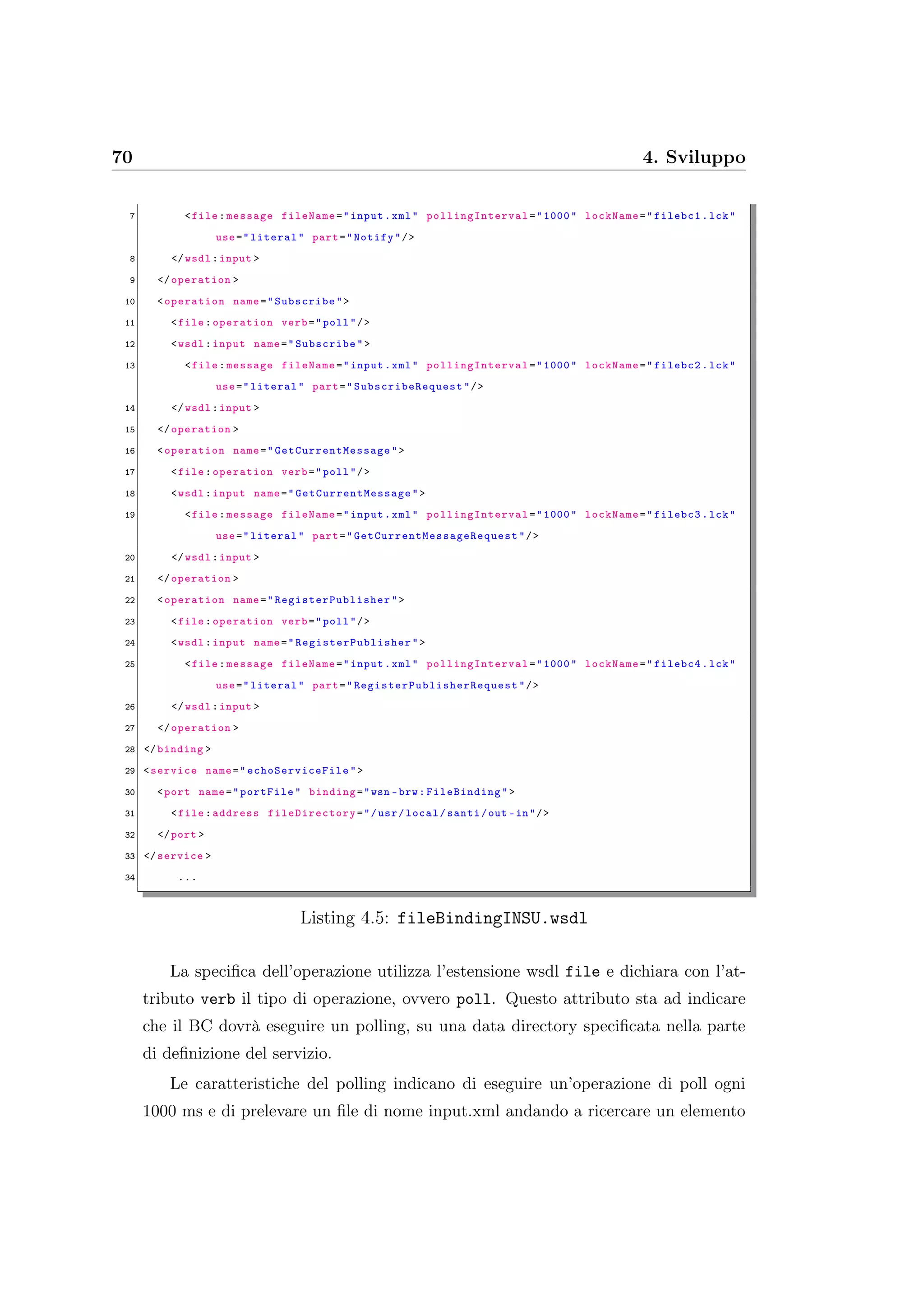 70 4. Sviluppo
7 <file:message fileName="input.xml" pollingInterval ="1000" lockName="filebc1.lck"
use="literal" part="Notify"/>
8 </wsdl:input >
9 </operation >
10 <operation name="Subscribe">
11 <file:operation verb="poll"/>
12 <wsdl:input name="Subscribe">
13 <file:message fileName="input.xml" pollingInterval ="1000" lockName="filebc2.lck"
use="literal" part=" SubscribeRequest "/>
14 </wsdl:input >
15 </operation >
16 <operation name=" GetCurrentMessage ">
17 <file:operation verb="poll"/>
18 <wsdl:input name=" GetCurrentMessage ">
19 <file:message fileName="input.xml" pollingInterval ="1000" lockName="filebc3.lck"
use="literal" part=" GetCurrentMessageRequest "/>
20 </wsdl:input >
21 </operation >
22 <operation name=" RegisterPublisher ">
23 <file:operation verb="poll"/>
24 <wsdl:input name=" RegisterPublisher ">
25 <file:message fileName="input.xml" pollingInterval ="1000" lockName="filebc4.lck"
use="literal" part=" RegisterPublisherRequest "/>
26 </wsdl:input >
27 </operation >
28 </binding >
29 <service name=" echoServiceFile ">
30 <port name="portFile" binding="wsn -brw: FileBinding">
31 <file:address fileDirectory ="/usr/local/santi/out -in"/>
32 </port >
33 </service >
34 ...
Listing 4.5: fileBindingINSU.wsdl
La speciﬁca dell’operazione utilizza l’estensione wsdl file e dichiara con l’at-
tributo verb il tipo di operazione, ovvero poll. Questo attributo sta ad indicare
che il BC dovrà eseguire un polling, su una data directory speciﬁcata nella parte
di deﬁnizione del servizio.
Le caratteristiche del polling indicano di eseguire un’operazione di poll ogni
1000 ms e di prelevare un ﬁle di nome input.xml andando a ricercare un elemento
 