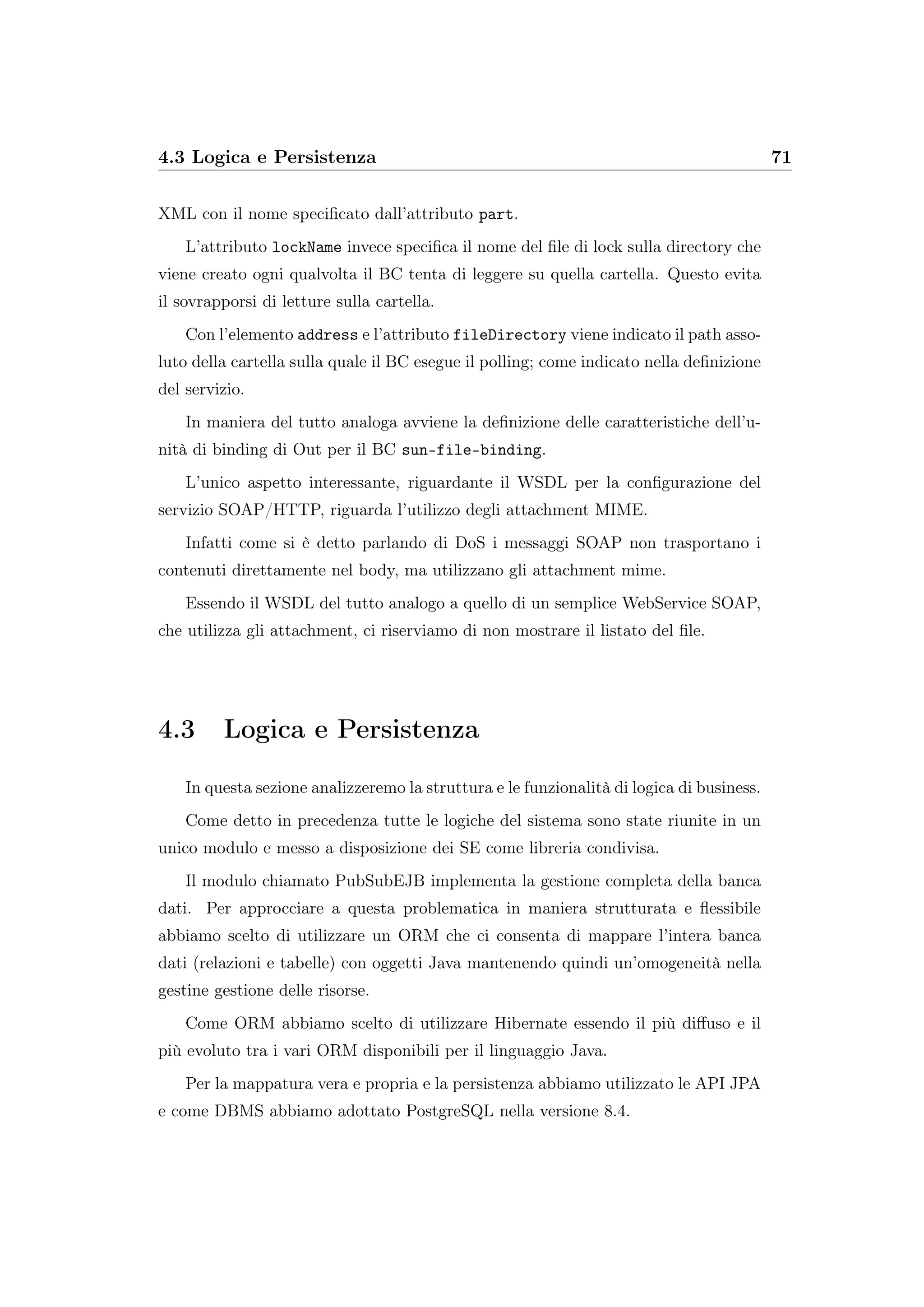 4.3 Logica e Persistenza 71
XML con il nome speciﬁcato dall’attributo part.
L’attributo lockName invece speciﬁca il nome del ﬁle di lock sulla directory che
viene creato ogni qualvolta il BC tenta di leggere su quella cartella. Questo evita
il sovrapporsi di letture sulla cartella.
Con l’elemento address e l’attributo fileDirectory viene indicato il path asso-
luto della cartella sulla quale il BC esegue il polling; come indicato nella deﬁnizione
del servizio.
In maniera del tutto analoga avviene la deﬁnizione delle caratteristiche dell’u-
nità di binding di Out per il BC sun-file-binding.
L’unico aspetto interessante, riguardante il WSDL per la conﬁgurazione del
servizio SOAP/HTTP, riguarda l’utilizzo degli attachment MIME.
Infatti come si è detto parlando di DoS i messaggi SOAP non trasportano i
contenuti direttamente nel body, ma utilizzano gli attachment mime.
Essendo il WSDL del tutto analogo a quello di un semplice WebService SOAP,
che utilizza gli attachment, ci riserviamo di non mostrare il listato del ﬁle.
4.3 Logica e Persistenza
In questa sezione analizzeremo la struttura e le funzionalità di logica di business.
Come detto in precedenza tutte le logiche del sistema sono state riunite in un
unico modulo e messo a disposizione dei SE come libreria condivisa.
Il modulo chiamato PubSubEJB implementa la gestione completa della banca
dati. Per approcciare a questa problematica in maniera strutturata e ﬂessibile
abbiamo scelto di utilizzare un ORM che ci consenta di mappare l’intera banca
dati (relazioni e tabelle) con oggetti Java mantenendo quindi un’omogeneità nella
gestine gestione delle risorse.
Come ORM abbiamo scelto di utilizzare Hibernate essendo il più diﬀuso e il
più evoluto tra i vari ORM disponibili per il linguaggio Java.
Per la mappatura vera e propria e la persistenza abbiamo utilizzato le API JPA
e come DBMS abbiamo adottato PostgreSQL nella versione 8.4.
 