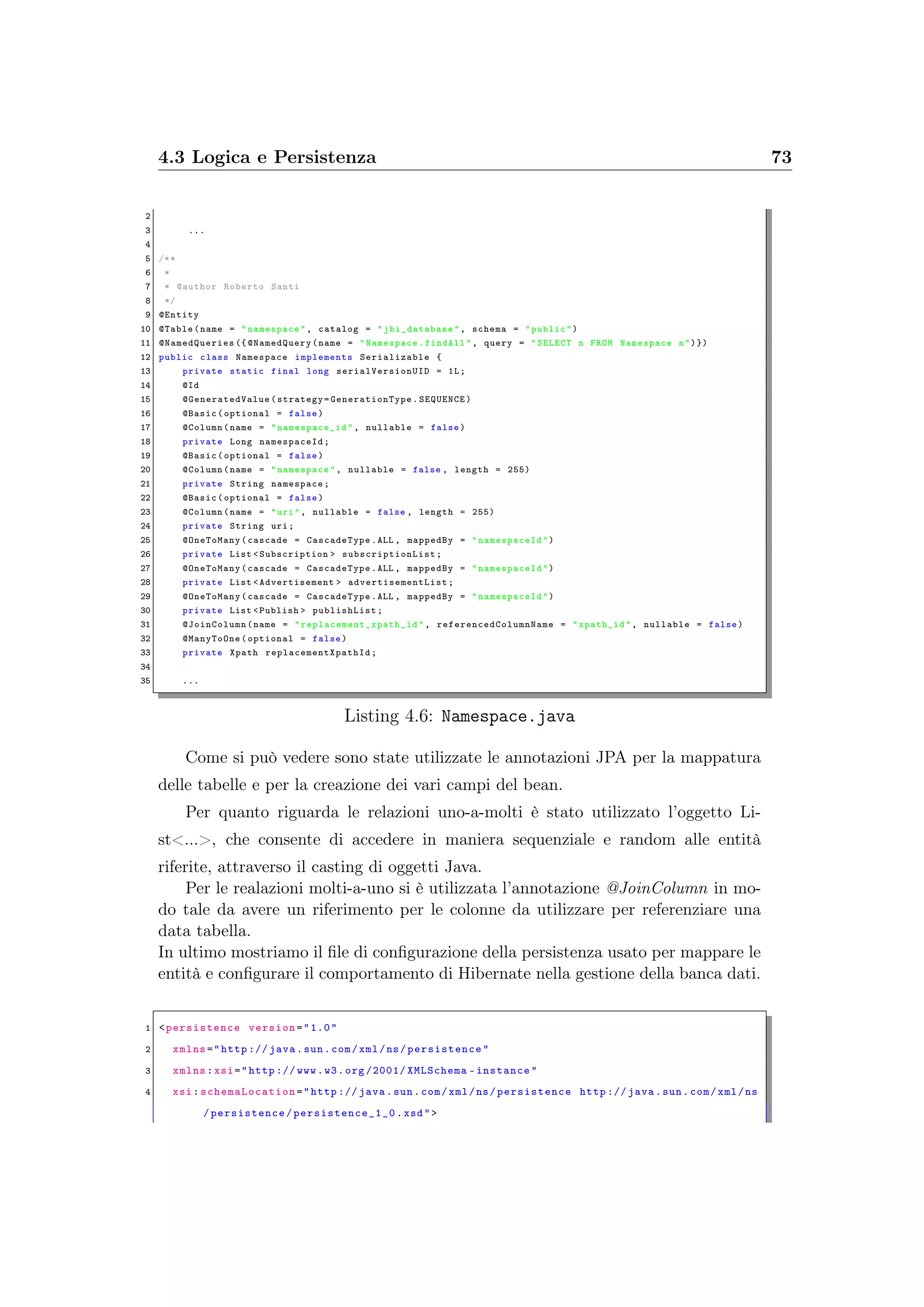 4.3 Logica e Persistenza 73
2
3 ...
4
5 /**
6 *
7 * @author Roberto Santi
8 */
9 @Entity
10 @Table(name = "namespace", catalog = " jbi_database ", schema = "public")
11 @NamedQueries ({ @NamedQuery (name = "Namespace.findAll", query = "SELECT n FROM Namespace n")})
12 public class Namespace implements Serializable {
13 private static final long serialVersionUID = 1L;
14 @Id
15 @GeneratedValue (strategy= GenerationType .SEQUENCE)
16 @Basic(optional = false)
17 @Column(name = " namespace_id ", nullable = false)
18 private Long namespaceId ;
19 @Basic(optional = false)
20 @Column(name = "namespace", nullable = false , length = 255)
21 private String namespace;
22 @Basic(optional = false)
23 @Column(name = "uri", nullable = false , length = 255)
24 private String uri;
25 @OneToMany(cascade = CascadeType .ALL , mappedBy = " namespaceId")
26 private List <Subscription > subscriptionList ;
27 @OneToMany(cascade = CascadeType .ALL , mappedBy = " namespaceId")
28 private List <Advertisement > advertisementList ;
29 @OneToMany(cascade = CascadeType .ALL , mappedBy = " namespaceId")
30 private List <Publish > publishList;
31 @JoinColumn (name = " replacement_xpath_id ", referencedColumnName = "xpath_id", nullable = false)
32 @ManyToOne(optional = false)
33 private Xpath replacementXpathId ;
34
35 ...
Listing 4.6: Namespace.java
Come si può vedere sono state utilizzate le annotazioni JPA per la mappatura
delle tabelle e per la creazione dei vari campi del bean.
Per quanto riguarda le relazioni uno-a-molti è stato utilizzato l’oggetto Li-
st<...>, che consente di accedere in maniera sequenziale e random alle entità
riferite, attraverso il casting di oggetti Java.
Per le realazioni molti-a-uno si è utilizzata l’annotazione @JoinColumn in mo-
do tale da avere un riferimento per le colonne da utilizzare per referenziare una
data tabella.
In ultimo mostriamo il ﬁle di conﬁgurazione della persistenza usato per mappare le
entità e conﬁgurare il comportamento di Hibernate nella gestione della banca dati.
1 <persistence version="1.0"
2 xmlns="http :// java.sun.com/xml/ns/persistence "
3 xmlns:xsi="http :// www.w3.org /2001/ XMLSchema -instance"
4 xsi: schemaLocation ="http :// java.sun.com/xml/ns/ persistence http :// java.sun.com/xml/ns
/ persistence/ persistence_1_0 .xsd">
 