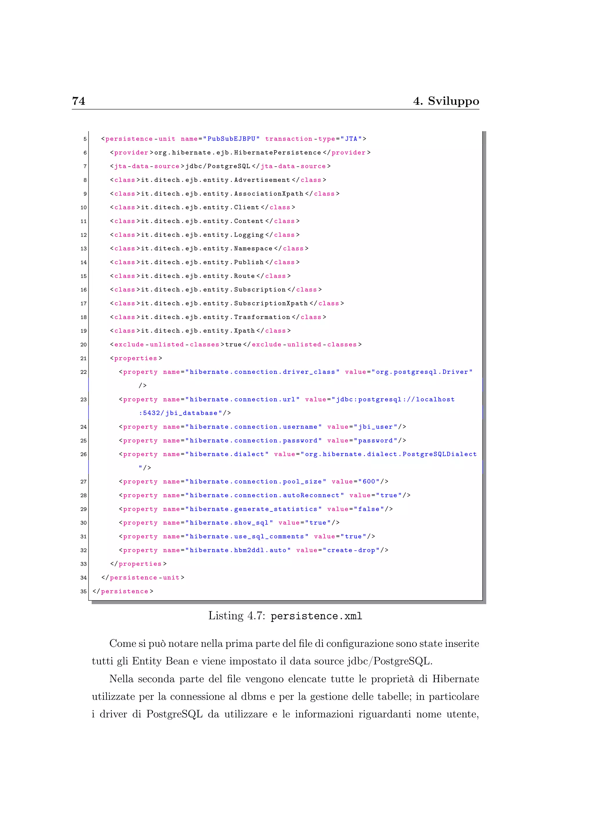 74 4. Sviluppo
5 <persistence -unit name=" PubSubEJBPU" transaction -type="JTA">
6 <provider >org.hibernate.ejb.HibernatePersistence </ provider >
7 <jta -data -source >jdbc/PostgreSQL </jta -data -source >
8 <class >it.ditech.ejb.entity.Advertisement </class >
9 <class >it.ditech.ejb.entity.AssociationXpath </class >
10 <class >it.ditech.ejb.entity.Client </class >
11 <class >it.ditech.ejb.entity.Content </class >
12 <class >it.ditech.ejb.entity.Logging </class >
13 <class >it.ditech.ejb.entity.Namespace </class >
14 <class >it.ditech.ejb.entity.Publish </class >
15 <class >it.ditech.ejb.entity.Route </class >
16 <class >it.ditech.ejb.entity.Subscription </class >
17 <class >it.ditech.ejb.entity.SubscriptionXpath </class >
18 <class >it.ditech.ejb.entity.Trasformation </class >
19 <class >it.ditech.ejb.entity.Xpath </class >
20 <exclude -unlisted -classes >true </ exclude -unlisted -classes >
21 <properties >
22 <property name="hibernate.connection. driver_class " value="org.postgresql.Driver"
/>
23 <property name="hibernate.connection.url" value="jdbc:postgresql :// localhost
:5432/ jbi_database "/>
24 <property name="hibernate.connection.username" value="jbi_user"/>
25 <property name="hibernate.connection.password" value="password"/>
26 <property name="hibernate.dialect" value="org.hibernate.dialect. PostgreSQLDialect
"/>
27 <property name="hibernate.connection.pool_size" value="600"/>
28 <property name="hibernate.connection. autoReconnect " value="true"/>
29 <property name="hibernate. generate_statistics " value="false"/>
30 <property name="hibernate.show_sql" value="true"/>
31 <property name="hibernate. use_sql_comments " value="true"/>
32 <property name="hibernate.hbm2ddl.auto" value="create -drop"/>
33 </properties >
34 </persistence -unit >
35 </persistence >
Listing 4.7: persistence.xml
Come si può notare nella prima parte del ﬁle di conﬁgurazione sono state inserite
tutti gli Entity Bean e viene impostato il data source jdbc/PostgreSQL.
Nella seconda parte del ﬁle vengono elencate tutte le proprietà di Hibernate
utilizzate per la connessione al dbms e per la gestione delle tabelle; in particolare
i driver di PostgreSQL da utilizzare e le informazioni riguardanti nome utente,
 
