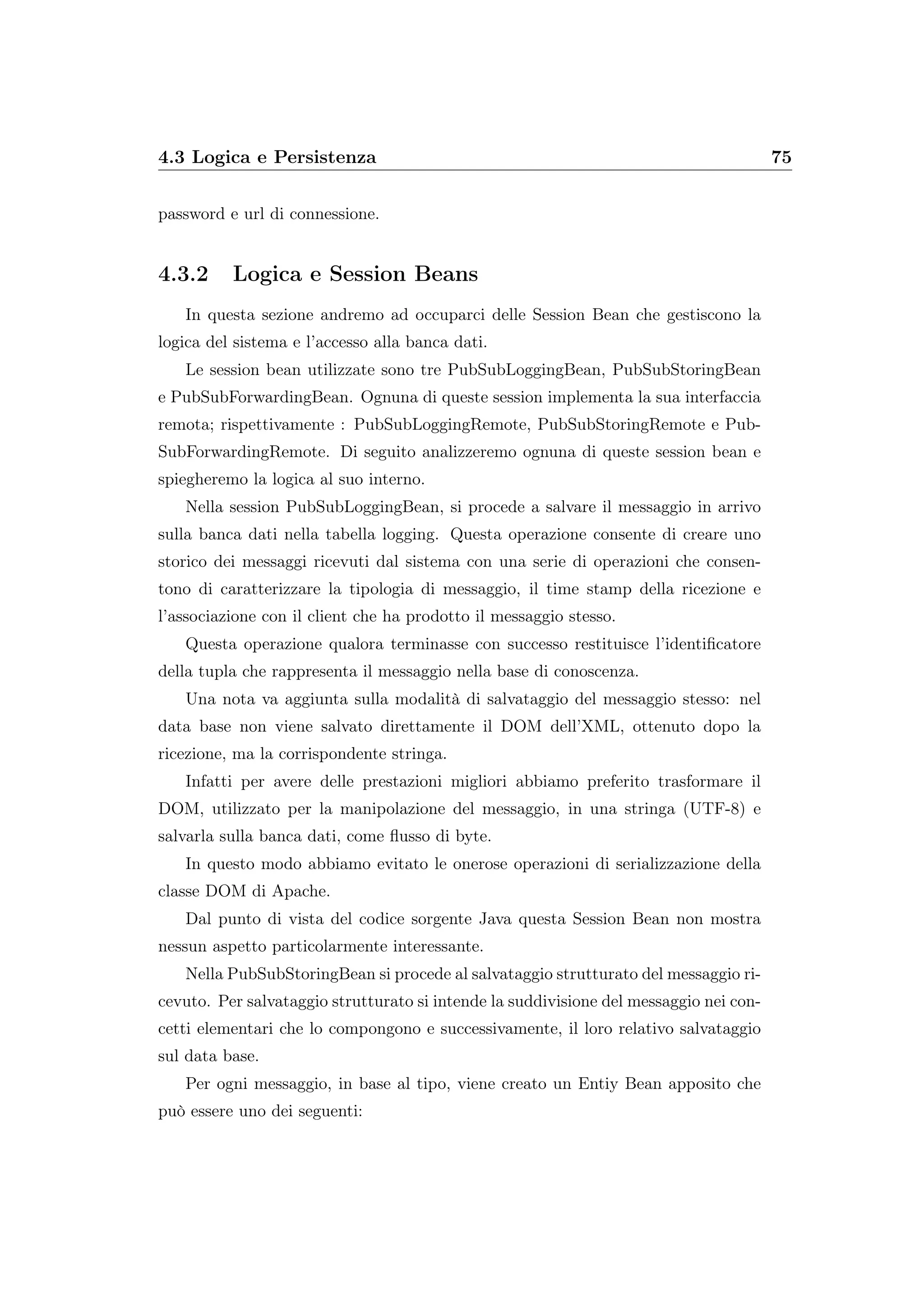 4.3 Logica e Persistenza 75
password e url di connessione.
4.3.2 Logica e Session Beans
In questa sezione andremo ad occuparci delle Session Bean che gestiscono la
logica del sistema e l’accesso alla banca dati.
Le session bean utilizzate sono tre PubSubLoggingBean, PubSubStoringBean
e PubSubForwardingBean. Ognuna di queste session implementa la sua interfaccia
remota; rispettivamente : PubSubLoggingRemote, PubSubStoringRemote e Pub-
SubForwardingRemote. Di seguito analizzeremo ognuna di queste session bean e
spiegheremo la logica al suo interno.
Nella session PubSubLoggingBean, si procede a salvare il messaggio in arrivo
sulla banca dati nella tabella logging. Questa operazione consente di creare uno
storico dei messaggi ricevuti dal sistema con una serie di operazioni che consen-
tono di caratterizzare la tipologia di messaggio, il time stamp della ricezione e
l’associazione con il client che ha prodotto il messaggio stesso.
Questa operazione qualora terminasse con successo restituisce l’identiﬁcatore
della tupla che rappresenta il messaggio nella base di conoscenza.
Una nota va aggiunta sulla modalità di salvataggio del messaggio stesso: nel
data base non viene salvato direttamente il DOM dell’XML, ottenuto dopo la
ricezione, ma la corrispondente stringa.
Infatti per avere delle prestazioni migliori abbiamo preferito trasformare il
DOM, utilizzato per la manipolazione del messaggio, in una stringa (UTF-8) e
salvarla sulla banca dati, come ﬂusso di byte.
In questo modo abbiamo evitato le onerose operazioni di serializzazione della
classe DOM di Apache.
Dal punto di vista del codice sorgente Java questa Session Bean non mostra
nessun aspetto particolarmente interessante.
Nella PubSubStoringBean si procede al salvataggio strutturato del messaggio ri-
cevuto. Per salvataggio strutturato si intende la suddivisione del messaggio nei con-
cetti elementari che lo compongono e successivamente, il loro relativo salvataggio
sul data base.
Per ogni messaggio, in base al tipo, viene creato un Entiy Bean apposito che
può essere uno dei seguenti:
 