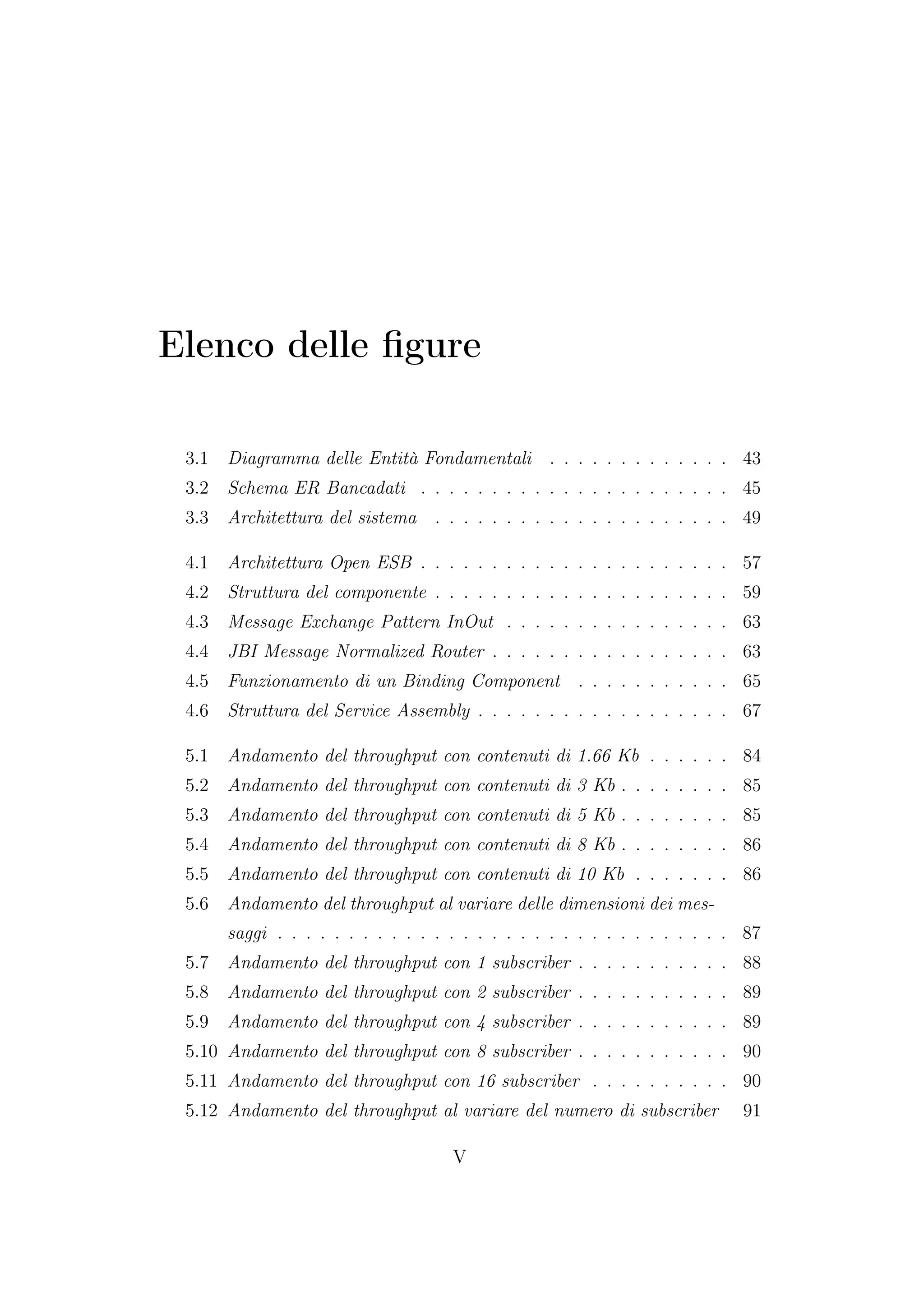 Elenco delle ﬁgure
3.1 Diagramma delle Entità Fondamentali . . . . . . . . . . . . . 43
3.2 Schema ER Bancadati . . . . . . . . . . . . . . . . . . . . . . 45
3.3 Architettura del sistema . . . . . . . . . . . . . . . . . . . . . 49
4.1 Architettura Open ESB . . . . . . . . . . . . . . . . . . . . . . 57
4.2 Struttura del componente . . . . . . . . . . . . . . . . . . . . . 59
4.3 Message Exchange Pattern InOut . . . . . . . . . . . . . . . . 63
4.4 JBI Message Normalized Router . . . . . . . . . . . . . . . . . 63
4.5 Funzionamento di un Binding Component . . . . . . . . . . . 65
4.6 Struttura del Service Assembly . . . . . . . . . . . . . . . . . . 67
5.1 Andamento del throughput con contenuti di 1.66 Kb . . . . . . 84
5.2 Andamento del throughput con contenuti di 3 Kb . . . . . . . . 85
5.3 Andamento del throughput con contenuti di 5 Kb . . . . . . . . 85
5.4 Andamento del throughput con contenuti di 8 Kb . . . . . . . . 86
5.5 Andamento del throughput con contenuti di 10 Kb . . . . . . . 86
5.6 Andamento del throughput al variare delle dimensioni dei mes-
saggi . . . . . . . . . . . . . . . . . . . . . . . . . . . . . . . . 87
5.7 Andamento del throughput con 1 subscriber . . . . . . . . . . . 88
5.8 Andamento del throughput con 2 subscriber . . . . . . . . . . . 89
5.9 Andamento del throughput con 4 subscriber . . . . . . . . . . . 89
5.10 Andamento del throughput con 8 subscriber . . . . . . . . . . . 90
5.11 Andamento del throughput con 16 subscriber . . . . . . . . . . 90
5.12 Andamento del throughput al variare del numero di subscriber 91
V
 