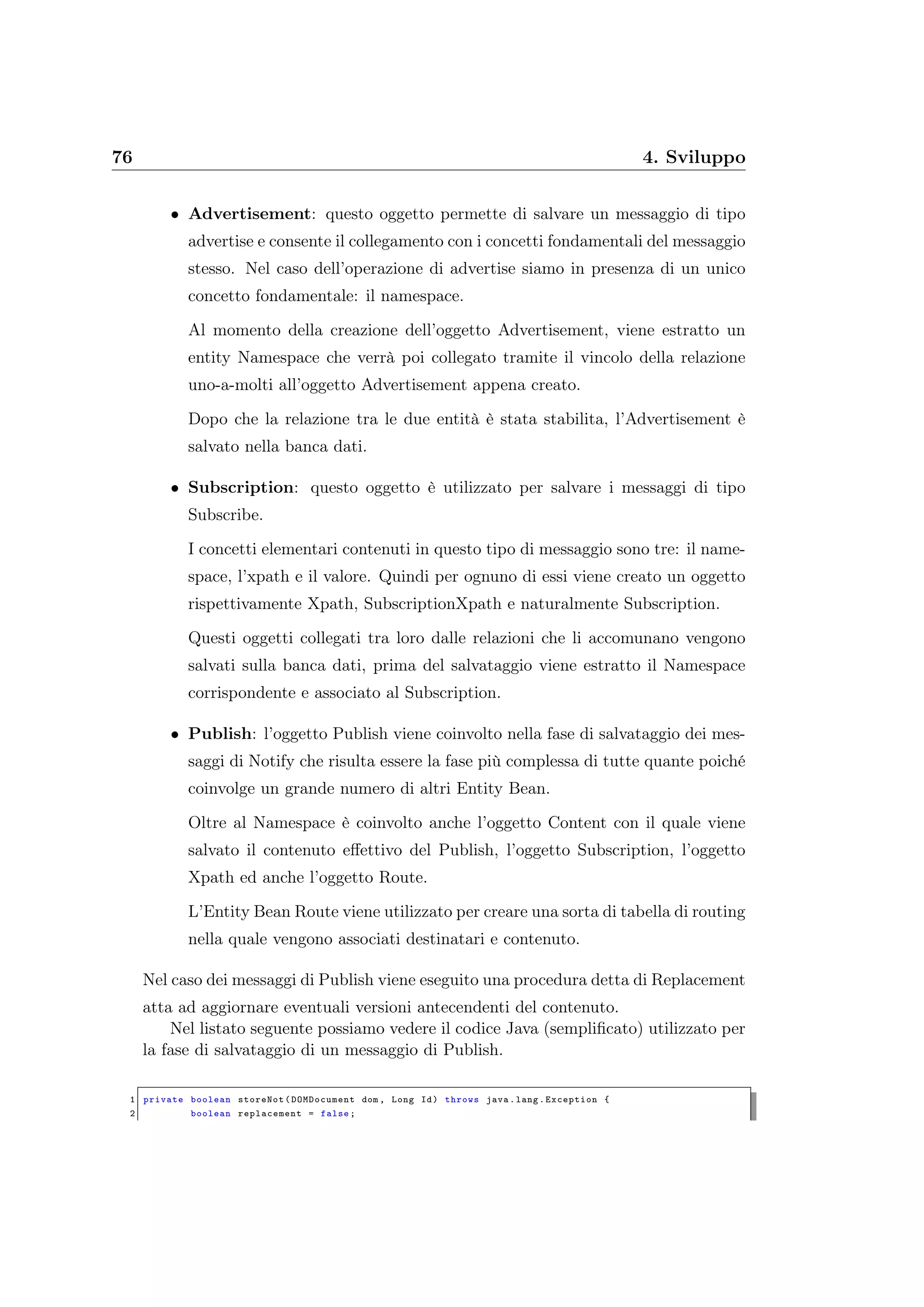 76 4. Sviluppo
• Advertisement: questo oggetto permette di salvare un messaggio di tipo
advertise e consente il collegamento con i concetti fondamentali del messaggio
stesso. Nel caso dell’operazione di advertise siamo in presenza di un unico
concetto fondamentale: il namespace.
Al momento della creazione dell’oggetto Advertisement, viene estratto un
entity Namespace che verrà poi collegato tramite il vincolo della relazione
uno-a-molti all’oggetto Advertisement appena creato.
Dopo che la relazione tra le due entità è stata stabilita, l’Advertisement è
salvato nella banca dati.
• Subscription: questo oggetto è utilizzato per salvare i messaggi di tipo
Subscribe.
I concetti elementari contenuti in questo tipo di messaggio sono tre: il name-
space, l’xpath e il valore. Quindi per ognuno di essi viene creato un oggetto
rispettivamente Xpath, SubscriptionXpath e naturalmente Subscription.
Questi oggetti collegati tra loro dalle relazioni che li accomunano vengono
salvati sulla banca dati, prima del salvataggio viene estratto il Namespace
corrispondente e associato al Subscription.
• Publish: l’oggetto Publish viene coinvolto nella fase di salvataggio dei mes-
saggi di Notify che risulta essere la fase più complessa di tutte quante poiché
coinvolge un grande numero di altri Entity Bean.
Oltre al Namespace è coinvolto anche l’oggetto Content con il quale viene
salvato il contenuto eﬀettivo del Publish, l’oggetto Subscription, l’oggetto
Xpath ed anche l’oggetto Route.
L’Entity Bean Route viene utilizzato per creare una sorta di tabella di routing
nella quale vengono associati destinatari e contenuto.
Nel caso dei messaggi di Publish viene eseguito una procedura detta di Replacement
atta ad aggiornare eventuali versioni antecendenti del contenuto.
Nel listato seguente possiamo vedere il codice Java (sempliﬁcato) utilizzato per
la fase di salvataggio di un messaggio di Publish.
1 private boolean storeNot(DOMDocument dom , Long Id) throws java.lang.Exception {
2 boolean replacement = false;
 