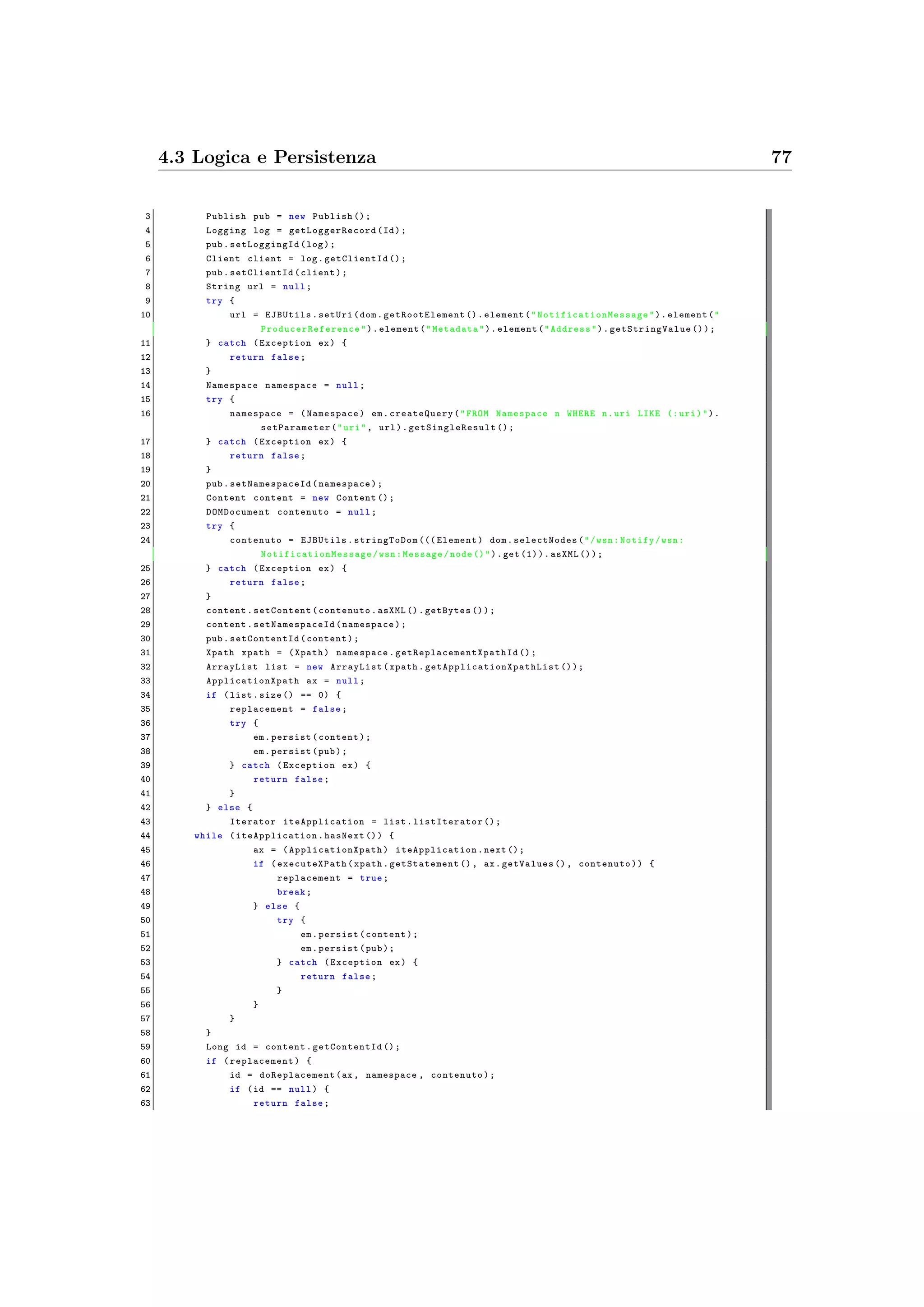 4.3 Logica e Persistenza 77
3 Publish pub = new Publish ();
4 Logging log = getLoggerRecord (Id);
5 pub. setLoggingId (log);
6 Client client = log. getClientId ();
7 pub.setClientId (client);
8 String url = null;
9 try {
10 url = EJBUtils.setUri(dom. getRootElement ().element(" NotificationMessage ").element("
ProducerReference ").element("Metadata").element("Address"). getStringValue ());
11 } catch (Exception ex) {
12 return false;
13 }
14 Namespace namespace = null;
15 try {
16 namespace = (Namespace) em. createQuery("FROM Namespace n WHERE n.uri LIKE (: uri)").
setParameter ("uri", url). getSingleResult ();
17 } catch (Exception ex) {
18 return false;
19 }
20 pub. setNamespaceId (namespace);
21 Content content = new Content ();
22 DOMDocument contenuto = null;
23 try {
24 contenuto = EJBUtils.stringToDom ((( Element) dom.selectNodes("/wsn:Notify/wsn:
NotificationMessage /wsn:Message/node ()").get (1)).asXML ());
25 } catch (Exception ex) {
26 return false;
27 }
28 content.setContent(contenuto.asXML ().getBytes ());
29 content. setNamespaceId (namespace);
30 pub. setContentId (content);
31 Xpath xpath = (Xpath) namespace. getReplacementXpathId ();
32 ArrayList list = new ArrayList(xpath. getApplicationXpathList ());
33 ApplicationXpath ax = null;
34 if (list.size () == 0) {
35 replacement = false;
36 try {
37 em.persist(content);
38 em.persist(pub);
39 } catch (Exception ex) {
40 return false;
41 }
42 } else {
43 Iterator iteApplication = list. listIterator ();
44 while ( iteApplication .hasNext ()) {
45 ax = ( ApplicationXpath ) iteApplication .next ();
46 if ( executeXPath (xpath. getStatement (), ax.getValues (), contenuto)) {
47 replacement = true;
48 break;
49 } else {
50 try {
51 em.persist(content);
52 em.persist(pub);
53 } catch (Exception ex) {
54 return false;
55 }
56 }
57 }
58 }
59 Long id = content. getContentId ();
60 if ( replacement) {
61 id = doReplacement (ax , namespace , contenuto);
62 if (id == null) {
63 return false;
 