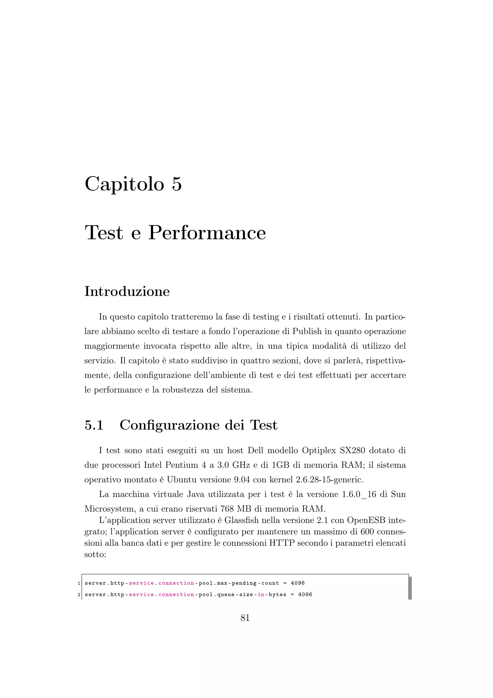 Capitolo 5
Test e Performance
Introduzione
In questo capitolo tratteremo la fase di testing e i risultati ottenuti. In partico-
lare abbiamo scelto di testare a fondo l’operazione di Publish in quanto operazione
maggiormente invocata rispetto alle altre, in una tipica modalità di utilizzo del
servizio. Il capitolo è stato suddiviso in quattro sezioni, dove si parlerà, rispettiva-
mente, della conﬁgurazione dell’ambiente di test e dei test eﬀettuati per accertare
le performance e la robustezza del sistema.
5.1 Conﬁgurazione dei Test
I test sono stati eseguiti su un host Dell modello Optiplex SX280 dotato di
due processori Intel Pentium 4 a 3.0 GHz e di 1GB di memoria RAM; il sistema
operativo montato è Ubuntu versione 9.04 con kernel 2.6.28-15-generic.
La macchina virtuale Java utilizzata per i test è la versione 1.6.0_16 di Sun
Microsystem, a cui erano riservati 768 MB di memoria RAM.
L’application server utilizzato è Glassﬁsh nella versione 2.1 con OpenESB inte-
grato; l’application server è conﬁgurato per mantenere un massimo di 600 connes-
sioni alla banca dati e per gestire le connessioni HTTP secondo i parametri elencati
sotto:
1 server.http -service.connection -pool.max -pending -count = 4096
2 server.http -service.connection -pool.queue -size -in -bytes = 4096
81
 