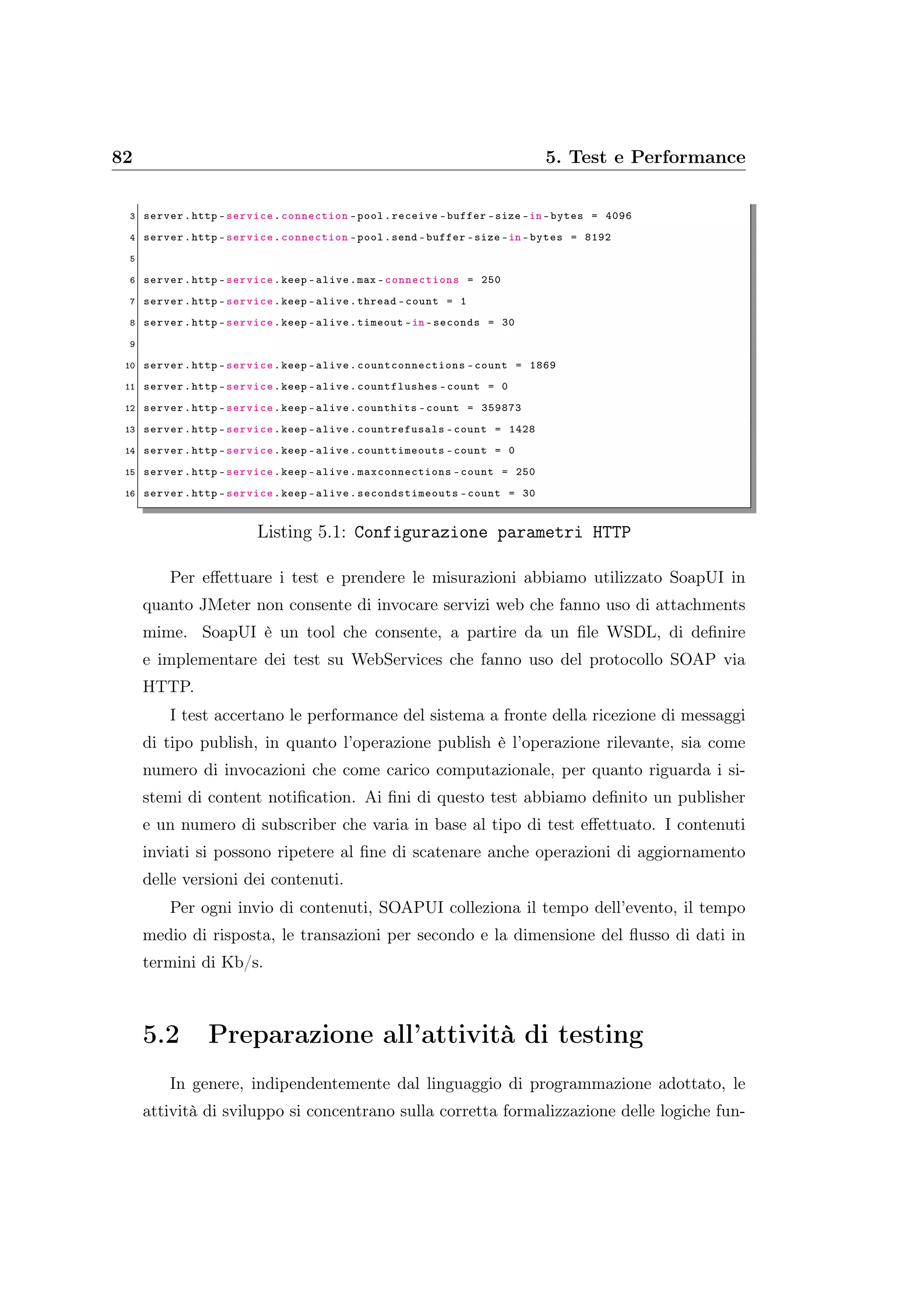 82 5. Test e Performance
3 server.http -service.connection -pool.receive -buffer -size -in -bytes = 4096
4 server.http -service.connection -pool.send -buffer -size -in -bytes = 8192
5
6 server.http -service.keep -alive.max -connections = 250
7 server.http -service.keep -alive.thread -count = 1
8 server.http -service.keep -alive.timeout -in -seconds = 30
9
10 server.http -service.keep -alive.countconnections -count = 1869
11 server.http -service.keep -alive.countflushes -count = 0
12 server.http -service.keep -alive.counthits -count = 359873
13 server.http -service.keep -alive.countrefusals -count = 1428
14 server.http -service.keep -alive.counttimeouts -count = 0
15 server.http -service.keep -alive.maxconnections -count = 250
16 server.http -service.keep -alive.secondstimeouts -count = 30
Listing 5.1: Configurazione parametri HTTP
Per eﬀettuare i test e prendere le misurazioni abbiamo utilizzato SoapUI in
quanto JMeter non consente di invocare servizi web che fanno uso di attachments
mime. SoapUI è un tool che consente, a partire da un ﬁle WSDL, di deﬁnire
e implementare dei test su WebServices che fanno uso del protocollo SOAP via
HTTP.
I test accertano le performance del sistema a fronte della ricezione di messaggi
di tipo publish, in quanto l’operazione publish è l’operazione rilevante, sia come
numero di invocazioni che come carico computazionale, per quanto riguarda i si-
stemi di content notiﬁcation. Ai ﬁni di questo test abbiamo deﬁnito un publisher
e un numero di subscriber che varia in base al tipo di test eﬀettuato. I contenuti
inviati si possono ripetere al ﬁne di scatenare anche operazioni di aggiornamento
delle versioni dei contenuti.
Per ogni invio di contenuti, SOAPUI colleziona il tempo dell’evento, il tempo
medio di risposta, le transazioni per secondo e la dimensione del ﬂusso di dati in
termini di Kb/s.
5.2 Preparazione all’attività di testing
In genere, indipendentemente dal linguaggio di programmazione adottato, le
attività di sviluppo si concentrano sulla corretta formalizzazione delle logiche fun-
 