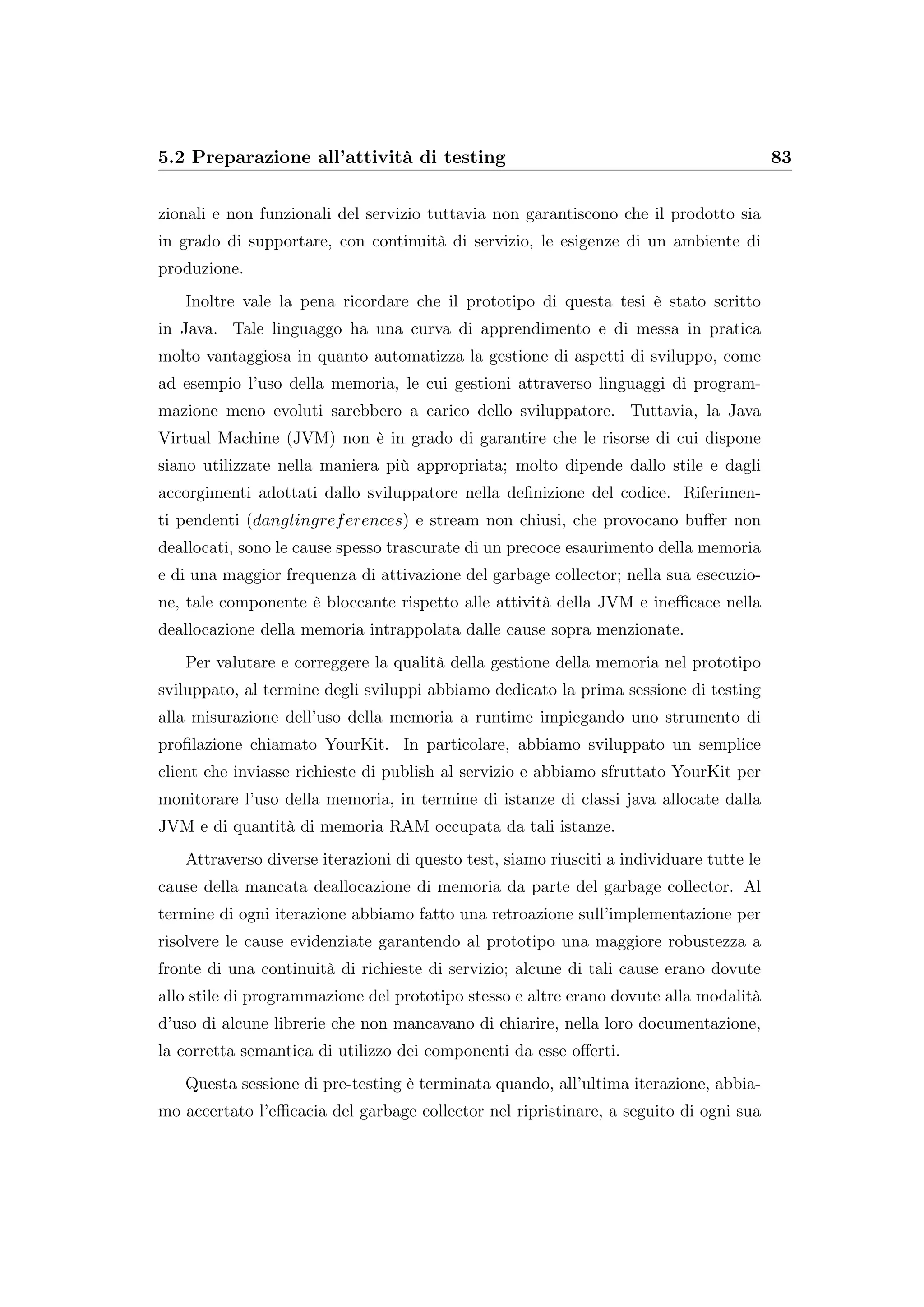 5.2 Preparazione all’attività di testing 83
zionali e non funzionali del servizio tuttavia non garantiscono che il prodotto sia
in grado di supportare, con continuità di servizio, le esigenze di un ambiente di
produzione.
Inoltre vale la pena ricordare che il prototipo di questa tesi è stato scritto
in Java. Tale linguaggo ha una curva di apprendimento e di messa in pratica
molto vantaggiosa in quanto automatizza la gestione di aspetti di sviluppo, come
ad esempio l’uso della memoria, le cui gestioni attraverso linguaggi di program-
mazione meno evoluti sarebbero a carico dello sviluppatore. Tuttavia, la Java
Virtual Machine (JVM) non è in grado di garantire che le risorse di cui dispone
siano utilizzate nella maniera più appropriata; molto dipende dallo stile e dagli
accorgimenti adottati dallo sviluppatore nella deﬁnizione del codice. Riferimen-
ti pendenti (danglingreferences) e stream non chiusi, che provocano buﬀer non
deallocati, sono le cause spesso trascurate di un precoce esaurimento della memoria
e di una maggior frequenza di attivazione del garbage collector; nella sua esecuzio-
ne, tale componente è bloccante rispetto alle attività della JVM e ineﬃcace nella
deallocazione della memoria intrappolata dalle cause sopra menzionate.
Per valutare e correggere la qualità della gestione della memoria nel prototipo
sviluppato, al termine degli sviluppi abbiamo dedicato la prima sessione di testing
alla misurazione dell’uso della memoria a runtime impiegando uno strumento di
proﬁlazione chiamato YourKit. In particolare, abbiamo sviluppato un semplice
client che inviasse richieste di publish al servizio e abbiamo sfruttato YourKit per
monitorare l’uso della memoria, in termine di istanze di classi java allocate dalla
JVM e di quantità di memoria RAM occupata da tali istanze.
Attraverso diverse iterazioni di questo test, siamo riusciti a individuare tutte le
cause della mancata deallocazione di memoria da parte del garbage collector. Al
termine di ogni iterazione abbiamo fatto una retroazione sull’implementazione per
risolvere le cause evidenziate garantendo al prototipo una maggiore robustezza a
fronte di una continuità di richieste di servizio; alcune di tali cause erano dovute
allo stile di programmazione del prototipo stesso e altre erano dovute alla modalità
d’uso di alcune librerie che non mancavano di chiarire, nella loro documentazione,
la corretta semantica di utilizzo dei componenti da esse oﬀerti.
Questa sessione di pre-testing è terminata quando, all’ultima iterazione, abbia-
mo accertato l’eﬃcacia del garbage collector nel ripristinare, a seguito di ogni sua
 