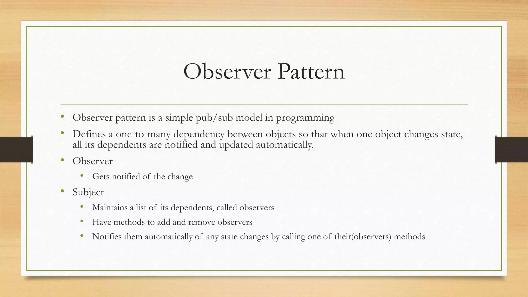 Observer Pattern
• Observer pattern is a simple pub/sub model in programming
• Defines a one-to-many dependency between objects so that when one object changes state,
all its dependents are notified and updated automatically.
• Observer
• Gets notified of the change
• Subject
• Maintains a list of its dependents, called observers
• Have methods to add and remove observers
• Notifies them automatically of any state changes by calling one of their(observers) methods
 