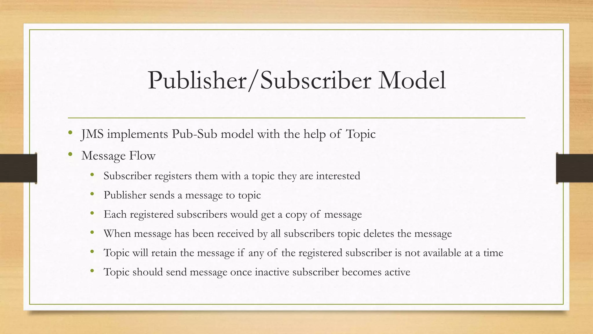 Publisher/Subscriber Model
• JMS implements Pub-Sub model with the help of Topic
• Message Flow
• Subscriber registers them with a topic they are interested
• Publisher sends a message to topic
• Each registered subscribers would get a copy of message
• When message has been received by all subscribers topic deletes the message
• Topic will retain the message if any of the registered subscriber is not available at a time
• Topic should send message once inactive subscriber becomes active
 