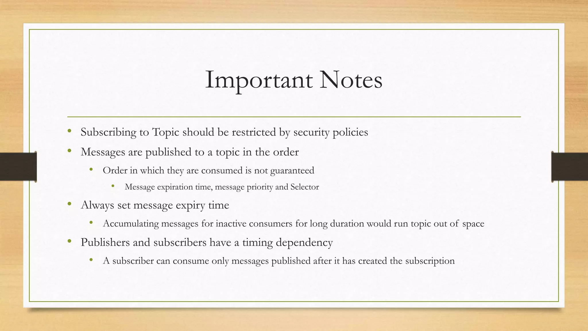 Important Notes
• Subscribing to Topic should be restricted by security policies
• Messages are published to a topic in the order
• Order in which they are consumed is not guaranteed
• Message expiration time, message priority and Selector
• Always set message expiry time
• Accumulating messages for inactive consumers for long duration would run topic out of space
• Publishers and subscribers have a timing dependency
• A subscriber can consume only messages published after it has created the subscription
 