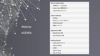 2
Webinar
AGENDA
Intro to Jetson Nano
- 自律型マシーンのためのAI
- Jetson Nano 開発者キット
- Jetson Nano モジュール
Jetson Software
- JetPack
- ML/DL フレームワークサポート
- NVIDIA TensorRT
- 推論ベンチマーク
Application SDKs
- DeepStream SDK
- Isaac Robotics SDK
Getting Started
- Jetson Nano リソース
- Hello AI World
- JetBot
- System Setup
- Tips ＆ Tricks
 