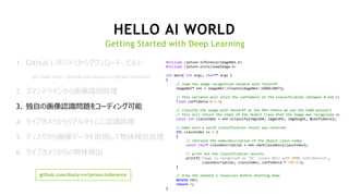 22
HELLO AI WORLD
Getting Started with Deep Learning
#include <jetson-inference/imageNet.h>
#include <jetson-utils/loadImage.h>
int main( int argc, char** argv )
{
// load the image recognition network with TensorRT
imageNet* net = imageNet::Create(imageNet::GOOGLENET);
// this variable will store the confidence of the classification (between 0 and 1)
float confidence = 0.0;
// classify the image with TensorRT on the GPU (hence we use the CUDA pointer)
// this will return the index of the object class that the image was recognized as
const int classIndex = net->Classify(imgCUDA, imgWidth, imgHeight, &confidence);
// make sure a valid classification result was returned
if( classIndex >= 0 )
{
// retrieve the name/description of the object class index
const char* classDescription = net->GetClassDesc(classIndex);
// print out the classification results
printf("image is recognized as '%s' (class #%i) with %f%% confidencen",
classDescription, classIndex, confidence * 100.0f);
}
// free the network's resources before shutting down
delete net;
return 0;
}
github.com/dusty-nv/jetson-inference
1. GitHub レポジトリからダウンロード、ビルド
git clone http://github.com/dusty-nv/jetson-inference
2. コマンドラインから画像識別処理
3. 独自の画像認識問題をコーディング可能
4. ライブカメラからリアルタイムに認識処理
5. ディスクから画像データを取得して物体検出処理
6. ライブカメラからの物体検出
 