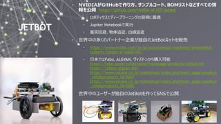 27
JETBOT
• NVIDIAがGitHubで作り方、サンプルコード、BOMリストなどすべての情
報を公開 https://github.com/NVIDIA-AI-IOT/jetbot
• ロボティクスとディープラーニングの習得に最適
• Jupiter Notebookで実行
• 衝突回避、物体追従、白線追従
• 世界中の多くのパートナー企業が独自のJetBotキットを販売
• https://www.nvidia.com/ja-jp/autonomous-machines/embedded-
systems/jetbot-ai-robot-kit/
• 日本ではFabo, ALGYAN, ヴィストンから購入可能
https://fabo.store/collections/frontpage/products/jetbot-kit
https://jetbot.algyan.biz/
https://www.vstone.co.jp/robotshop/index.php?main_page=product
_info&products_id=5267
https://www.vstone.co.jp/robotshop/index.php?main_page=product
_info&products_id=5282
• 世界中のユーザーが独自のJetBotを作ってSNSで公開
 