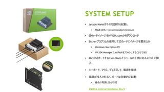 28
• Jetson NanoはマイクロSDから起動。
• 16GB UHS-1 recommended minimum
• SDカードイメージをNVIDIA.comからダウンロード
• Etcherプログラムを使用してSDカードにイメージを書き込み
• Windows/Mac/Linux PC
• NV SDK ManagerでJetPackをフラッシュすることもできる
• MicroSDカードをJetson Nanoモジュールの下側にあるスロットに挿
入
• キーボード、マウス、ディスプレイ、電源を接続
• 電源が投入されると、ボードは自動的に起動
• 緑色の電源LEDが点灯
NVIDIA.com/JetsonNano-Start
SYSTEM SETUP
 
